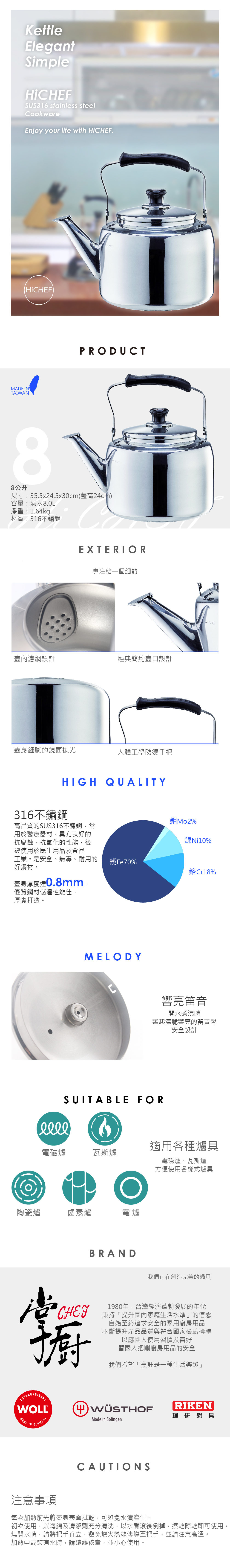 KettleElegantSimpleHiHEFSUS316 stainless steelCookwareEnjoy your life with (HiCHEF)MADE TAIWANPRODUCT8公升尺寸:355x2.5x30cm(蓋高24cm)容量:滿水8.0L淨重:1.64kg材質:316不鏽鋼EXTERIOR專注給一個細節壺內濾網設計經典簡約壺口設計壺身細膩的鏡面拋光人體工學防燙手把HIGH QUALITY316不鏽鋼高品質的SUS316不鏽鋼,常用於醫療器材,具有良好的抗腐蝕、抗氧化的性能,後被使用於民生用品及食品工業。是安全、無毒、耐用的好鋼材。壺身厚度0.8mm.優質鋼材儲溫性能佳,厚實打造。MAX%鎳Ni10%鐵Fe70%Cr18%MELODYC響亮笛音開水煮沸時響起清脆響亮的笛音聲安全設計SUITABLE FORⓇ電磁爐瓦斯爐陶瓷爐鹵素爐電爐BRAND適用各種爐具電磁爐、瓦斯爐方便使用各樣式爐具我們正在創造完美的鍋具CHEF1980年,台灣經濟蓬勃發展的年代秉持「提升國內家庭生活水準的信念自始至終追求安全的家用廚房用品不斷提升產品品質與符合國家檢驗標準以應國人使用習慣及喜好替國人把關廚房用品的安全我們希望「烹飪是一種生活樂趣」WOLL®4 RIKEN理研鍋具MADEINGERMANYMade in SolingenCAUTIONS注意事項每次加熱前先將壺身表面拭乾,可避免水漬產生。初次使用,以海綿及清潔劑充分清洗,以水煮滾後倒掉,擦乾晾乾即可使用。燒開水時,請將把手直立,避免爐火熱能傳導至把手,並請注意高溫。加熱中或裝有水時,請遠離孩童,並小心使用。