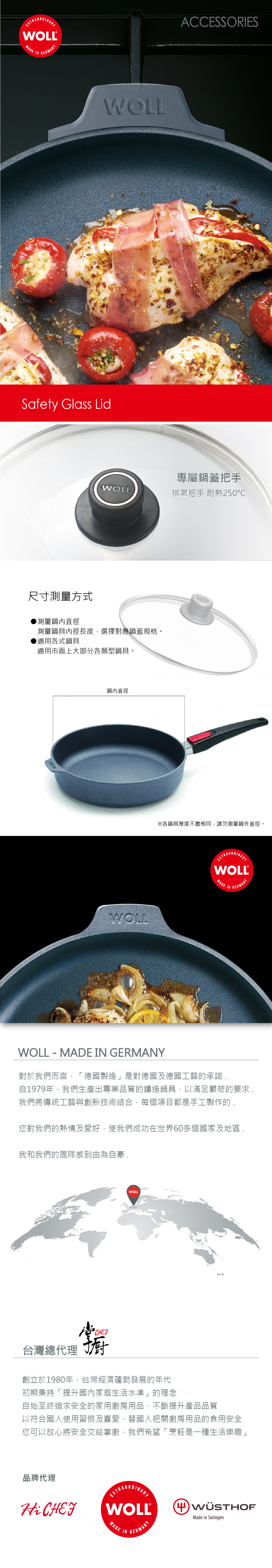 WOLL®MADE INGERMANYWOLLSafety Glass LidACCESSORIES專屬鍋蓋把手WOLL排氣把手 耐熱250℃尺寸測量方式測量鍋內直徑測量鍋具內徑長度,選擇對應鍋蓋規格。●適用各式鍋具適用市面上大部分各類型鍋具。鍋內直徑WOLL※各鍋具厚度不盡相同,請勿測量鍋外直徑。WOLL®MADEINGERMANYWOLL - MADE IN GERMANY對於我們而言,「德國製造」是對德國及德國工藝的承諾.自1979年,我們生產出專業品質的鑄造鍋具,以滿足嚴苛的要求.我們將傳統工藝與創新技術結合,每個項目都是手工製作的.您對我們的熱情及愛好,使我們成功在世界60多個國家及地區.我和我們的團隊感到由為自豪 .WOLL橱台灣總代理 創立於1980年,台灣經濟蓬勃發展的年代初期秉持「提升國內家庭生活水準」的理念自始至終追求安全的家用廚房用品,不斷提升產品品質以符合國人使用習慣及喜愛,替國人把關廚房用品的食用安全您可以放心將安全交給掌廚,我們希望「烹飪是一種生活樂趣」品牌代理Hi CHEFEXTRAORDINARYWOLL®MADE INGERMANYMade in Solingen