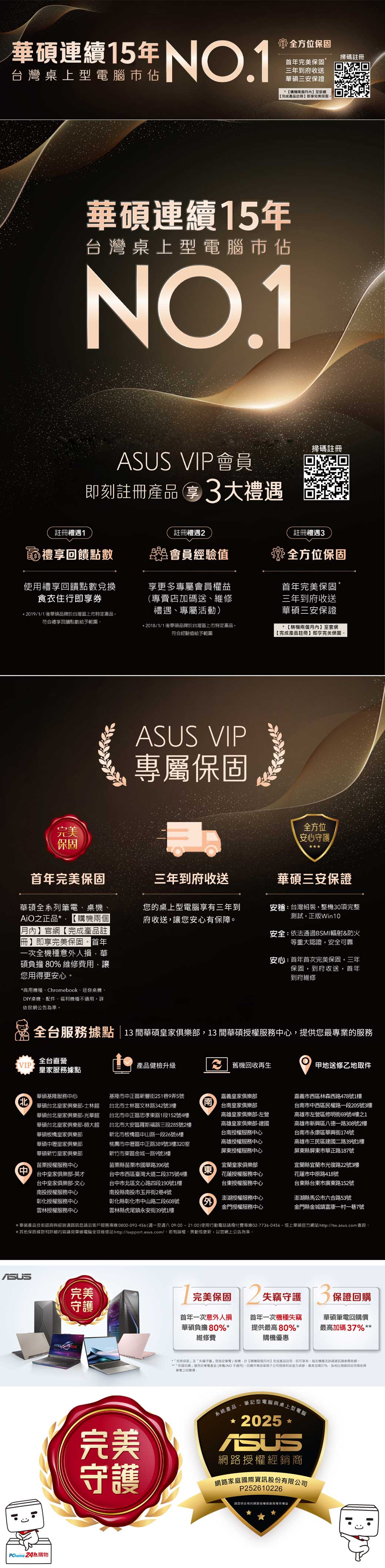 連續15年台灣上型腦佔 全方位首年完美保固三年到府收送華碩三兩個至官網完成產品即完美保固掃註冊華碩連續15年台灣桌上型電腦佔NO.1 VIP會員即刻註冊產品大禮遇掃碼註冊註冊禮遇1註冊禮遇註冊禮遇3禮享回饋點數會員經驗值使禮享回饋點數兌換食衣住行即享券享更多專屬會員專賣店送、維修禮遇、專屬活動2019/1/1後華碩品於台灣區上市特定產品符合禮享回饋點數給予範圍*2018/1/1後華碩品牌於台灣區上市特定產品符合經驗值給予範圍全方位保固首年完美保固三年到府收送華碩三安保證*購機兩個月】至官網完成產品註冊】即享完美保固 VIP專屬保固完美全方位安心守護保固首年完美保固三年到府收送華碩三安保證華碩全系列電、桌機、正品* 【購機兩個【月內】官網【完成產品註【冊】即享完美保固首年一次全機種意人損華碩負擔 80% 維修費用讓您用得更安心您的桌上型電腦三年到府收送,讓您安心有保障安台灣組裝,整機30項完整測試,正版Win10安全:依法通過BSMI輻射&防火等重大認證,安全可靠安心:首年首次完美保固,三年保固,到府收送,首年到府維修*商用機種、Chromebook、迷你桌機、DIY桌機、配件、福利機種不適用詳依官網公告準全台服務據點13 間華碩皇家俱樂部,13 間華碩授權服務心,提供您最專業的服務全台直營VIP皇家服務據點產品健檢升級 機再生甲地送修乙地取件華碩基隆服務心華碩台北皇家俱樂部士林館華碩台北皇家俱樂部-光華館華碩台北皇家俱樂部-師大館華碩板橋皇家俱樂部華碩中壢皇家俱樂部中華碩新竹皇家俱樂部苗栗授權服務中心中台中皇家俱樂部-英才台中皇家俱樂部-文心南投授權服務中心彰化授權服務中心雲林授權服務中心基隆市中正區新豐街251巷9弄5號台北市士林區文林路342號3樓台北市中正區忠孝路1段152號4樓台北市大安區羅斯福路三段285號2樓新北市板橋區中山路一段26號6樓桃園市中壢區中正路389號3樓320室新竹市東區金城一路9號3樓苗栗縣苗栗市國華路396號台中市西區臺灣大道二段375號4樓台中市北區文心路四段190號1樓南投縣南投市玉井街2巷4號南嘉義皇家俱樂部台南皇家俱樂部高雄皇家俱樂部-左營高雄皇家俱樂部-建國台南授權服務中心高雄授權服務中心屏東授權服務中心嘉義市西區林森西路478號1樓台南市中西區民權路一段205號3樓高雄市左營區修明街69號4樓之1高雄市新興區八德一路308號2樓台南市永康區華興街174號高雄市三民區建國二路39號1樓屏東縣屏東市華正路187號東宜蘭皇家俱樂部花蓮授權服務中心台東授權服務中心宜蘭縣宜蘭市光復路22號3樓花蓮市中原路418號台東縣台東市廣東路152號彰化縣彰化市中山路二段608號雲林縣虎尾鎮永安街39號1樓外澎湖授權服務中心金門授權服務中心澎湖縣馬公市六合路53號金門縣金城鎮富康一村一巷7號*華碩產品技術諮詢與經銷通路訊息洽客戶服務專線0800-093-456(週一至週六09:0021:00)使用行動電話請撥付費專線02-7736-56,或上華碩官方網站http://tw.asus.com 查詢*其保固條款和詳細內容請見華碩電腦全球維修站http://support.asus.com/。若有誤、異動或更新,以官網上公告為準。ASUS完美PChome 24購物04完美保固2 失竊守護 3 保證守護首年一次意外損華碩負擔80%*維修費首年一次機種失竊提供80%*購機優惠華碩筆電最高加碼37% *完美保固」及失竊守護」筆電/桌機,於【購機兩個月內】完成產品註冊,享有。機種及詳細資訊請參閱官網。**保證」適用於筆電產品(桌機/ 不適用)。回購華碩子公司碼協力承辦。最高加碼37%,為用回收他牌「筆電之回購價:完美守護系統產品- 筆記型電腦與桌上型電腦* 2025*ASUS網路授權經銷商網路家庭國際資訊股份有限公司P252610226請認明合格的網路授權經銷商確保權益