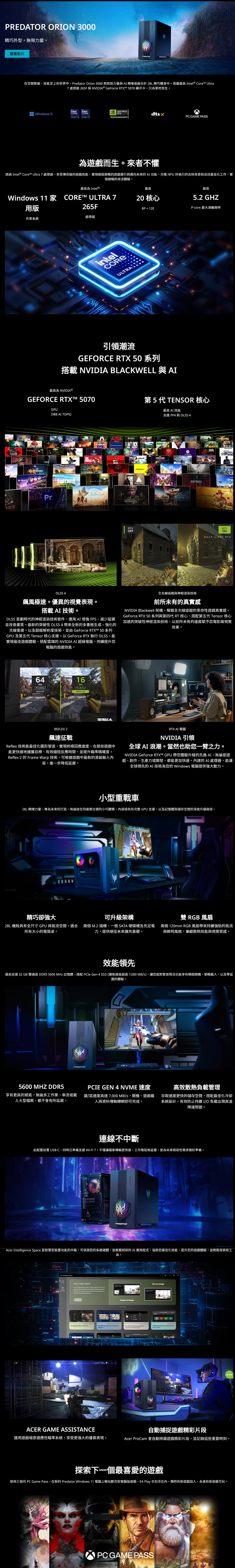 RION 3000精巧外型。無限力量。觀看影片在空間緊縮、效能至上的世界中Predatr Orion 3000 將原始力量與AI 精確度融合於28L 精巧機身中。搭載最高 Intel® Core Ultra7處理器 26F與NVIDIA® GeForce RTX 5070 顯示卡只為掌控而生。intelintel Windows 11GEFORCERTX 5Powering Advanced PC GAE PASS為遊而生。來者不懼透過 Intel® Core™ Ultra 7 處理器,享受傳奇級的遊戲效能,實現極致順暢的遊戲運行與邁向未來的AI功能。分擔 NPU 所執行的去除背景和音訊最佳化工作,實現順暢的串流體驗。最高為 Intel®Windows 11  CORE™M ULTRA 7用版265F處理器作業系統intelCOREULTRA最高20 核心8P + 12E最高5.2 GHZPcore 最大渦輪頻率引領潮流GEFORCE RTX 50 系列搭載 NVIDIA BLACKWELL 與AI最高為 NVIDIA®GEFORCE RTXT™ 5070第5代 TENSOR 核心GPU(988 AI TOPS)FORTNITEPrIDEFINALSFUSION最高 AI 效能支援 FP4 和 DLSS 4o MANDRAGON AGEALAN WAKEOUTLAWSWUKONGRTXOFFRTXONHALFLIFE RTXDLSS 4風極速。優異的視覺表現。搭載AI 技術。DLSS 是劃時代的神經渲染技術套件,運用AI增強FPS、減少延遲並改善畫質。最新的突破性 DLSS4 全新的多畫格生成、強化的光線重建,以及超級解析度技術,並由 GeForce RTX™ 50 系列GPU 及第五代 Tensor 核心支援。以GeForce RTX 執行 DLSS,能實現最佳遊戲體驗,搭配雲端的 NVIDIA AI 超級電腦,持續提升您電腦的遊戲效能。全光線追蹤與神經渲染技術前所未有的真實感NVIDIA Blackwell 架構,解鎖全光線追蹤的革命性遊戲真實感。GeForce RTX 50系列與第四代 RT 核心,搭配第五代 Tensor 核心加速的突破性神經渲染技術,以前所未有的速度賦予您電影級視覺效果。6416msPC LatencyPC LatencyReflex 2 OnTHE FINALSAREFLEX 2飆速征戰Reflex 技術能最佳化圖形管道,實現終極回應速度,在競技遊戲中能更快速地捕獲目標、有效縮短反應時間,並提升瞄準精確度。Reflex 2 的 Frame Warp 技術,可根據遊戲中最新的滑鼠輸入容,進一步降低延遲。RTX AI 電腦NVIDIA 引領全球AI 浪潮。當然也助您一臂之力。NVIDIA GeForce RTX™ GPU 帶您體驗升級的先進AI,無論是遊戲、創作、生產力或開發,都能更加快速。內建的AI處理器,能讓全球領先的AI 技術為您的 Windows 電腦提供強大動力。小型重戰車28L 精煉力量,專為未來所打造。無論放在何處都合適的小巧體積,內部卻具有完整 GPU支援,以及記憶體與儲存空間的深度升級路徑。精巧卻強大可升級架構雙 RGB風扇28L 機殼具有全尺寸GPU與氣流空間,適合 兩個 M.2 插槽、一個SATA 硬碟槽及充足電所有大小的電競桌。力,提供絕佳未來擴充基礎。兩個 120mm RGB風扇帶來持續強勁的氣流與鮮明風格,兼顧散熱效能與視覺質感。效能領先最高支援32GB 雙通道DDR5 5600 MHz 記憶體,搭配 PCIe Gen 4 SSD (讀取速度超過7,000 MB/s),讓您面對緊張情況也能享有瞬間開機、順暢載入,以及延遲的體驗。PREDATOR5600 MHZ DDR5享有更高的頻寬,無論多工作業、串流或載入大型檔案,都不會有所延遲。PCIE GEN 4 NVME 速度讀/寫速度高達7,000 MB/s,開機、遊戲載入與資料傳輸轉瞬即可完成。高效散熱負載管理存取速度更快的儲存空間,搭配最佳化冷卻系統設計,有效防止持續I/O負載出現高溫降速問題。連線不中斷此配置前置 USBC,同時已準備支援Wi-Fi7,不僅讓檔案傳輸更快速、工作階段無延遲,更為未來相容性需求做好準備。PREDATOR Intelligence  是智慧型裝置功能的中樞,可偵測您的系統硬體,並推薦相容的 AI 應用程式,協助您最佳化效能、提升您的遊戲體驗,並輕鬆探索新工具。Acer  Acer  SpaceCrear Space    ,   , and  to   ideas   -to-Image    -to-ImageACER GAME ASSISTANCE自動捕捉遊戲精彩片段運用遊戲場景適應性瞄準系統,享受更強大的優異表現。Acer ProCam 會自動辨識遊戲精彩片段,並記錄這些重要時刻。探索下一個最喜愛的遊戲使用三個月 PC Game Pass,在新的 Predator Windows 11 電腦上暢玩數百款電腦版遊戲,EA Play 也包含在內。隨時有新遊戲加入,永遠有新遊戲可玩。O PC GAME PASS