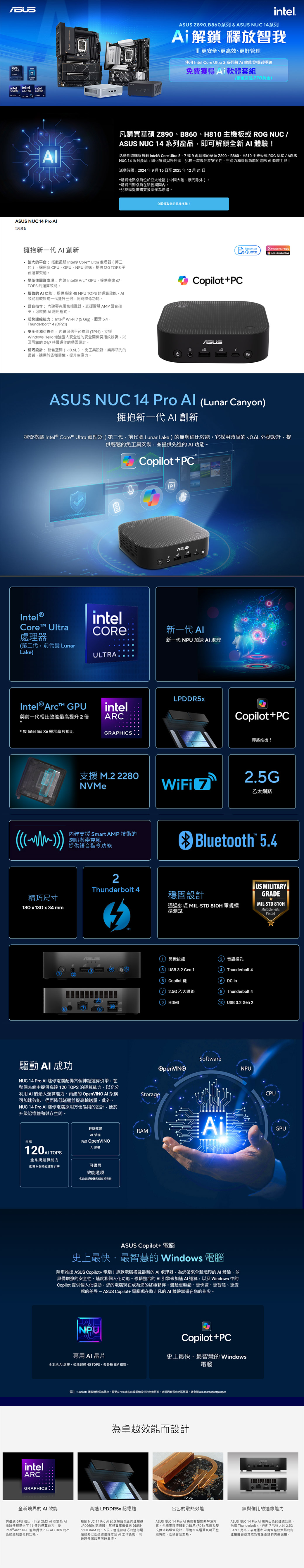 intelULTRintel intel intel  CORE NUC 14 Pro 特色intel Z90B80系列&  NUC 14系列Ai解鎖 釋放智我 更安全、更高效、更好管理使用 Intel Core Ultra 2 系列將 Ai 發揮到極致費獲得A軟體套組價值20美金凡購買華碩 Z890、B860、H810 主機板或 ROG NUC/ASUS NUC 14系列產品即可解鎖全新!活動期間購買  Core Ultra 5、7或9器華碩Z890、B860、H810主機板或 ROG NUC/ASUSNUC 14 系列產品即可獲得兌換序號兌換三款專注於安全性、生產力管理功能的進階 軟體工具!活動:2024年9月16日至2025年12月31日購買點必須位於亞太地區中國大陸、澳門除外購買日期必須在活動期間兌換需提供購買發票作憑證立即领取您的兌換序號!擁抱新一代  創新 強大的平台:搭載最新 Intel® Core Ultra 器第二代,採用多 CPU、GPU、NPU架構,提供120 TOPS平台效能 變革性圖形處理:Intel® Arc GPU,提供高達 67TOPS 的運算效能 增強的 功能:提供高達48NPU TOPS 的運算效能,Al效能相較於前一代提升三,時降低功耗* 語音指令:內和揚聲器,支援智慧AMP語音指令,可啟動  應用程式超快能力:Intel® Wi-Fi75 Gig、藍牙5.4、Thunderbolt 4 DP2.1.安全性和可靠性:內建可信平台模組TPM、支援Windows Hello 增強登入安全性的安全開機指紋辨識,以及可靠的24/7 持續運作的穩固設計* 設計:節省空間0.6L、免工具設計、業界領先的Copilot+PC品質,適用於環境,提升生產力。Request AMONTHS FREEQuoteAdobe Creative ASUS NUC 14 Pro Al Lunar Canyon)擁抱新一代  創新探索搭載 Intel® Core™ Ultra 處理器第二代,前代號 Lunar Lake)的無與倫比效能。它採用時尚的0.6L外型設計,提供輕鬆的免工具安裝,並提供先進的 功能。Copilot+PCIntel®Core™ Ultra處理器第二代,前代號 LunarLake)Intel® Arc™ GPUintelAASUSCORE®新一代 新一代 NPU 加速處理ULTRAintelLPDDR5x與前一代相比效能最高提升2倍ARC*與 Intel Iris  顯示相比((()))GRAPHICSCopilot+PC即將推出!支援 M.2 2280NVMeWiFi 72.5G乙太網路內建支援 Smart AMP 技術的喇叭與麥克風提供語音指令功能Bluetooth™ 5.42US MILITARYThunderbolt 4精巧尺寸穩固設計GRADE130x130 x 34mm通過多項 MIL-STD 810H 軍規標準測試MIL-STD 810HMultiple TestsPassedASUS8(7)(9)驅動  成功NUC 14 Pro Al 迷你電腦配備六個神經運算引擎,在整個系統中提供高達 120 TOPS 的運算能力,以充分利用  的最大運算能力。內建的 OpenVINO  架構可加速效能,從而降低延遲並提高量。,NUC 14 Pro  迷你電腦採用方便易用的設計,便於升級記憶體和儲存空間。Storage(1)開機按鈕2)音訊插孔(3)USB 3.2 Gen 15 Copilot鍵(72.5G乙太網路(9) HDMIThunderbolt 4(6)DC-in(8) Thunderbolt 4(10) USB 3.2 Gen 2SoftwareOpenVINONPUCPU輕鬆部署RAMAilGPU高速120  TOPS全系統運算能力配備6個神經運算引擎AI架構內建 OpenVINOAI架構可擴展效能選項intelARCGRAPHICS多功能記憶體和储存性ASUS Copilot+ 電腦史上最快、最智慧的 Windows 電腦隆重推出 ASUS Copilot+電腦!電腦搭載最新的AI 處理器,為您帶來全新境界的AI體驗,並具備增強的安全性、速度和個人化功能。憑藉整合的AI引擎來加速AI運算,以及Windows 中的Copilot 提供個人化協助,您的電腦現在成為您的終極夥伴。體驗更輕鬆、更快速、更智慧、更流暢的差異 - ASUS Copilot+ 電腦現在將非凡的AI 體驗掌握在您的指尖。NPUCopilot+PC專用AI全本地 AI 處理,效能超過45 TOPS,與各種 ISV 相容。史上最快、最智慧的 Windows電腦備註:Copilot+ 電腦體驗即將推出,需要在今年晚些時候開始提供的免费更新時間因装置和地區而異,請 aka.ms/copilotpluspcs為卓越效能而設計ASUS全新境界的AI 效能與傳統 GPU 相比,Intel  AI引擎為 Intel®Arc™ GPU提供67+AI TOPS 的出推論任務提供了 16倍的運算能力,使色效能和更低的功耗。高速 LPDDR5 記憶體驅動 NUC 14 Pro AI 的處理器包含建高速LPDDR5X 記憶體,高達傳統 DDR5-5600 RAM 的 1.5倍,使這款精巧的迷你電腦能夠以低延處理本地 AI工作負載,同時多個裝置同時串流。出色的效能ASUS NUC 14 Pro AI 採用智慧散解決方案,包括高階流體動力軸承(FDB) 風扇和雙交式熱導管設計,即使在高運算負載下也能有效、低噪音地散熱。無與倫比的連線能力ASUS NUC 14 Pro AI 擁有出色的連線功能,包括 Thunderbolt 4、WiFi 7 和強大的 2.5GLAN。此外,麥克風和智慧的内建揚聲器使其成為電話會議的完美選擇。