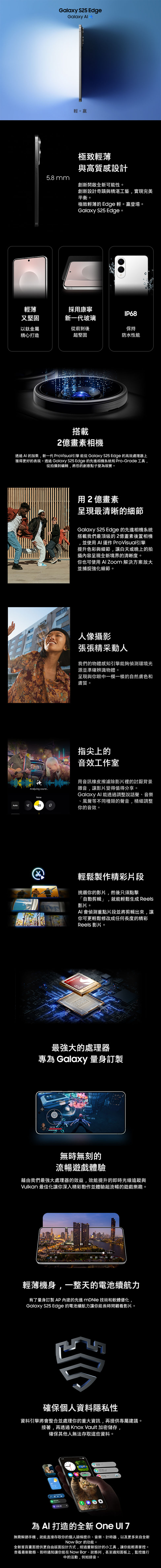 Galaxy S25 EdgeGalaxy 輕。極致輕薄與高質感設計5.8mm創新開啟全新可能性。創新設計奇蹟與精湛工藝實現完美平衡。極致輕薄的 Edge 輕。贏登場。Galaxy S25 Edge。輕薄採用康寧IP68又堅固新一代玻璃以鈦金屬精心打造從前到後保持超堅固防水性能搭載2億畫素相機透過 AI 的加乘,新一代 ProVisual引擎能從Galaxy S25 Edge 的高效處理器上獲得更好的表現。透過 Galaxy S25 Edge 的先進相機系統和 Pro-Grade 工具,從拍攝到編輯,將您的創意點子變為現實。用2億畫素呈現最清晰的細節Galaxy S25 Edge 的先進相機系統搭載我們最頂級的2億畫素後置相機並使用AI運作 ProVisual引擎提升色彩與細節,讓白天或晚上的拍攝內容呈現全新境界的清晰度。你也可使用   解決方案放大並捕捉強化細節。人像攝影張張精采動人我們的物體感知引擎能夠偵測環境光源並準確辨識物體。呈現與你眼中一模一樣的自然膚色和膚質。Analyzing soundNoiseAuto-25指尖上的音效工作室用音訊橡皮擦濾除影片裡的討厭背景雜音,讓影片變得值得分享。Galaxy  能透過調整說話聲、音樂風聲等不同種類的聲音,精細調整你的音效。輕鬆製作精彩片段挑選你的影片,然後只須點擊「自動剪輯」,就能輕鬆生成 Reels影片。AI 會偵測重點片段並將剪輯出來,讓你可更輕鬆修改成任何長度的精彩Reels 影片。FOR 最強大的處理器專為 Galaxy 量身訂製無時無刻的流暢遊戲體驗藉由我們最強大處理器的效益,效能提升的即時光線追蹤與Vulkan 最佳化讓你深入精彩動作並體驗超流暢的遊戲樂趣。輕薄機身,一整天的電池續航力有了量身訂製AP內建的先進  技術和軟體優化Galaxy S25 Edge 的電池續航力讓你能長時間觀看影片。確保個人資料隱私性資料引擎將會整合並處理你的重大資訊,再提供專屬建議接著,再透過Knox Vault 加密儲存,確保其他人無法存取這些資料。48為AI 打造的全新 One  無需解鎖手機,就能直接存取你的個人頭條提示、音樂、計時器,以及更多來自全新Now Bar 的功能。全新首頁畫面提供更自由版面設計方式,經過重新設計的小工具,讓你能輕易掌控。查看最新動態、即時通知讓你能在Now Bar、狀態列,甚至通知面板上,監控進行中的活動,例如錄音。
