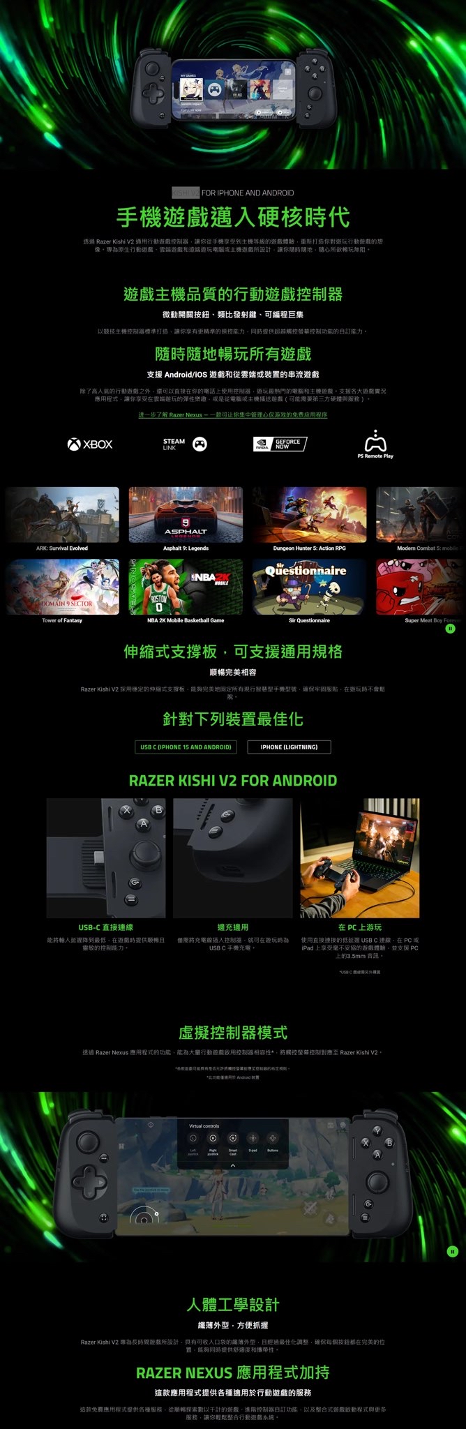 FOR IPHONE AND ANDROID手機遊戲邁入硬核時代透過 Razer Kishi V2 通行動遊戲讓你從手機享受到等級遊戲驗你對行動遊戲的想為原生行動遊戲雲端遊戲和遠端電腦或遊戲所設計讓你隨時隨地、隨心所欲暢玩無阻遊戲主機品質的行動遊戲控制器微動開關按鈕、類比發射鍵、編程巨集以競技主機控制器標準打造讓你享更精準的操控能力提供超越控控制的訂能力隨時隨地暢玩所有遊戲支援 /iOS 遊戲和從雲端或的串流遊戲除了高人氣的行動遊戲之外還以直接你的電話上使用控制器最熱門的電腦和主機遊戲支援各大遊戲實況應用程式讓你享受在雲端的彈性樂趣或是從電腦或主機播送遊戲可能要第三方硬體與服務XBOX进一步了解 Razer Nexus 可让你集中管理心仅游戏的免费应用程序STEAMLINKARK Survival EvolvedASPHALTAsphalt 9 Legends 9 SETORTower of FantasyNBAZKNBA 2K Mobile Basketball GameGEFORCENOWPS Remote Play Hunter   RPGModern Combat  QuestionnaireSir Questionnaire伸縮式支撐板可支援通用規格順暢完美相容Razer Kishi V2 穩定的伸縮式支撐板完美地固定所有現行智慧型手機型號確保牢固服貼在遊玩時不會針對下列裝最佳化 C (IPHONE 15 AND ANDROID)IPHONE (LIGHTNING)RAZER KISHI V2 FOR ANDROIDUSBC 直接連線能將輸入延遲降到最低在遊戲時提供順暢靈敏的控制能力。邊充邊用需將充電線插入控制器就可在遊玩時為USB C 手機充電。Super Meat Boy 在  上游玩使用直接連接的 USB C 連線在PC或iPad 上享受毫不妥協的遊戲體驗並支援PC上的3.5mm 音訊。USB-C 體需虛擬控制器模式透過 Razer Neous 應用程式的功能能為行動遊戲控制器相容性,將觸控螢幕控制 Razer Kishi V2*可有將觸對應控制器的用。*功能僅 Android 裝置 人體工學設計外型,方便抓握Razer Kishi V2 專為長時間遊戲所設計,具有可收入口袋的纖薄外型,且經過最佳化調整,確保每個按鈕在完美的位置。能夠同時提供舒適度和攜帶性。RAZER NEXUS 應用程式加持這款應用程式提供各種適用於行動遊戲的服務這款免費應用程式提供各種服務,從順暢探索數以千計的遊戲,控制器自訂功能,以及整合式遊戲程式與更多服務,讓你輕鬆整合行動遊戲系統。