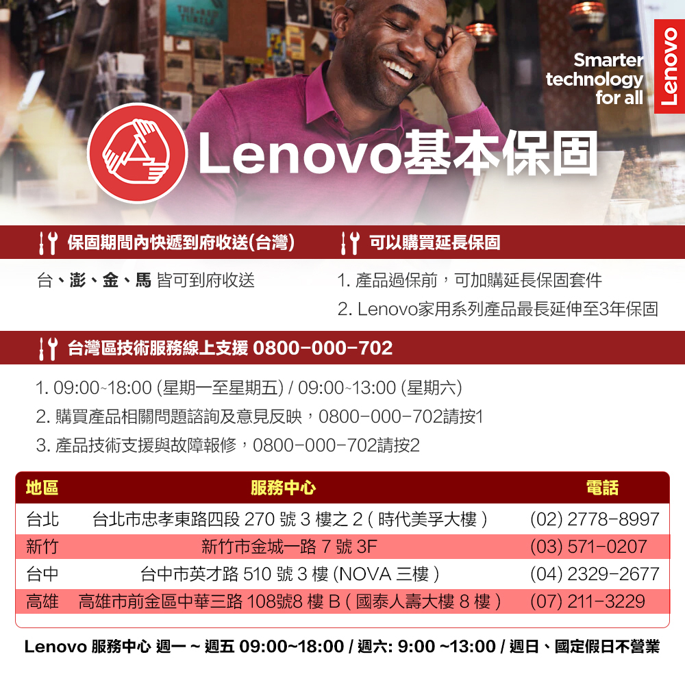 THELenovoSmartertechnologyfor all Lenovo基本保固 保固期間內快遞到府收送(台灣)台、澎、金、馬 皆可到府收送 可以購買延長保固1. 產品過保前,可加購延長保固套件. Lenovo家用系列產品最長延伸至3年保固 台灣區技術服務線上支援 0800-000-7021. 09:00~18:00 (星期一至星期五) 09:00~13:00 (星期六)2. 購買產品相關問題諮詢及意見反映,0800-000-702請按13. 產品技術支援與故障報修,0800-000-702請按2地區服務中心台北 台北市忠孝東路四段 270 號 3 樓之2(時代美孚大樓)新竹新竹市金城一路7號3F台中台中市英才路 510號3樓(NOVA 三樓 )高雄 高雄市前金區中華三路108號8樓B(國泰人壽大樓8樓)電話(02) 2778-8997(03) 571-0207(04) 2329-2677(07) 211-3229Lenovo 服務中心  ~ 週五 09:00~18:00/週六:9:00~13:00 / 週日、國定假日不營業