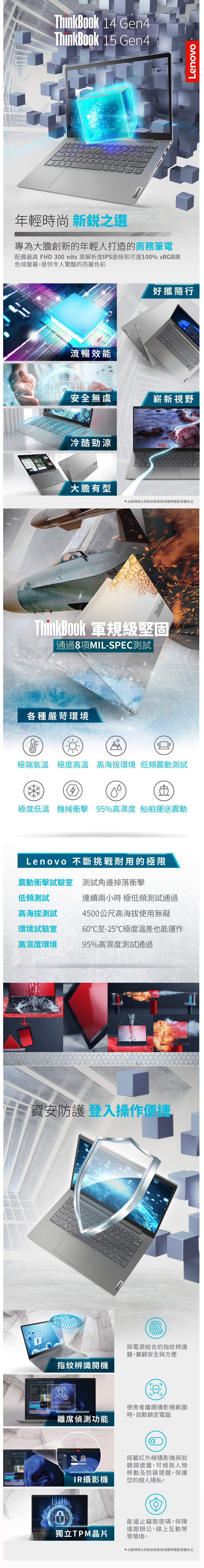 ThinkBook 14 Gen4ThinkBook 15 Gen4年輕時尚 新銳之選專為大膽創新的年輕人打造的商務筆電配備最高 FHD 3 nits 高解析度IPS面板和可選100% sRGB廣色域螢幕,提供令人驚豔的亮麗色彩流暢效能Lenovo好攜隨行安全無虞嶄新視野冷酷勁涼大膽有型出廠規格&效能依販售區域實際選配搭載為主ThinkBook 軍規級堅固通過8項MIL-SPEC測試LenovoLenovo各種嚴苛環境極端氣溫極度高溫高海拔環境 低頻震動測試400極度低溫 機械衝擊 95%高濕度 船舶運送震動Lenovo 不斷挑戰耐用的極限震動衝擊試驗室 測試邊掉落衝擊低頻測試高海拔測試環境試驗室高濕度環境連續兩小時 極低頻測試通過4500公尺高海拔使用無礙60至-25℃極度溫差也能運作95%高濕度測試通過資安防護登入操作指紋辨識開機離席偵測功能Lenovo與電源結合的指紋辨識器,兼顧安全與方便使用者離開攝影機範圍時,自動鎖定電腦搭載紅外線攝影機與前鏡頭遮蓋,可偵測人物移動及防窺提醒,保護IR攝影機您的個人隱私。獨立TPM晶片能遏止竊取密碼,保障遠距辦公、線上互動等等情境。出廠規格&效能依販售區域實際選配搭載為主Lenovo
