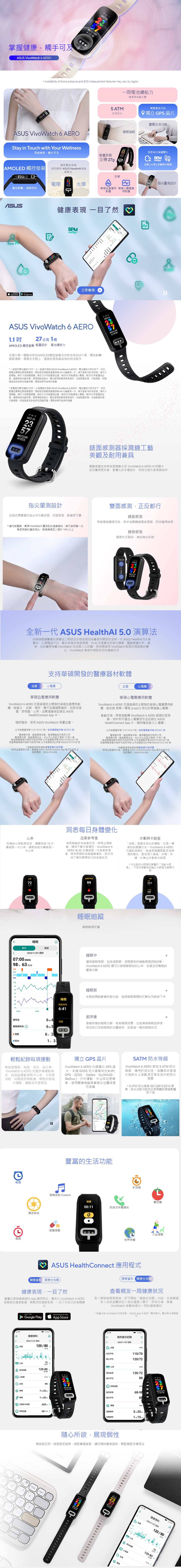掌握健康觸手可及 VivoWatch 6 AER 2-0WED 26 Availability of blood prssure and EG measurement features may vary by region. VivoWatch 6 AEROStay in Touch with Your Wellness掌握健康觸手可及一周電池續航力健康無顧之憂5 ATM輕鬆尋找方向生活防水 獨立 GPS 晶片豐富生活功能睡追蹤洞悉日身體變輕舒適全機 2g獨雙感器/率/數與卡路OLED 觸控螢幕搭配最新 ASUS HealthAl 5.0演算法支援電學光學顯色鮮豔清晰明快華碩應用 華碩應軟體用軟體ASUSApp Store健康表現 一目了然PM立即觀看Google Play120/072120/72ASUS VivoWatch 6 AERO1.1 27公克 1周AMOLED 觸控螢幕 輕設計 電池續航力全面升級!體驗全新的AMOLED觸控螢幕及全新改版的UI介面顯色鮮豔細節清晰佩帶在手腕上健康就是我最自信的尚配件WED 262357 120-80*一般模電池續航力7天。以一般模式試 ASUS VivoWatch 6 AERO電池續航力條件如下在充飽電關閉氧開啟波每60量測一每天接受0則訊息每天2組;每天3組提醒;每日2次手量測;每日1次手動量測;每日1次手動量測血氧;段未手;預設4。電池使用間使用情況功能配置狀態行動網路訊號強度及許多其他因素而異實際結果可能有所差異* 省電模式電池續航力9天。以省電模式測試 ASUS VivoWatch 6 AERO電池續航力條件如下:在充飽電關閉血氧背景量測開啟脈波指數背景量測每60量測一次;每天接受1則訊息;每天2組;每天3組服藥提醒;每日2次手動量測血壓;每日1次手動量測心電圖;每日1次手動量測血氧;睡眠段未戴手環;預設電池使用間視使用情況功能配置狀態功能配置狀態、行動網路、訊號強度及許多其他因素而異實際結果可能有所差異 ®WED 26235713526指尖量測設計 指尖量測設計e錶面感測器採濺鍍工藝美觀及耐用兼具濺鍍塗層技術將感測器整合至 VivoWatch 6 AERO 的表體中從而實現更流、更優的手環設計同也提升感測器效率雙面感測正反都行從微血管豐富的指尖來收集訊號訊號更強、數據更可靠錶面感測想掌握身體現況時將手指輕觸錶面感測器即時獲得結果* 據內部實驗華碩 VivoWatch 量測到的健康料與只使用單一光學感測器的產品相比其精準度至少提升 10 以上錶背感測佩帶在手腕時無時無刻紀錄ASUSWED 26120-80全新一代 ASUS HealthAl 5.0 演算法由華碩智慧醫療的演算法工程師及生物感測技術專家所開發的全新一代 ASUS HealthAl 5.0 演算法以硬體為平台整合多樣生物感測器由及演算法來執行運算驅動數據分析最後由您實際穿戴 VivoWatch 完成個人化回饋。長時間使用VivoWatch 監測生理徵象的變化VivoWatch 越來越貼近您的健康狀況支持華碩開發的醫療器材軟體血壓心電圖血壓心電圖華碩血壓應用軟體VivoWatch 6 AERO 支援華碩自主開發的華碩血壓應用軟體能建立、 紀錄、儲存、顯示血壓趨勢資訊包括收縮壓、舒張壓、且數值會被記錄在 ASUSHealthConnect App中。時隨地使用 ASUS VivoWatch 測量血壓。北市衛器廣字 113110127號/衛部醫器製字第 007812 號醫療器材商、製造業者名稱:華碩電腦股份有限公司醫療器材商、製造業者地址:台北市北投區立德路15號1樓製造業醫療器材商許可執照字號 北市衛器製字第 MD6101007227號販賣業醫療器材商許可執照字號 北市衛器販投字第 MD6201072100 號*消費者使用前應詳閱醫療器材說明書*使用血壓量測功能請ASUS HealthConnect App 每月定期校正諮詢電話:0800-3-456華碩心電圖應用軟體VivoWatch 6 AERO 支援華碩自主開發的華碩心電圖應用軟體能紀錄 與第一導程(LeadI)相似的單通道心電圖。動動手指將食指輕觸 VivoWatch 6 AERO 錶面的感測器30秒即可產生心電圖波形並紀錄在 ASUSHealthConnect App中隨時隨地進行心 電圖。北市衛器廣字第113110127號/衛部醫器製字第 007431 號醫療器材商、製造業者名稱:華碩電腦股份有限公司醫療器材商、製造業者地址:台北市北投區立德路15號1樓製造業醫療器材商許可執照字號 北市衛器製字第 MD6101007227 號販賣業醫療器材商許可執照字號 北市衛器販(投)字第 MD6201072100 號*消費者使用前應詳閱醫療器材說明書*使用血壓量測功能請透過 ASUS HealthConnect App 每月定期校正諮詢電話:0800-093-456120/80120/72心率先進的心率監測技術清醒時每 10 分鐘一次心率睡眠時每分鐘偵測一次洞悉每日身體變化血氧參考值若長期處在低血氧狀況容易出現疲倦、精神不集中等情況。VivoWatch 6AERO 每 60 分鐘偵測一次血氧參考值提供長期的血氧趨勢資訊,助您及時了解和管理自己的血氧狀況步數與卡路里走路是最生活化的,也是一種溫和的鍛鍊方式。VivoWatch 6 AERO內建的加速計,能偵測身體擺動及加速度的變化,配合個人身高、步幅、步頻,計算出步數與卡路里*本功能的卡路里計算屬於「活動卡路里」,不包含穿戴者的靜止卡路里及基礎代謝72bpm每日睡眠(i每週2024/11/07週四07:00 (REM)98  次/分清醒舒眠100989470604000:3005:00血氧參考值99睡眠追蹤睡眠睡眠時6:41練習睡個好覺睡眠中活動步動5312卡路2650獲取睡眠周期,包括淺眠期、深眠期和快速動眼期(REM)等。VivoWatch 6 AERO 還可以偵測睡眠時的心率、血氧及您整晚的翻身次數睡眠前在睡前開啟鼾聲紀錄功能,能將睡眠期間的打鼾狀況錄音下來起床後總時長6時 4 清醒睡眠總時長 6時3昨晚的睡眠分數,若有睡眠困擾,也能填寫睡眠自評表,添加自己您對睡眠的主觀感受,紀錄每一晚的睡眠狀況清醒6% 2REM1 3輕鬆紀錄每項運動無論是慢跑、瑜珈、游泳、自行車,VivoWatch 6 AERO 內建多種運動模式,能追蹤運動過程中心率、卡路里消耗、時間總長等數據,輕鬆記錄每次運動,運動起來更帶勁獨立 GPS 晶片VivoWatch 6 AERO 內建獨立 GPS晶片,支援 GNSS 五大衛星定位系統(GPS、QZSS、Galileo、GLONASSBeiDou),戶外運動、外出定位更精準,使用關懷追蹤查看親友位置時更可信賴5ATM 防水等級VivoWatch 6 AERO 提供5 ATM 防水等級,適用於游泳池、海灘游泳等淺水域的水上活動及日常生活中的防水場景* 5 ATM 防水通過ISO 22810:2010 標準,防水功能可能受日常穿戴的磨損影響而下降豐富的生活功能鬧鐘遙控自拍音樂控制 Control服藥提醒碼錶計時器L鬧鐘00:11蕃茄鐘訊息及來電通知久坐提醒世界時鐘ASUS HealthConnect 應用程式健康資料「健康生活圈健康表現,一目了然專屬於華碩健康錶的 App 應用程式,化 VivoWatch 6 AERO搜集到的健康數據,輕鬆洞悉健康表現,一目了然自己的身體變GET IT ONGoogle Play化Download on theApp Store健康資料 健康生活圈查看親友一周健康狀況登入華碩會員帳號後,即可開啟「健康生活圈」功能,在邀請家人或家庭醫師加入我的健康小圈子,即時分享、查看VivoWatch 穿戴者過去一周的健康資料* 就算沒有 VivoWatch 的使用者,也能在App中使用「關照模式」關注親友健康資料 :AM)8健康資料我的當日紀錄2024/11/07週四2024/11/07 週四血120/80 血壓09:00白天平均110/7012晚上平均120/72BPM 心室72BPM 心家09:00 脈波指數120-80 22:30當日區間120-72心電圖 WED 2623當日平均WED 26血氧995723舒壓指數120-80睡眠7時分57072099當日區間68-98120-808運動1時25分當日平均88 步數與卡路里 舒指數90/100 睡眠淺眠總時320分深眠線時1時15分隨心所欲,展現個性隨盒裝另附一條燕麥奶錶帶,搭配豐富錶面,讓您隨時變換風格,輕鬆駕馭各種場合B F12O0PWED 26  10:36AM823健康資料2024/11/07週四57②血壓120/80 22:30100000309BPM 心率72 脈波指數120-8022:30 心電 血C 睡眠
