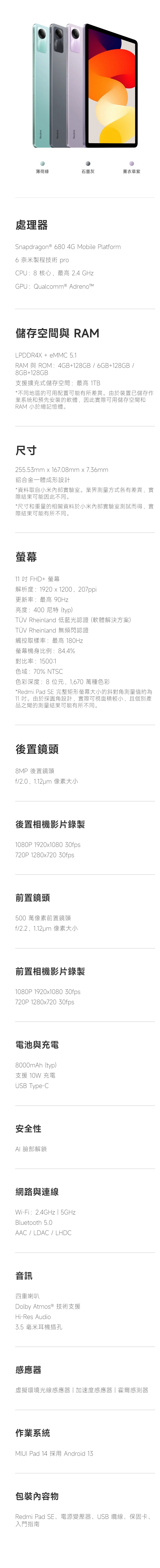 RedmiRedmiRedmi薄荷綠石墨灰薰衣草紫處理器Snapdragon ® 680 4G Mobile Platform6奈米製程技術 proCPU:8 核心,最高 2.4 GHzGPU:Qualcomm® 儲存空間與 RAMLPDDR4X + eMMC 5.1RAM 與 ROM:4GB+128GB6GB+128GB 8GB+128GB支援擴充式儲存空間:最高 1TB*不同地區的可用配置可能有所差異。由於裝置已儲存作業系統和預先安裝的軟體,因此實際可用儲存空間和RAM 小於總記憶體。尺寸255.53mm  167.08mm x 7.36mm鋁合金一體成形設計*資料取自小米內部實驗室。業界測量方式各有差異,實際結果可能因此不同。*尺寸和重量的相關資料於小米內部實驗室測試而得,實結果可能有所不同。11 吋 FHD+ 螢幕解析度:1920 x 1200,207ppi更新率:最高 90Hz亮度:400 尼特(typ)TÜV Rheinland 低藍光認證 (軟體解決方案)TÜV Rheinland 無頻閃認證觸控取樣率:最高 180Hz螢幕機身比例:84.4%對比率:1500:1色域:70% NTSC色彩深度:8 位元,1,670 萬種色彩*Redmi Pad SE 完整矩形螢幕大小的斜對角測量值約為11 吋。由於採圓角設計,實際可視面積較小,且個別產品之間的測量結果可能有所不同。後置鏡頭8MP 後置鏡頭f/2.0,1.12um 像素大小後置相機影片錄製1080P 1920x1080 30fps720P 1280x720 30fps前置鏡頭500 萬像素前置鏡頭f/2.2,1.12um 像素大小前置相機影片錄製1080P 1920x1080 30fps720P 1280x720 30fps電池與充電8000mAh(typ)支援 10W 充電USB Type-C安全性臉部解鎖網路與連線Wi-Fi:2.4GHz  5GHzBluetooth 5.0AAC/LDAC/ LHDC音訊四重喇叭Dolby Atmos ® 技術支援Hi-Res Audio3.5 毫米耳機插孔感應器虛擬環境光線感應器加速度感應器|霍爾感測器作業系統 Pad 14 採用 Android 包裝內容物Redmi Pad SE、電源變壓器、USB 纜線、保固卡、入門指南