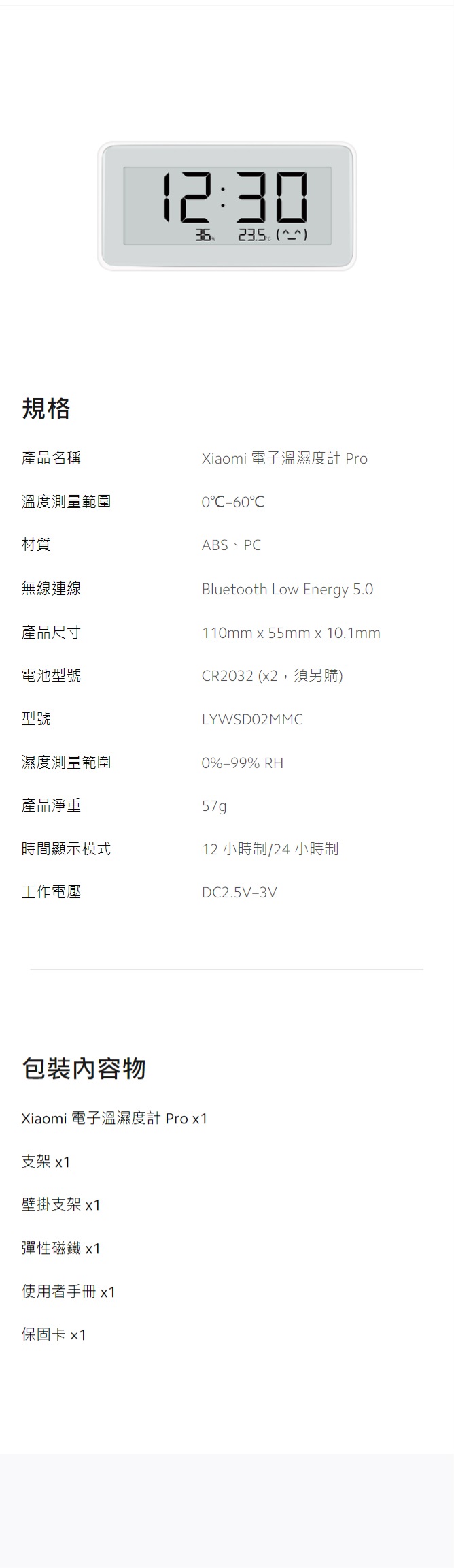 規格2:3  產品名稱溫度測量範圍材質無線連線Xiaomi 電子溫濕度計 Pro0-60ABS、PCBluetooth Low Energy 5.0110mm x 55mm x 10.1mm產品尺寸電池型號CR2032 (x2,須另購)型號LYWSDO2MMC濕度測量範圍0%-99% RH產品淨重57g時間顯示模式12 小時制/24小時制工作電壓DC2.5V-3V包裝內容物Xiaomi 電子溫濕度計 Pro x1支架 x1壁掛支架 x1彈性磁鐵 x1使用者手冊x1保固卡 x1
