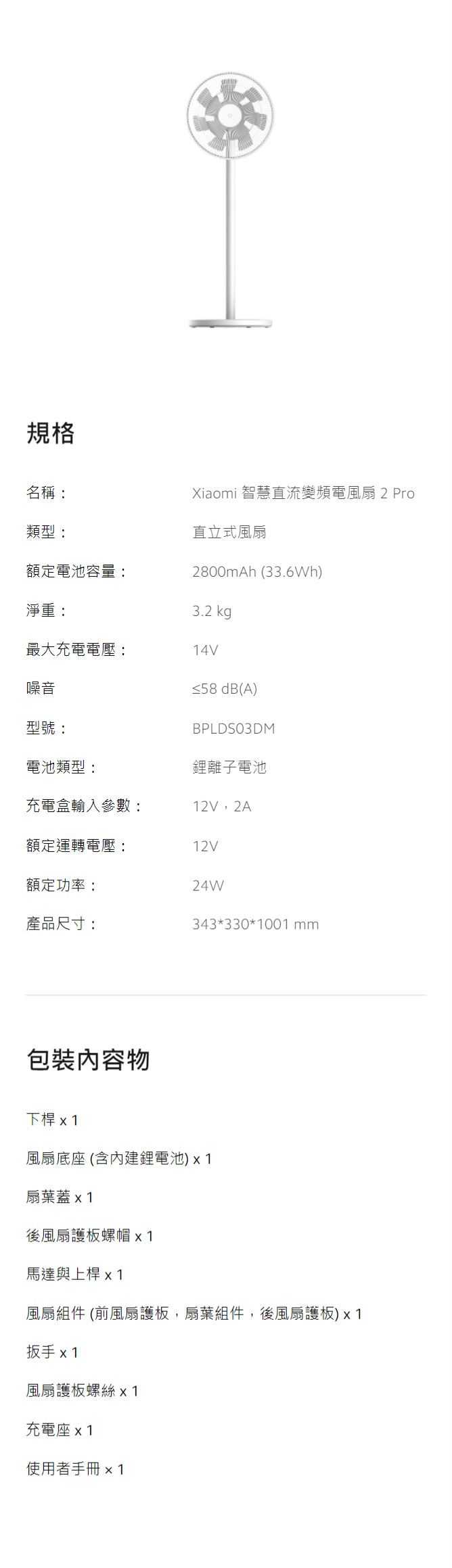 規格名稱:類型:額定電池容量:Xiaomi 智慧直流變頻電風扇2 Pro直立式風扇2800mAh (33.6Wh)3.2 kg最大充電電壓:14V淨重:噪音型號:≤58 dB(A)BPLDSO3DM電池類型:鋰離子電池充電盒輸入參數:12V,2A額定運轉電壓:12V額定功率:24W產品尺寸:343*330*1001 包裝內容物下桿 x 1風扇底座 (內建鋰電池)扇葉蓋後風扇護板螺帽 x1馬達與上桿x1風扇組件 (風扇護板,扇葉組件,後風扇護板)x1扳手 x1風扇護板螺絲 x1充電座x1使用者手冊x1