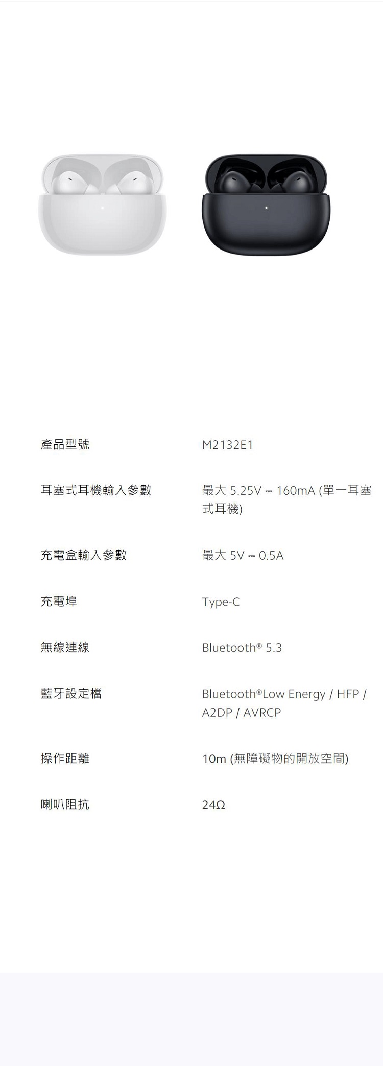 產品型號M2132E1耳塞式耳機輸入參數最大 5.25V  160mA (單一耳塞式耳機)充電盒輸入參數最大5V  0.5A充電埠無線連線藍牙設定檔操作距離Type-CBluetooth® 5.3Bluetooth®Low Energy/ HFP/A2DP / AVRCP10m (無障礙物的開放空間)喇叭阻抗2452