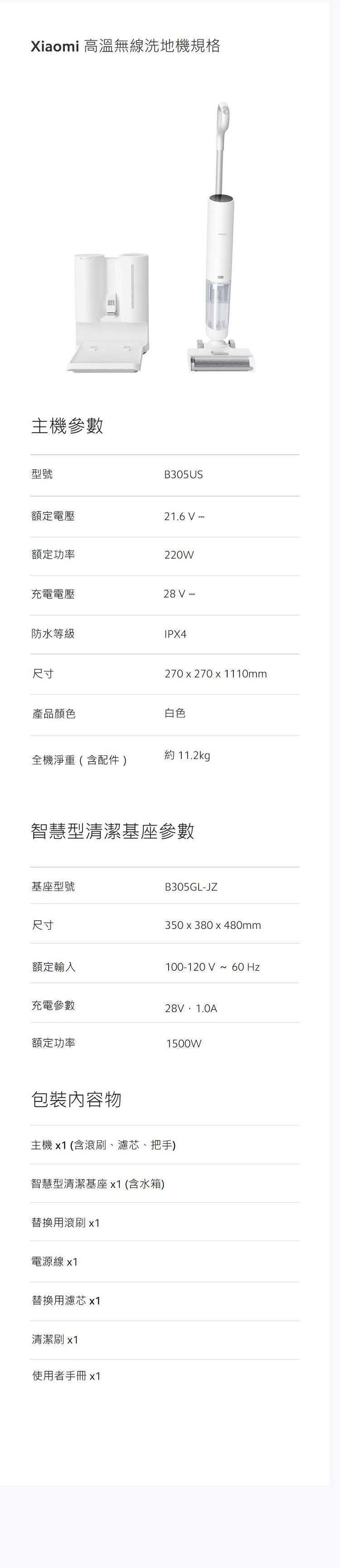 Xiaomi 高溫無線洗地機規格主機參數型號B305US額定電壓21.6  額定功率220W充電電壓28 防水等級IPX4尺寸產品顏色270 x 270 x 1110mm白色約 11.2kg全機淨重(含配件)智慧型清潔基座參數基座型號尺寸額定輸入B305GL-JZ350 x 380 x 480mm100-120V ~ 充電參數28V,1.0A額定功率1500W包裝內容物主機(含滾刷、濾芯、把手)智慧型清潔基座x1(含水箱)替換用滾刷x1電源線 x1替換用濾芯 x1清潔刷 x1使用者手冊x1