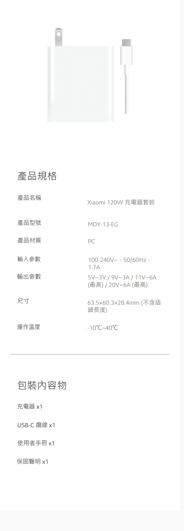 產品規格產品名稱Xiaomi 120W充電器套裝產品型號MDY13-EG產品材質P輸入參數100-240V50/60Hz1.7A輸出參數5V-3V/9V-3A/11V-6A尺寸運作溫度包裝內容物充電器 x1USB- 纜線 x1使用者手冊 x1保固聲明 x1(最高)/20V-6A (最高)63.560.328.4mm (不含插頭長度)-10C~40C