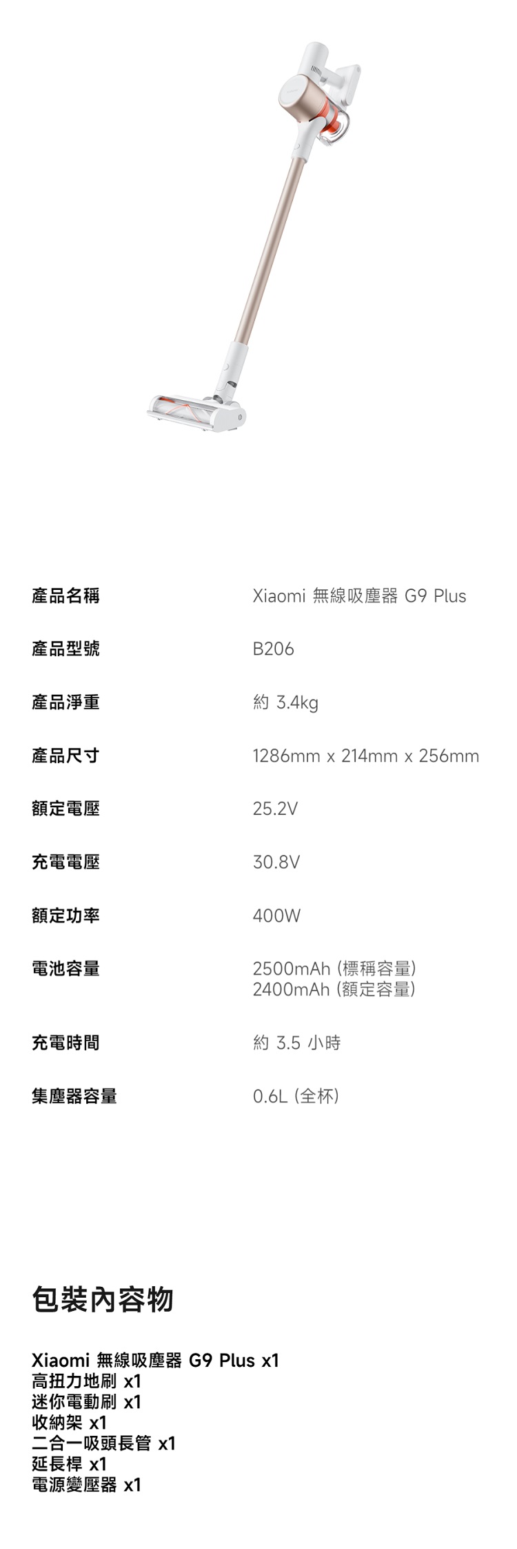 產品名稱產品型號產品淨重產品尺寸Xiaomi 無線吸塵器 G9 PlusB206 3.4kg1286mm x 214mm x 256mm額定電壓25.2V充電電壓30.8V額定功率電池容量400W2500mAh(標稱容量)2400mAh(額定容量)充電時間約 3.5 小時集塵器容量0.6L(全杯)包裝內容物Xiaomi 無線吸塵器 G9 Plus 高扭力地 x1迷你電動刷 x1收納架 x1二合一吸頭長管 x1延長桿 x1電源變壓器 x1