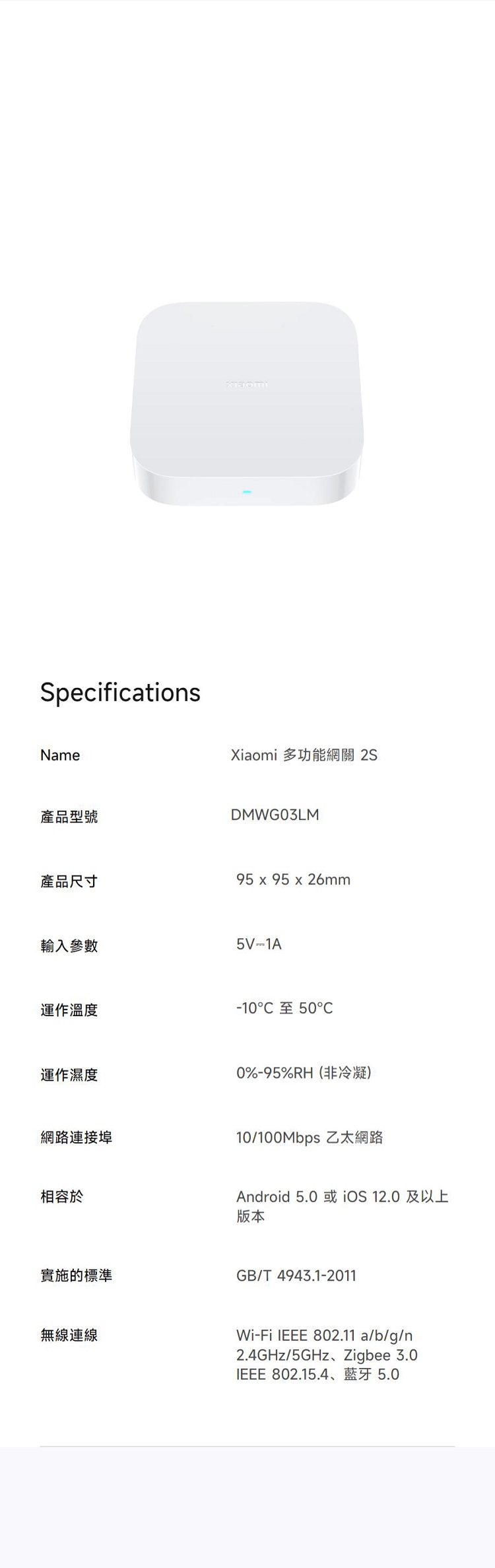 SpecificationsName產品型號產品尺寸Xiaomi 多功能網關 2SDMWG03LM95  95 x 26mm輸入參數5V-1A運作溫度運作濕度網路連接埠相容於實施的標準無線連線-10至500%-95%RH(非冷凝)10/ 乙太網路Android 5.0 或iOS 12.0及以上版本GB/T 4943.1-2011Wi-Fi  802.11 a/b/g/n2.4GHz/5GHz、Zigbee 3.0IEEE 802.15.4、藍牙 5.0