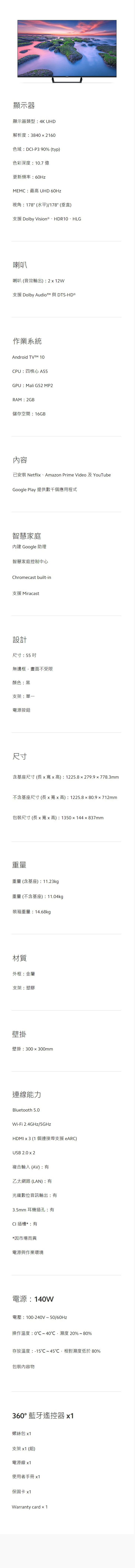 顯示器顯示器類型4K UHD解析度38402160色域D-P3 90% (typ)色彩深度10.7 億更新頻率:60HzMEMC:最高 UHD 60Hz視角:178° (水平)/178° (垂直)支援 Dolby Vision  、HDR10、HLG喇叭喇叭 (音效輸出):2  12W支援 Dolby Audiot 與 DTS-HD 作業系統Android  10CPU:四核心 A55GPU:Mali G52 MP2RAM:2GB儲存空間:16GB已安裝 Netfli、Amazon Prime Video 及 YouTubeGoogle Play 提供數千個應用程式智慧家庭 Google 助理智慧家庭控制中心Chromecast built-in支援 Miracast設計尺寸:55 無邊框,畫面不受限顏色:黑支架:單一電源按鈕尺寸含基座尺寸 (長  寬 x 高) : 1225.8x279.9x778.3mm不含基座尺寸 (長 x 寬 x 高) : 1225.880.9x712mm包裝尺寸 (長 x 寬x 高): 1350 x 144  837mm重量重量(含基座):11.23kg重量(不含基座):11.04kg裝箱重量:14.68kg材質外框:金屬支架:塑膠壁掛壁掛:300×300mm連線能力Bluetooth 5.0Wi-Fi 2.4GHz/5GHzHDMI x 3 (1 個連接埠支援 eARC)USB 2.0 x 2複合輸入(AV):乙太網路(LAN):有光纖數位音訊輸出:有3.5mm 耳機插孔:有CI 插槽*:有*因市場而異電源與作業環境電源:140W電壓:100-240V~50/60Hz操作溫度:0℃~40℃,濕度 20%~80%存放溫度:-15℃~45℃,相對濕度低於 80%包裝內容物360° 藍牙遙控器 x1螺絲包 x1支架 x1 (組)電源線 x1使用者手冊 x1保固卡 x1Warranty card × 1