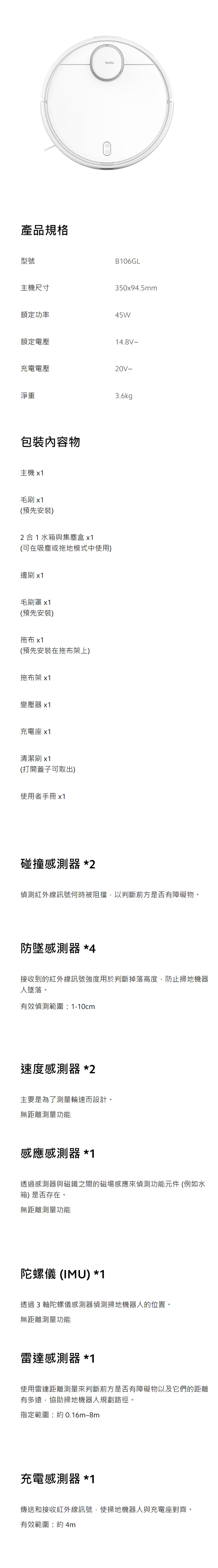 產品規格型號主機尺寸B06GL350x94.5mm額定功率45W額定電壓4.8V 充電電壓20V-淨重包裝內容物主機 x毛刷 x1(預先安裝)2合1水箱與集塵盒x1(可在吸塵或拖地模式中使用)邊刷 x1毛刷罩 x1(預先安裝)拖布 x1(預先安裝在拖布架上)拖布架 x1變壓器 x1充電座 x1清潔刷 x1(打開蓋子可取出)使用者手冊 x1碰撞感測器 *23.6kg偵測紅外線訊號何時被阻擋,以判斷前方是否有障礙物。防墜感測器 *4接收到的紅外線訊號強度用於判斷掉落高度,防止掃地機器人墜落。有效偵測範圍1-10cm速度感測器 *2主要是為了測量輪速而設計。無距離測量功能感應感測器 *1透過感測器與磁鐵之間的磁場感應來偵測功能元件 (例如水箱)是否存在。無距離測量功能陀螺儀 (IMU) *1透過3軸陀螺儀感測器偵測掃地機器人的位置。無距離測量功能雷達感測器*1使用雷達距離測量來判斷前方是否有障礙物以及它們的距離有多遠,協助掃地機器人規劃路徑。指定範圍:約0.16m-8m充電感測器 *1傳送和接收紅外線訊號,使掃地機器人與充電座對齊。有效範圍:約4m