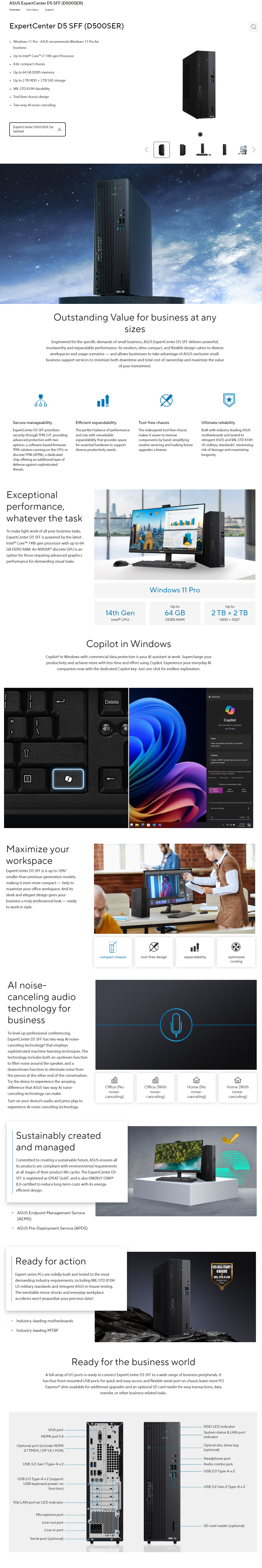 EpertCenter D SFF (D500SER)vervieTech SpecsSupportEpertCenter D5 SFF (D500SER) Wdows 11 Pro   recommends Windows 11 Pro forbusiness   ntel® Core i7 14th gen Processor 86L compct chassis Up to 64 GB DDR5 memory Up to 2 TB HDD  2TB SSD storage MILSTD 810H durability Toolfree chassis design Twoway  noise-cancelingExpertCenter D500SER DatasheetASUSOutstanding Value for business at anysizesEngineered for the specific demands of small business ASUS ExpertCenter D5 SFF delivers powerfultrustworthy and expandable performance s modern ultra-compact, and flexible design caters to diverseworkspaces and usage scenarios-and allows businesses to take advantage of ASUS-exclusive small-business support services to minimize both downtime and total cost of ownership and maximize the valueof your investmentSecure manageabilityExpertCenter D5 SFF prioritizessecurity through TPM 20, providingadvanced protection with twooptions: a softw-based firmwareTPM solution running on the CPU; ordiscrete TPM (dTPM), a dedicatedchip offering an additional layer ofdefense against sophisticatedthreatsEfficient expandabilityThe perfect balance of performanceand size with remarkableexpandability that provides spacefor essential hardware to supportdiverse productivity needsTool-free chassisThe redesigned tool-free chassismakes it easier to removecomponents by hand, simplifyingroutine servicing and making futureupgrades a breezeUltimate reliabilityBuilt with industry-leading ASUSmotherboards and tested tostringent ASUS and MIL-STD 810HUS military standards², minimizingrisk of damage and maximizinglongevityExceptionalperformance,whatever the taskTo make light work of all your business tasks,ExpertCenter D5 SFF is powered by the latestIntel® Core 14th gen processor with up to 64GB DDR5 RAM An NVIDIA® discrete GPU is anoption for those requiring advanced graphicsperformance for demanding visual tasksWindows 11 ProUp toUp to14th Gen64 GB2 TB  2 TBIntel® CPUDDR5 RAMHDD   in WindowsCopilot4 in Windows with commercial  protection is your  assistant at work. Supercharge yourproductivity and achieve  with less time and effort using Copilot. Experience your everyday Al now with the dedicated Copilot key. Just one click for endless exploration.Maximize yourworkspaceExpertCenter D5 SFF is is up to 10%5smaller than previous-generation models,making it even more compact-help tomaximize your office workspace. And itssleek and elegant design gives yourbusiness a truly professional look-readyto work in style.Al noise-canceling audiotechnology forbusinessTo level up professional conferencing,ExpertCenter D5 SFF has two-way Al noise-canceling technology that employssophisticated machine-learning techniques. Thetechnology includes both an upstream functionto filter noise around the speaker, and adownstream function to eliminate noise fromthe person at the other end of the conversation.Try the demo to experience the amazingdifference that ASUS two-way Al noise-canceling technology can make.Turn on your device's audio and press play toexperience Al noise-canceling technology.DeleteProtectedWriteCopilot everyday Al companionwith  BingHelp me prepare and write a successful pitchAnalyzeCreate a SWOT analysis about environmental and impact Copilot  Al to , so mistakes are  feedback to help us improve moreTerms of use  Choose a conversation styleYour  and company data are protected in  Ask me anything. PMcompact chassistool-free designexpandabilityoptimizedcoolingOffice (Nonoise-canceling)Office (Withnoise-canceling)Home (Nonoise-Home (Withnoise-canceling)canceling)Sustainably createdand managedCommitted to creating a sustainable future, ASUS ensures allits products are compliant with environmental requirementsat all stages of their product life cycles. The ExpertCenter D5SFF is registered as EPEAT Gold, and is also ENERGY STAR®8.0-certified to reduce long-term costs with its energy-efficient design. ASUS Endpoint Management Service(AEMS)ASUS Pre-Deployment Service (APDS)Ready for actionExpert-series PCs are solidly-built and tested to the mostdemanding industry requirements, including MIL-STD 810HUS military standards and stringent ASUS in-house testing.The inevitable minor shocks and everyday workplaceaccidents won't jeopardize your precious .US MILITARYGRADEMIL-STD 810H Passed Industry-leading motherboardsIndustry-leading MTBFReady for the business worldA full array of I/O ports is ready to connect ExpertCenter D5 SFF to a wide range of business peripherals. Ithas four front-mounted USB ports for quick and easy access and flexible serial port on chassis leave more PCIExpress® slots available for additional upgrades and an optional SD card reader for easy transactions, datatransfer, or other business-related tasks.epeatVGA portHDMI port 1.4Optional port (include HDMI2.1 TMDS/DP 1.4/VGA)USB  Gen 1 Type-A x 2HDD LED indicatorSystem status & LAN portindicatorOptical disc drive bay(optional)Headphone portAudio combo jackUSB 2.0 Type-Ax2USB 2.0 Type-A x 2 (supportUSB keyboard power-onfunction)1Gb LAN port w/ LED indicatorMicrophone portLine-out portLine-in portSerial port (optional)ASUSUSB 3.2 Gen 2 Type-Ax 2SD card reader (optional)