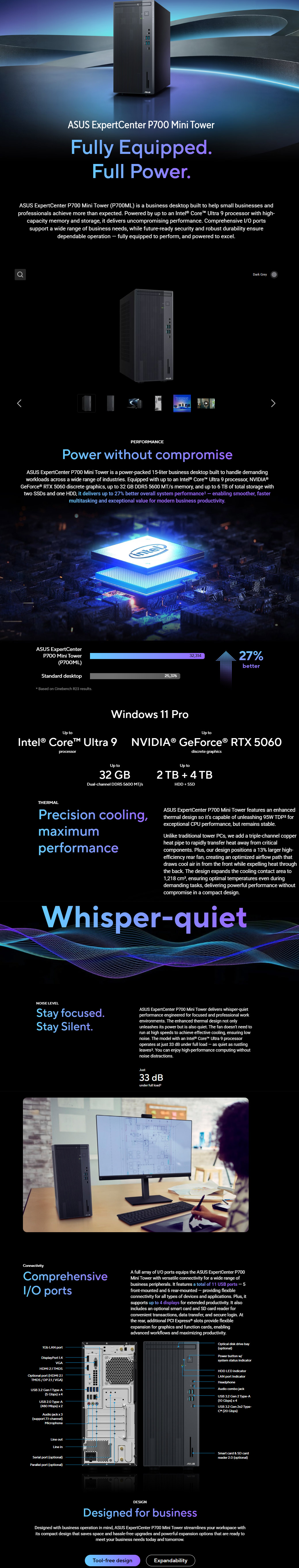 ASUS EpertCenter P700 Mini TowerFully EquippedFull PowerASUS EpertCenter P700 Mini Tower (P700ML) i a buiness desktop built to help small businesses dprofessionals achieve more than expected Powered by up to an ntel® Core Ultra 9 processor with highcapacity memory and storage it delivers uncompromising performance Comprehensive / portssupport a wide range of business needs, while futureready security and robust durability ensuredependable operation  fully equipped to perform, and powered to excelDark GreyPERFRMANCEPower without compromiseASUS ExpertCenter P700 Mini Tower is a powerpacked 15liter business desktop built to handle demandingworkloads across a wide range of industries Equipped with up to an ntel® Core Ultra 9 processor, NVIDIA®GeForce® RTX 5060 discrete graphics, up to 32 GB DDR5 5600 MT/s memory, and up to 6 TB of total storage withtwo SSDs and one HDD, it delivers up to 27% better overall system performance¹ - enabling smoother, fastermultitasking and exceptional value for modern business productivityASUS ExpertCenterP700 Mini Tower(P700ML)Standard desktopBased on Cinebench R23 results25,37632,31427%betterUp toWindows 11 ProIntel® Core Ultra 9processorUp toNVIDIA® GeForce® RTX 5060discrete graphicsUp to32 GBDual-channel DDR5 5600 MT/sUp to2 TB  4 TBHDD  SSDTHERMALPrecision cooling,maximumperformanceASUS ExpertCenter P700 Mini Tower features an enhancedthermal design so its capable of unleashing 95W  forexceptional CPU performance, but remains stableUnlike traditional tower , we add a triple-channel copperheat pipe to rapidly transfer heat away from criticalcomponents. Plus, our design positions a 13% larger high-efficiency rear fan, creating an optimized airflow path thatdraws cool air in from the front while expelling heat throughthe back. The design expands the cooling contact area to1,218 , ensuring optimal temperatures even duringdemanding tasks, delivering powerful performance withoutcompromise in a compact design.Whisper-quietNISE LEVELStay focused.Stay Silent.ASUS ExpertCenter P700 Mini Tower delivers whisper-quietperformance engineered for focused and professional workenvironments. The enhanced thermal design not onlyunleashes its power but is also quiet. The fan doesnt need torun at high speeds to achieve effective cooling, ensuring lownoise. The model with an Intel® Core™ Ultra 9 processoroperates at just 33 dB under full load - as quiet as rustling. You can enjoy high-performance computing withoutnoise distractions.Just33 dBunder full loadan ConnectivityComprehensiveI/O portsA full array of I/O ports equips the ASUS ExpertCenter P700Mini Tower with versatile connectivity for a wide range ofbusiness peripherals. It features a total of 11 USB ports front-mounted and 6 rear-mounted - providing flexibleconnectivity for all types of devices and applications. Plus, itsupports up to 4 displays for extended productivity. It alsoincludes an optional smart card and SD card reader forconvenient transactions, data transfer, and secure login. Atthe rear, additional PCI Express® slots provide flexibleexpansion for graphics and function cards, enablingadvanced workflows and maximizing productivity.Optical disk drive bay(optional)Power button w/system status indicator1Gb LAN portDisplayPort 1.4VGAHDMI  TMDSOptional port (HDMI 2.1TMDS/DP 2.1/VGA)USB 3.2 Gen 1 Type-A(5 Gbps) x 4USB 2.0 Type-A(480 Mbps) Audio jack x 3(support 7.1-channel)MicrophoneHDD LED indicatorLAN port IndicatorHeadphoneAudio combo jackUSB 3.2 Gen 2 Type-A(10 Gbps) x 4USB 3.2 Gen 2x2 Type- (20 Gbps)Line outLine inSerial port (optional)Parallel port (optional)Smart card & SD cardreader 2.0 (optional)DESIGNDesigned for businessDesigned with business operation in mind, ASUS ExpertCenter P700 Mini Tower streamlines your workspace withits compact design that saves space and hassle-free upgrades and powerful expansion options that are ready tomeet your business needs today and tomorrow.Tool-free designExpandability