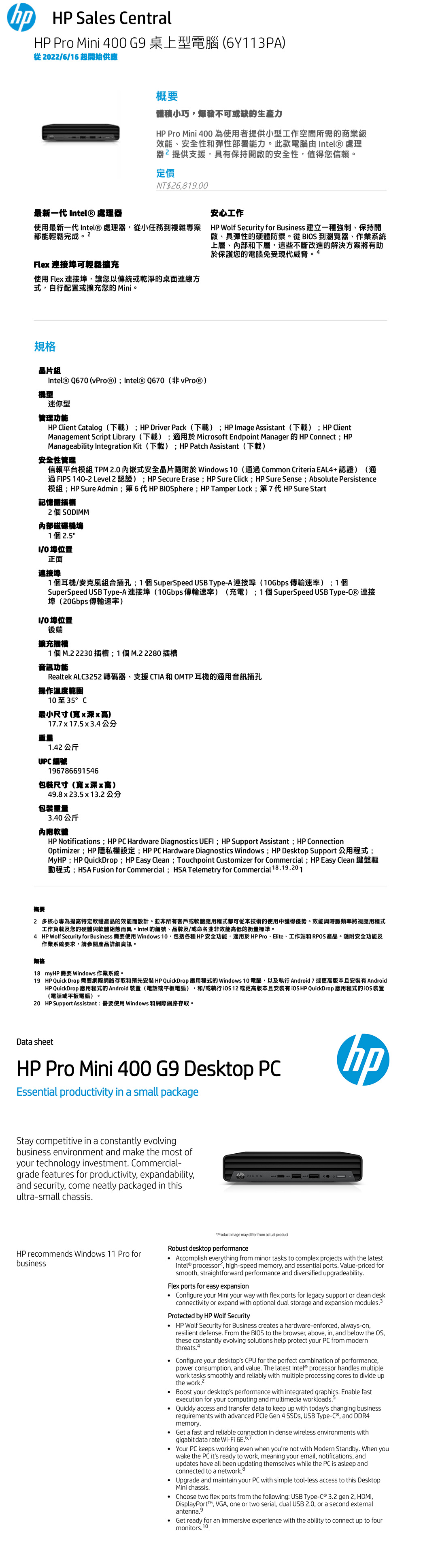 Sales Central Pro Mini 400 G9 桌上型電腦 (6Y113PA)從06/16 起開始供應最新一代 ntel® 處理器概要體積小巧爆發不可或缺的生產力 Pro Mini 400為使用者提供小型工作空間所需的商業級效能、安全性和彈性部署能力。此款電腦 ntel® 處理器提供支援具有保持開啟的安全性,值得您信賴。定價NT$26,81900安心工作使用最新一代 Intel® 處理器,從小任務複雜專案 HP Wolf Security for Business 建立一種強制、保持開都能輕鬆完成Fle 連接埠可輕鬆擴充使用 Flex 連接埠,讓您以傳統或乾淨的桌面連線式,自行配置或擴充您的Mini。規格啟、具彈性的硬體防禦。從 BIOS 到瀏覽器、作業系統上層、內部和下層,這些不斷改進的解決方案將有助於保護您的電腦免受現代威脅。4晶片組Intel® Q670 (vProⓇ) Intel® Q670(非vProⓇ)機型迷你型管理功能HP Client Catalog(下載) HP Driver Pack(下載) HP Image Assistant(下載)HP ClientManagement Script Library(下載)適用於Microsoft Endpoint Manager 的 HP Connect HPManageability Integration Kit (下載)HP Patch Assistant (下載)安全性管理信賴平台模組 TPM 20内嵌式安全晶片隨附於 Windows 10(通 Common Criteria EAL4+認證)(通過 FIPS 140-2 Level 2 認證);HP Secure Erase; HP Sure Click; HP Sure Sense ; Absolute Persistence模組;HP Sure Admin;第6代HP BIOSphere; HP Tamper Lock;第7代 HP Sure Start記憶體插槽2個SODIMM内部磁碟機塢1個25