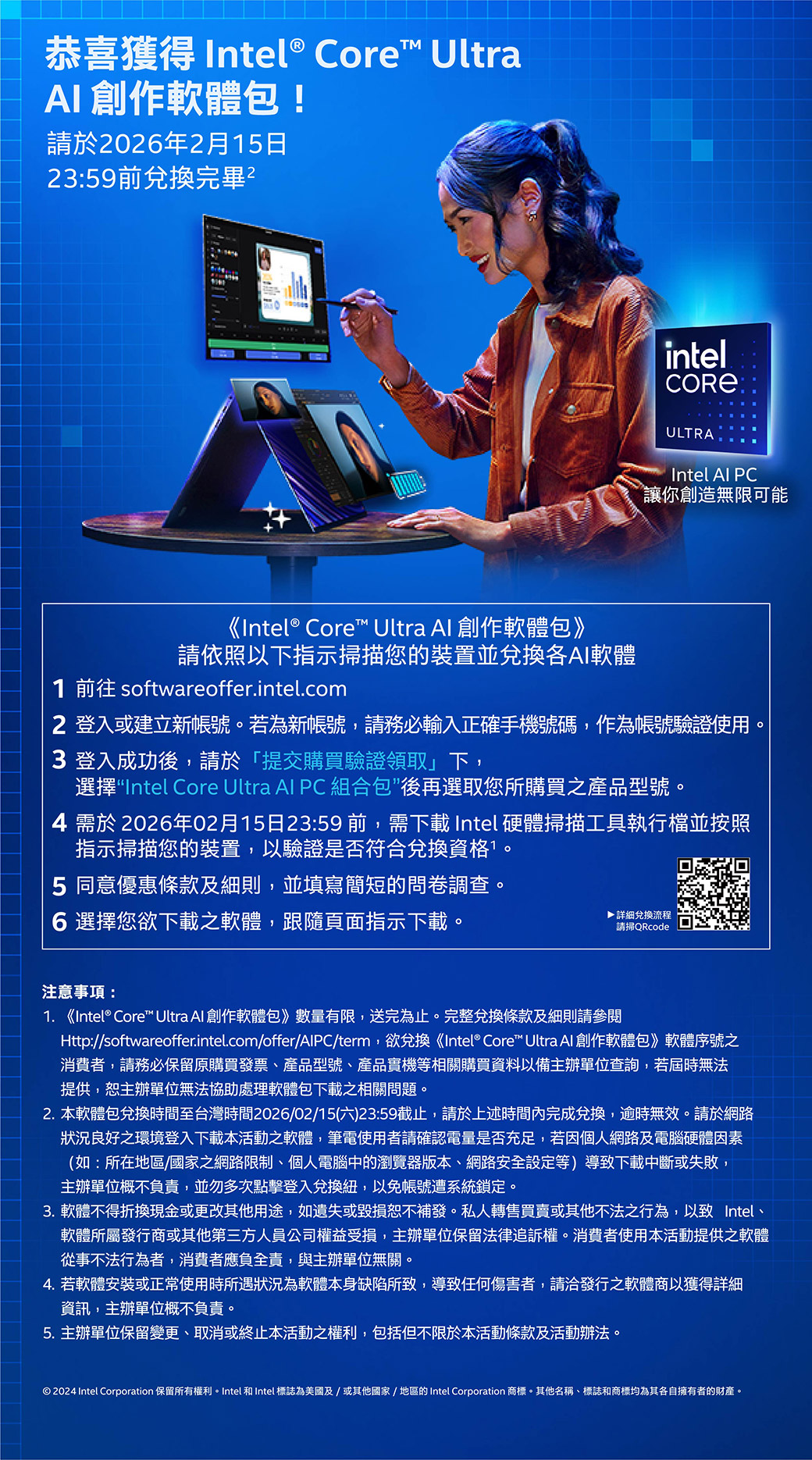 恭喜獲得 Intel® Core UltraAI創作軟體包!請於2026年2月15日23:59前兌換完畢intelULTRAIntel  讓你創造無限可能《Intel® Core™ Ultra Al 創作軟體包》請依照以下指示描您的裝置並兌換AI軟體1  softwareoffer.intel.com2 登入或建立新帳號。若為新帳號,請務必輸入正確手機號碼,作為帳號驗證使用。3 登入成功後,請於「提交購買驗證領取」下,選擇Intel Core Ultra Al PC 組合包後再選取您所購買之產品型號。4 需於2026年02月15日23:59前,需下載 Intel 硬體掃描工具執行檔並按照指示掃描您的裝置,以驗證是否符合兌換資格。5 同意優惠條款及細則,並填寫簡短的問卷調查。6 選擇您欲下載之軟體,跟隨頁面指示下載。▶詳細兌換流程請掃QRcode注意事項:1. 《Intel® Core™ Ultra Al 創作軟體包》數量有限,送完為止。完整兌換條款及細則請參閱Http:/softwareoffer.intel.com/offer/AlPC/term,欲兌換《Intel® Core™ Ultra Al 創作軟體包》軟體序號之消費者,請務必保留原購買發票、產品型號、產品實機等相關購買資料以備主辦單位查詢,若屆時無法提供,主辦單位無法協助處理軟體包下載之相關問題。2. 本軟體包兌換時間至台灣時間2026/02/15(六)23:59截止,請於上述時間完成兌換,逾時無效。請於網路狀況良好之環境登入下載本活動之軟體,筆電使用者請確認電量是否充足,若因個人網路及電腦硬體因素(如:所在地區/國家之網路限制、個人電腦中的瀏覽器版本、網路安全設定等)導致下載中斷或失敗,主辦單位概不負責,並勿多次點擊登入兌換紐,以免帳號遭系統鎖定。3. 軟體不得折換現金或更改其他用途,如遺失或毀損恕不補發。私人轉售買賣或其他不法之行為,以致 Intel、軟體所屬發行商或其他第三方人員公司權益受損,主辦單位保留法律追訴權。消費者使用本活動提供之軟體從事不法行為者,消費者應負全責,與主辦單位無關。4. 若軟體安裝或正常使用時所遇狀況為軟體本身缺陷所致,導致任何傷害者,請洽發行之軟體商以獲得詳細資訊,主辦單位概不負責。5. 主辦單位保留變更、取消或終止本活動之權利,包括但不限於本活動條款及活動辦法。 2024 Intel Corporation 保留所有權利。Intel 和 Intel 標誌為美國及/或其他國家/地區的 Intel Corporation 商標。其他名稱、標誌和商標均為其各自擁有者的財產。