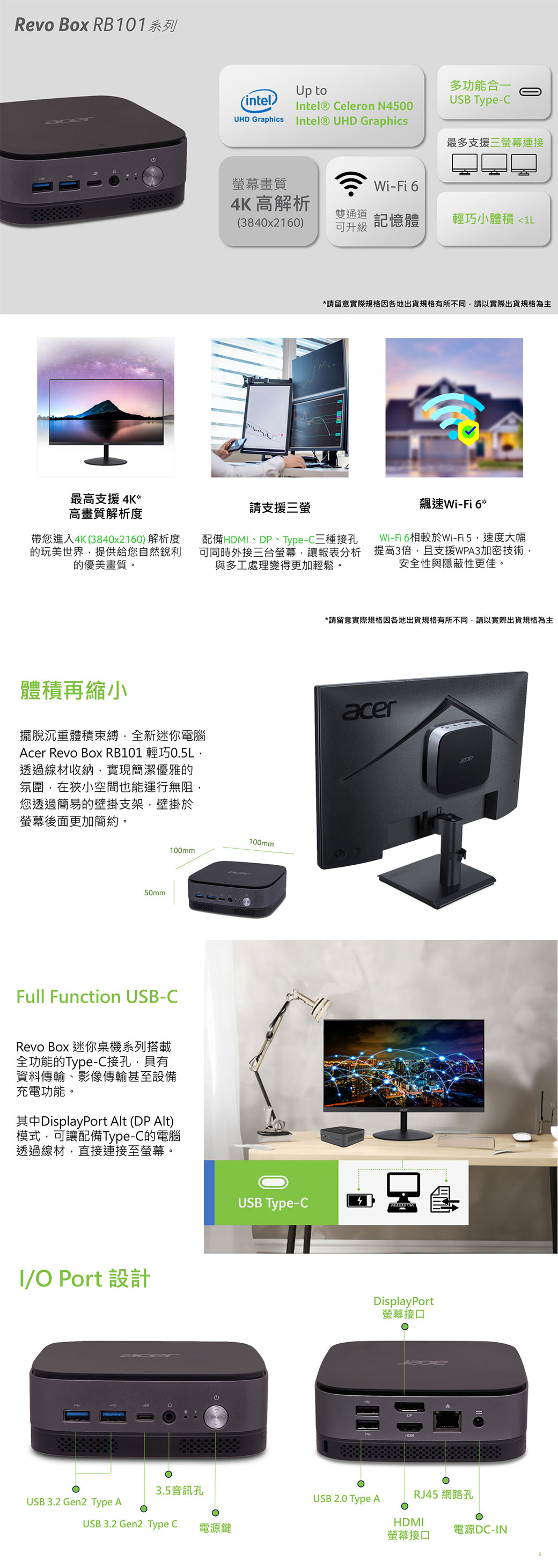 Revo Box RB101系列最高支援4K*高畫質解析度(intel)Up toIntel® Celeron N4500UHD Graphics Intel® UHD Graphics多功能合一USB Type-C最多支援三螢幕連接螢幕畫質Wi-Fi 64K 高解析雙通道(3840x2160)可升級記憶體輕巧小體積 1L請支援三螢*請留意實際規格因各地出貨規格有所不同請以實際出貨規格為主帶您進入4K(3840x2160)解析度的玩美世界提供給您自然銳利的優美畫質。配備HDMI、D、Type-C三種接孔可同時外接三台螢幕讓報表分析與多工處理變得更加輕鬆。飆速Wi-Fi6*Wi-Fi6相較於Wi-Fi5速度大幅提高3倍,且支援WPA3加密技術,安全性與隱蔽性更佳。*請留意實際規格因各地出貨規格有所不同,請以實際出貨規格為主體積再縮小擺脫沉重體積束縛,全新迷你電腦Acer Revo Box RB101 輕巧0.5L,透過線材收納,實現簡潔優雅的氛圍,在狹小空間也能運行無阻,您透過簡易的壁掛支架,壁掛於螢幕後面更加簡約。acer50mm100mm100mmFull Function USB-CRevo Box 迷你桌機系列搭載全功能的Type-C接孔,具有資料傳輸、影像傳輸甚至設備充電功能,其中DisplayPort Alt (DP Alt)模式,可讓配備Type-C的電腦透過線材,直接連接至螢幕。I/ Port 設計USB 3.2 Gen2 Type A3.5音訊孔USB 3.2 Gen2 Type CO電源鍵USB Type-C4PDisplayPort螢幕接口HOMUSB 2.0 Type ARJ45 網路孔HDMI螢幕接口電源DC-IN