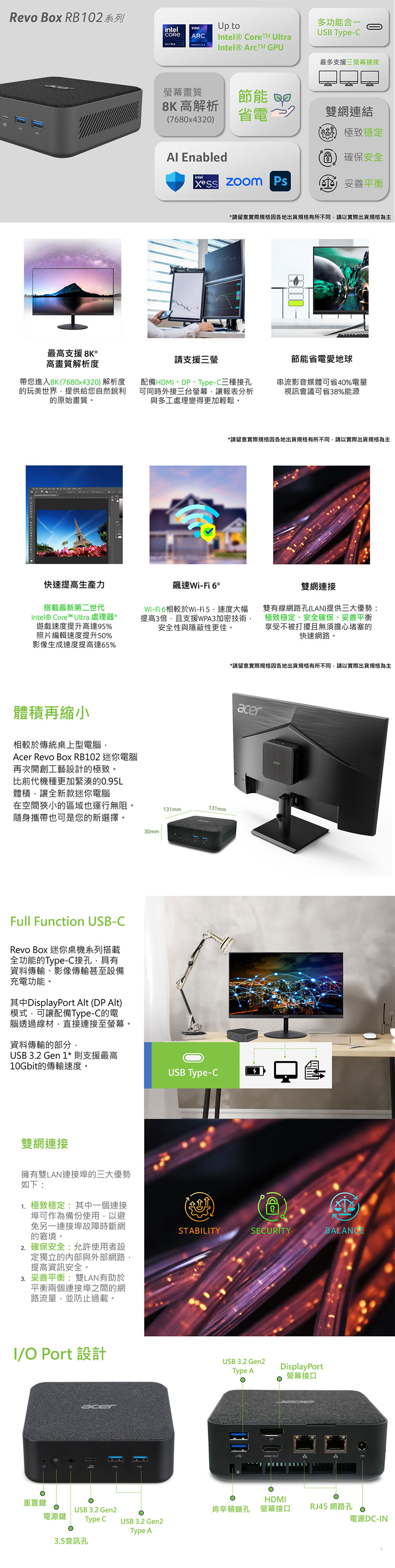 Revo Box RB102系列intelintel toARntel® CoreTM UltraIntel® ArcTM GPU多功能合一USB Type-C最多支援三螢幕連接螢幕畫質節能 8K 高解析780x4320省電~雙網連結極致穩定 Enabledintel Ps6確保安全(C) 妥善平衡*請留意實際規格因各地出貨規格有所不同請以實際出貨規格為主最高支援 8K*高畫質解析度帶您進入8K(7680x4320)解析度的玩美世界提供給您自然的原始畫質請支援三螢配備DP、Type-C三種接孔可同時外接三台螢幕讓報表分析與多工處理變得更加輕鬆。節能省電愛地球串流影音媒體可省40%電量視訊會議可省38%能源快速提高生產力搭載最新第二世代intel® Core™ Ultra 處理器*遊戲速度提升高達95%照片編輯速度提升50%影像生成速度提高達65%體積再縮小相較於傳統桌上型電腦A Revo Box RB102 迷你電腦再次開創工藝設計的極致。*請留意實際規格因各地出貨規格有所不同請以實際出貨規格為主飆速Wi-Fi 6*Wi-Fi6相較於Wi-Fi5速度大幅提高3倍,且支援WPA3加密技術安全性與隱蔽性更佳。雙網連接雙有線網路孔(LAN)提供三大優勢:極致穩定、安全確保、妥善平衡享受不被打擾且無須擔心堵塞的快速網路。比前代機種更加緊湊的0.95L體積,讓全新款迷你電腦在空間狹小的區域也運行無阻。隨身攜帶也可是您的新選擇。131mm131mm30mmFull Function USB-CRevo Box 迷你桌機系列搭載全功能的Type-C接孔,具有資料傳輸、影像傳輸甚至設備充電功能。其中DisplayPort Alt (DP Alt)模式,可讓配備Type-C的電腦透過線材,直接連接至螢幕。資料傳輸的部分,USB 3.2 Gen 1* 則支援最高10Gbit的傳輸速度。雙網連接擁有雙LAN連接埠的三大優勢如下:1. 極致穩定:其中一個連接埠可作為備份使用,以避免另一連接埠故障時斷網的窘境。2. 確保安全:允許使用者設定獨立的內部與外部網路,提高資訊安全。3. 妥善平衡:雙LAN有助於平衡兩個連接埠之間的網路流量,並防止過載。I/O Port 設計cerUSB Type-C*請留意實際規格因各地出貨規格有所不同,請以實際出貨規格為主acerSTABILITYSECURITYBALANCEUSB 3.2 Gen2Туре АDisplayPort螢幕接口HDMI OUT重置鍵HDMIUSB 3.2 Gen2肯辛頓鎖孔 螢幕接口RJ45 網路孔電源鍵Type CUSB 3.2 Gen2電源DC-INType A3.5音訊孔