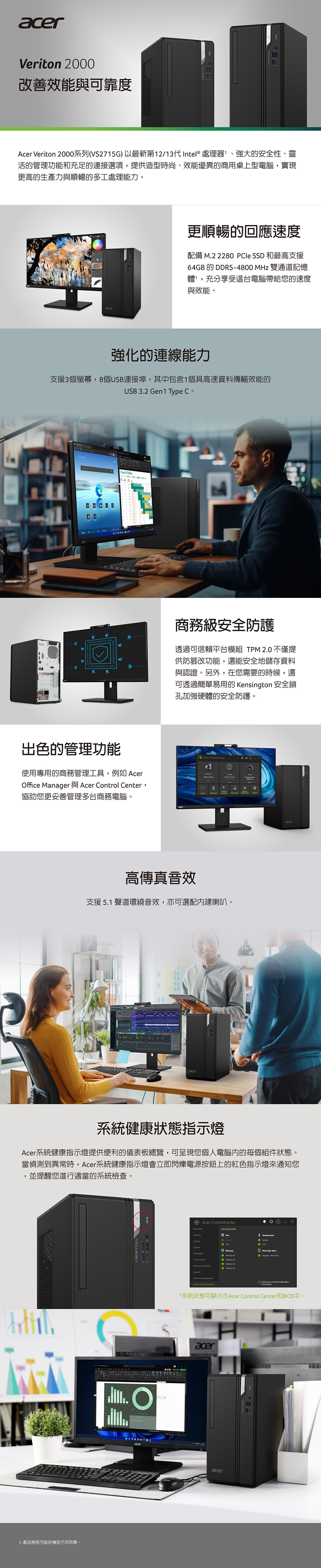 Veriton 000改善效能與可靠度Acer Veriton 2000系列(VS275G)以最新第12/13代Intel  處理器、强大的安全性、靈活的管理功能和充足的連接選項提供造型時尚、效能優異的商用桌上型電腦,實現更高的生產力與順暢的多工處理能力。acer更順暢的回應速度配備 M.2 220   和最高支援6GB的DDR54800MHz 雙通道記憶體,充分享受這台電腦帶給您的速度與效能。強化的連線能力支援3個螢幕,8個USB連接埠,其中包含1個具高速資料傳輸效能的USB 3.2 Gen1 Type C。Fourth  101出色的管理功能使用專用的商務管理工具,例如 Acerffice Manager Acer  Center,協助您更妥善管理多台商務電腦。商務級安全防護透過可信賴平台模組 TPM 2.0 不僅提供防篡改功能,還能安全地儲存資料與認證。另外,在您需要的時候,還可透過簡單易用的 Kensington 安全鎖孔加強硬體的安全防護。Acer ControlCenter-高傳真音效支援 5.1 聲道環繞音效,亦可選配建喇叭。acer系統健康狀態指示燈Acer系統健康指示燈提供便利的儀表板總覽,可呈現您個人電腦內的每個組件狀態。當偵測到異常時,Acer系統健康指示燈會立即閃爍電源按鈕上的紅色指示燈來通知您,並提醒您進行適當的系統檢查。VERITONO1. 產品規格可能依機型不同而異。acerAcer ControlCenterMy  does workCheckup    1Control  Memory 2Memory 4SupportRecovery ManagementSystem  8         health *系統狀態可顯示在Acer Control Center和BIOS中。aceracer