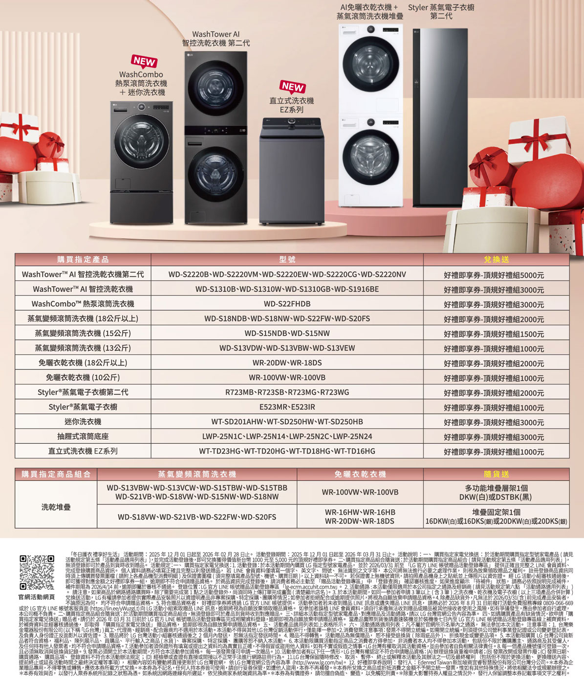 NEWWashCombo熱泵滾筒 迷你洗衣機WashTowr 智控洗乾衣機 第二代NEW直立式洗衣機EZ系列AI免衣乾衣機+ Styler蒸氣電子衣櫥蒸氣滾筒洗衣機堆疊 第二代購買指定產品型號WashTowerT™ AI 智控洗乾衣機第二代WashTowerT™ AI 智控洗乾衣機WashCombot™熱泵滾筒洗衣機蒸氣變頻滾筒洗衣機(18公斤以上蒸氣變頻滾筒洗衣機(15公斤蒸氣變頻滾筒洗衣機(13公斤免曬衣乾衣機(18公斤以上)免曬衣乾衣機(10公斤)Styler®蒸氣電子衣櫥第二代Styler®蒸氣電子衣櫥迷你洗衣機WD-S2220BWD-S2220VMWD-S2220EWWD-S2220CGWD-S2220NVWD-S1310B、WD-S1310W、WD-S1310GB、WD-S1916BEWD-S22FHDBWD-S18NDB、WD-S18NW、WD-S22FW、WD-S20FSWD-S15NDB、WD-S15NWWD-S13VDW、WD-S13VBW、WD-S13VEWWR-20DW、WR-18DSWR-100VW、WR-100VBR723MB、R723SB、R723MG、R723WGE523MR、E523IRWT-SD201AHW、WT-SD250HW、WT-SD250HBLWP-25N1C、LWP-25N14、LWP-25N2C、LWP-25N24WT-TD23HG、WT-TD20HG、WT-TD18HG、WT-TD16HG抽屜式滾筒底座直立式洗衣機 EZ系列購買指定品組合蒸氣變頻滾筒洗衣機洗乾堆疊WD-S13VBW、WD-S13VCW、WD-S15TBW、WD-S15TBBWD-S21VB、WD-S18VW、WD-S15NW、WD-S18NWWD-S18VW、WD-S21VB、WD-S22FW、WD-S20FS免曬衣乾衣機WR-100VW、WR-100VBWR-16HW、WR-16HBWR-20DW、WR-18DS兌換好禮即-頂規好禮組5000元好禮即享-頂規好禮組3000元好禮即享-頂規好禮組3000元好禮即享-頂規好禮組2000元好禮即享-頂規好禮組1500元好禮即享-頂規好禮組1000元好禮即享-頂規好禮組2000元好禮即享-頂規好禮組1000元好禮即享-頂規好禮組2000元好禮即享券-頂規好禮組1000元好禮即享券-頂規好禮組3000元好禮即享券-頂規好禮組3000元好禮即享券-頂規好禮組1000元隨貨送多功能堆疊層架1DKW(白)或DSTBK(黑)堆疊固定架1個16DKW(白)或16DKS(銀)或20DKW(白)或20DKS(銀)官網活網頁冬日衣禮享好生活 期間2025年1201日起至2026年02月28日止 活動錄期間2025年12月01日起至2026年03月31日止 活動說明、購買指定家電兌換送於活動期間購買指定型號家電產品(請見活動規定第五條活動產品適用列表)並完成活動登錄後即可兌換獲得價值台幣1000元至5000 元的頂規好禮即享券。 二、購買指定組合隨貨送於活動期間購買指定品組合(請見活動規定第五條活動產品適用列表)無須登錄即可於產品到貨時收到贈品。 活動規定一、購買指定家電兌換送:1活動登錄:於活動期間購買 指定型號家電產品並於2026/03/31 前至 「 官方 LINE 帳號贈品活動登錄」提供正確且完整 LINE 會員資料、完成登錄購買品資訊。 個人資料請務必填寫正確且完整以利發送贈品若LINE 會員資料僅填寫一個字、英文字、問號、 無法識別文字等,本無法進必要之處理作,則視為放棄領取贈品之權利。 註冊登錄商品資訊同時須上傳購買發票(請附上產品機型消費明細)及保書圖檔(須完整填寫產品型號、機號、購買日期),以上資料缺一不可。 若保證書上無機號資訊,請拍照產品機身上之貼紙並上傳照片以資佐證。 經 LG 活動小組通過後,即可獲得對應金額之好禮即享券一組,逾期即不符合申請贈品資格。 於商品資訊完成登錄後,請消費者務必主動至「贈品活動登錄專區」中「登錄查詢」確認審核進度,如果進度顯示 「待補件」 狀態,請務必依照說明完成補件,補件期限為2026/4/14)屬於審核。登銀位置:e專區 「-ecrm.accuhit.com.tw。2.活動通路:本 適用於本銷商 動規定第六點「活動通路適用列表兌換送活動,LG 權請參加者提供實際產品安裝照片以資證明產品非專案採購、特定採購、團購等情況;如參加者拒絕配合或逾期提供照片,將視為自願放棄申請贈品資格。4.除產品缺貨外,凡無法於2026/03/31(含)前完成產品安裝者,不論原為何,符合申請贈品資格。 5.符合贈品資格者,好禮即享券將透過 LG 官方 LINE 帳號提供。 活動參加者若未收到贈品 LINE訊息或遺失贈品 LINE 訊息,請務必於 2026年8月31日前撥打活動免費服務專線 0809-066-669或於 LG 官方 LINE 帳號客服頁面 (https://lin.ee/yWuzgLt)向 LG 活動小組索取贈品 LINE 訊息,逾期將視為自願放棄領取贈品資格。 如參加者誤植 LINE 會員資料,須自行承擔無法收到贈品或贈品被其他收者使用之風險,如有爭議發生,應由參加者自行處理,本公司概不負責。二、購買指定商品組合隨貨送:於活動期間購買指定商品組合,無須登錄即可於產品到貨時收到對應贈品。 三、詳細本活動指定型號家電產品、對應贈品及活動通路,請以 LG 官網公告內容為準。 四、如遇購買產品有缺貨情況,欲申請「購買指定家電兌換送」贈品者,請仍於2026年03月31日前於LG官方 LINE 帳號贈品活動登錄專區完成相關資料登錄,逾期即視為自願放棄申請贈品資格。 當產品實際到貨後請盡速裝機並於裝機後七日內至 LG 官方 LINE 帳號贈品活動登錄專區線上補齊資料,於補齊資料並經審核通過後, 即取得「購買指定家電兌換送」 贈品資格,逾期即視為自願放棄申請贈品資格。 五、活動產品適用列表如上表格所示。六、活動通路適用列表:凡不屬於官網所示名單內之通路,無法參加本次活動。 注意事項:1.台灣樂品者符合資格, 福利品、陳列展示品、員購品、平行輸入之商品(水貨)、專案採購、特定採購、團購等恕不納入本活動。 6. 本活動限購買活動指定商品之消費者方得參加,非消費者本人均不得參加本活動,包括但不限於團購團主、通路商及其受僱人,及任何有他人發票者,均不符合申請贈品資格。7.活動參加者須保證所有填寫或提出之資料均為且正確,不得假冒或盜用他人資料,如有不實或假造之情事,LG 台灣有權取消其活動資格,並由參加者自負相關法律責任。8.每一個產品機號僅可登錄一次,且必須無取消與退換貨記錄。9.發票必須開立於本活動期間,方符合本活動參加資格。 每一張發票僅可申請一次贈品。10. 活動參加者有以下任一情形,LG 台灣有權認定不符合申請贈品資格:(A)辦理退換貨重複申請者;(B) 發票改開或發票作廢;(C) 發票日期、購買通路、 購買品項、登錄資料不符合本活動辦法規定;(D)經檢舉或查證有直接或間接以不正常手法進行網路註冊行為。 台灣保留隨時修改、取消、暫停、終止或解釋本活動及其辦法之一切及最終權利(包括但不限於更換活動、更換贈送內容、提前終止或延長活動時間之最終決定權等事項),相關內容如有變動將直接更新於LG 台灣官網,依LG 台灣官網公告內容為準(http://www.lg.com/tw)。 12. 好禮即享券說明:發行人:Edenred Taiwan 新加坡商宜睿智慧股份有限公司台灣分公司。本券為企業贈品專用,不得零售或轉售,應依本券所載方式兌換。*本券為不記名,任何人持本券皆可使用,請自行妥善保管,如遭他人盜用,本券不再補發。*本券所兌換之商品或折抵消費之金額不予開立統一發票,惟如有其他特殊情況,將依相關法令或規範辦理之。*本券有效與否,以發行人票券系統所記錄之狀態為憑。如系統因網路連線有所遲延,依兌換商家系統資訊為準。*本券為有價證券,請勿擅自偽造、變造,以免觸犯。*除重大影響持券人權益之情況外,發行人保留調整本券記載事項文字之權利。金電器股份有限公司(以下稱 LG台灣,商品將商、商均不適用,個月送有活動參加無償贈品,恕不接。提供公司一業登記證行新