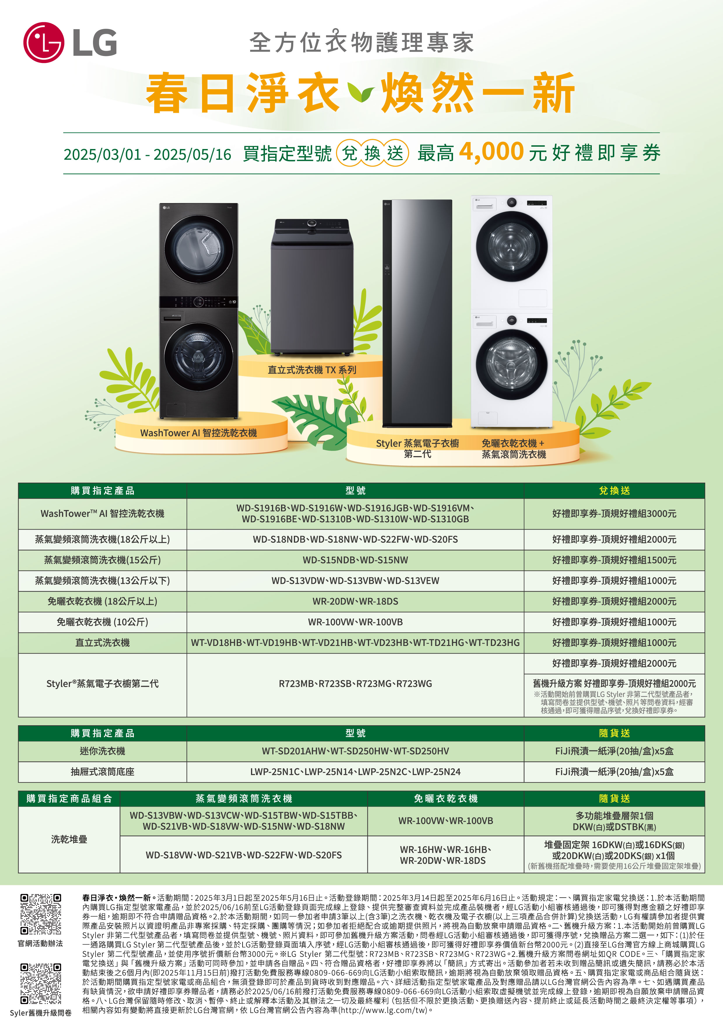 全方位衣物護理專家春日淨衣 煥然一新2025/03/01  2025/05/16 買指定型號兌換 送最高4,000元好禮即享LGWashTower Al 智控洗乾衣機直立式洗衣機 TX 系列LGLGStyler 蒸氣電子衣櫥第二代免曬衣乾衣機+蒸氣滾筒洗衣機購買指定產品型號兌換送好禮即享-頂規好禮組3000元  智控洗乾衣機蒸氣變頻滾筒洗衣機(18公斤以上)蒸氣變頻滾筒洗衣機(15公斤)蒸氣變頻滾筒洗衣機(13公斤以下)免曬衣乾衣機(18公斤以上)免曬衣乾衣機(10公斤)WD-S1916BWD-S1916WWD-S1916JGBWD-S1916VMWD-S1916BEWD-S1310BWD-S1310WWD-S1310GBWD-S18NDB、WD-S18NW、WD-S22FW、WD-S20FSWD-S15NDB、WD-S15NW好禮即享-頂規好禮組2000元好禮即享-頂規好禮組1500元WD-S13VDW、WD-S13VBW、WD-S13VEWWR-20DW、WR-18DSWR-100VW、WR-100VB直立式洗衣機Styler®蒸氣電子衣櫥第二代購買指定產品WT-VD18HB、WT-VD19HB、WT-VD21HB、WT-VD23HB、WT-TD21HG、WT-TD23HGR723MB、R723SB、R723MG、R723WG型號WT-SD201AHW、WT-SD250HW、WT-SD250HVLWP-25N1C、LWP-25N14、LWP-25N2C、LWP-25N24迷你洗衣機抽屜式滾筒底座購買指定商品組合蒸氣變頻滾筒洗衣機洗乾堆疊WD-S13VBW、WD-S13VCW、WD-S15TBW、WD-S15TBB、WD-S21VB、WD-S18VW、WD-S15NW、WD-S18NWWD-S18VW、WD-S21VB、WD-S22FW、WD-S20FS免曬衣乾衣機WR-100VW、WR-100VBWR-16HW、WR-16HB、WR-20DW、WR-18DS好禮即享-頂規好禮組1000元好禮即享券-頂規好禮組2000元好禮即享券-頂規好禮組1000元好禮即享券-頂規好禮組1000元好禮即享券-頂規好禮組2000元舊機升級方案 好禮即享劵-頂規好禮組2000元※活動開始前曾購買LG Styler 非第二代型號產品者,填寫問卷並提供型號、機號、照片等問卷資料,經審核通過,即可獲得贈品序號,兌換好禮即享券隨貨送FiJi飛漬一紙淨(20抽/盒)x5盒FiJi飛漬一紙淨(20抽/盒)x5盒隨貨送多功能堆疊層架1個DKW(白)或DSTBK(黑)堆疊固定架 16DKW(白)或16DKS(銀)或20DKW(白)或20DKS(銀) 個(新舊機搭配堆疊時,需要使用16公斤堆疊固定架堆疊)官網活動辦法春日淨衣煥然一新。活動期間:2025年3月1日起至2025年5月16日止。活動登錄期間:2025年3月14日起至2025年6月16日止。活動規定:一、購買指定家電兌換送:1.於本活動期間內購買LG指定型號家電產品,並於2025/06/16前至LG活動登錄頁面完成線上登錄、提供完整審查資料並完成產品裝機者,經LG活動小組審核通過後,即可獲得對應金額之好禮即享券一組,逾期即不符合申請贈品資格。2.於本活動期間,如同一參加者申請3筆以上(含3筆)之洗衣機、乾衣機及電子衣櫥(以上三項產品合併計算)兌換送活動,LG有權請參加者提供實際產品安裝照片以資證明產品非專案採購、特定採購、團購等情況;如參加者拒絕配合或逾期提供照片,將視為自動放棄申請贈品資格。二、舊機升級方案:1.本活動開始前曾購買LGStyler 非第二代型號產品者,填寫問卷並提供型號、機號、照片資料,即可參加舊機升級方案活動,問卷經LG活動小組審核通過後,即可獲得序號,兌換贈品方案二選一,如下:(1)於任一通路購買LG Styler 第二代型號產品後,並於LG活動登錄頁面填入序號,經LG活動小組審核通過後,即可獲得好禮即享券價值新台幣2000元。(2)直接至LG台灣官方線上商城購買LGStyler 第二代型號產品,並使用序號折價新台幣3000元。※LG Styler 第二代型號:R723MB、R723SB、R723MG、R723WG。2.舊機升級方案問卷網址如QR CODE。三、「購買指定家電兌換送」與「舊機升級方案」活動可同時參加,並申請各自贈品。四、符合贈品資格者,好禮即享券將以「簡訊」方式寄出。活動參加者若未收到贈品簡訊或遺失簡訊,請務必於本活動結束後之6個月內(即2025年11月15日前)撥打活動免費服務專線0809-066-669向LG活動小組索取簡訊,逾期將視為自動放棄領取贈品資格。五、購買指定家電或商品組合隨貨送:於活動期間購買指定型號家電或商品組合,無須登錄即可於產品到貨時收到對應贈品。六、詳細活動指定型號家電產品及對應贈品請以LG台灣官網公告內容為準。七、如遇購買產品有缺貨情況,欲申請好禮即享券贈品者,請務必於2025/06/16前撥打活動免費服務專線0809-066-669向LG活動小組索取虛擬機號並完成線上登錄,逾期即視為自願放棄申請贈品資格。八、LG台灣保留隨時修改、取消、暫停、終止或解釋本活動及其辦法之一切及最終權利(包括但不限於更換活動、更換贈送內容、提前終止或延長活動時間之最終決定權等事項)Syler舊機升級問卷 相關內容如有變動將直接更新於LG台灣官網,依 LG台灣官網公告內容為準(http://www.lg.com/tw)。