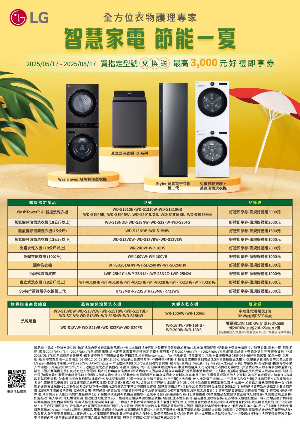 全方位專家慧家電 節能夏2025/05/172025/08/17 買指定型號 兌換送最高3000元即享Wash Tower Al 智控洗乾衣機直立式洗衣機 TX系列Styler 蒸氣電子衣櫥第二代免衣乾衣機+蒸氣滾筒洗衣機購買指定產品型號WashTower AI 智控洗乾衣機蒸氣變頻滾筒洗衣機(18公斤以上蒸氣變頻滾筒洗衣機(15公斤WDS1310BWDS1310WWDS1310GBWDS1916BWD-S1916WWD-S1916JGBWD-S1916BEWD-S1916VMWD-S18NDBWD-S18NWWD-S22FWWD-WD-S15NDBWD-S15NW蒸氣變頻滾筒洗衣機(13公斤以下)WD-S13VDWWD-S13VBWWD-S13VEW兌換送好禮即享券-規好禮組3000元好禮即享券-規好禮組2000元好禮即享券-規好禮組1500元好禮即享券-規好禮組1000元免曬衣乾衣機(18公斤以上)免曬衣乾衣機(10公斤)迷你洗衣機抽屜式滾筒底座WR-20DWWR-18DS好禮即享券-頂規好禮組2000元WR-100VWWR-100VB直立式洗衣機(18公斤以上)Styler®蒸氣電子衣櫥第二代購買指定商品組合蒸氣變頻滾筒洗衣機WT-SD201AHW、WT-SD250HW、WT-SD250HVLWP-25N1C、LWP-25N14、LWP-25N2C、LWP-25N24WT-VD18HB、WT-VD19HB、WT-VD21HB、WT-VD23HB、WT-TD21HG、WT-TD23HGR723MB、R723SB、R723MG、R723WGWD-S13VBW、WD-S13VCW、WD-S15TBW、WD-S15TBB、WD-S21VB、WD-、WD-S15NW、WD-S18NW洗乾WD-S18VW、WD-S21VB、WD-S22FW、WD-S20FS免曬衣乾衣機WR-100VW、WR-100VBWR-16HW、WR-16HB、WR-20DW、WR-18DS好禮即享券-頂規好禮組1000元好禮即享券-頂規好禮組1000元好禮即享券-頂規好禮組1000元好禮即享券-頂規好禮組1000元好禮即享券-頂規好禮組2000元隨貨送多功能堆疊層架1個DKW(白)或DSTBK(黑)堆疊固定架 16DKW(白)或16DKS()或20DKW(白)或20DKS(銀) 個(新舊機搭配堆疊時需要使用16公斤堆疊固定架堆疊)查詢活動網頁贈品統一線上登錄申請兌換視為自動放棄索取贈品參加本滿額禮讚活動之發票不得同時用於參加LG其他滿額贈活動。活動線上登錄申請辦法智慧家電 節能一夏活動期限於2025/05/17(六)-2025/08/17(日)期間購買LG指定型號家電產品指定消費並於2025/05/17(六)-2025/09/17(三)期間完成線上登錄及提供完整審查資料並於2025/09/17(三)前完成產品裝機者,逾期即不符合申請贈品資格。詳情請見LG官網(wwwlgcom/tw)活動網頁。注意事項:1活動免費服務專線0809-066-669智慧家電 節能一夏活動小組,服務時間為星期一至星期五,09:00-12:00,13:30-18:贈品依出貨物為準,不得轉換、轉讓、換現金或更换其他物品LG保留更換贈品之利。3.單筆消費滿新台幣30萬元即贈LG gram極致輕薄筆電14吋(14Z90S-G.AA54C2)乙台。4.本活動限購買LG公司貨新品者符合資格,福利品、員購品、陳列展示品、平行輸入之商品(水貨)、專案採購、特定採購、團購等恕不納入本活動。5.凡無法於2025/09/17(三)(含)前完成產品裝機者,不論原因為何,均不符合申請贈品資格.本活動限購買LG指定家電之消費者方得參加,非本人均不得參加本活動,包括但不限於團購團主及任何持有他人發票者,均不符合申請贈品資格。除消费者本人因故無法親自申請贈品,並簽署本活動官之「書通路商及其受僱人代為申請者,則不在此限(請留意委任書需於申請贈品時上傳至LG官網佐證).活動參加者須保證所有填寫或提出之資料均為正確,不得假冒或盜用他人之資料,如有不實或假造之情事,LG有取消其活動資格,並由參加者自負相關法律.於本活動期間,如同一參加者申請三筆以上(含三筆)之洗衣機、乾衣機及電子衣櫥(以上三項產品合併計算)兌換送活動,LG有權請參加者提供實際產品安裝照片以資證明產品非專案採購、特定採購、團購之情況;如參加者拒絕配合或逾期提供照片,將視為自願放棄索取贈品資格.LG家電之機號僅可登錄一次,且無取消與退換貨記錄。10.活動參加者如有以下任一情形,LG有權認定不符合申請贈品資格,如已取得贈品時,活動參加者應保持贈品全新並歸還LG:(1)辦理退換貨導致未達指定消費金額門權;(2)發票改開或發票作廢;(3)發票日期、購買通路、購買品項、登錄資料不符合本活動辦法規定;(4)非實際購買LG家電之消費者;(5)非單次購買達指定消費金額;(6)將安裝、運送、零件、配件等費用計入指定消費門檻金額內;及(7)經檢舉或查證有直接或間接以不正常手法進行網路註冊行為。11.滿額禮讚、兌換送贈品配送須填寫正確地址與樓層,填寫後恕無法更動,如遇拒收、無人收貨、地址填寫錯誤、更改配送地址之情況,一概視為自願放棄領取贈品資格。贈品配送不含安裝、拆箱及舊機回收等服務,且非電梯大樓僅配送至一樓。12.贈品將於資料審核通過後兩個月內陸續配送,恕無法指定配送時間與日期。13.物流人員將以電話聯絡收件人後進行配送。如可由管理室代收請特別註明,註明管理室代收的贈品將直接配送,而不另行聯絡。14.符合「好禮即享券贈品資格者,好禮即享券將以「簡訊方式寄出。活動參加者若未收到贈品簡訊或遺失簡訊,請務必於本活動結束後6個月內(即2026年3月17日前)撥打活動免費服務專線0809-066-669LG活動小組索取簡訊,逾期將視為自動放棄領取贈品資格。15.贈品不得轉售,發票不得開統編。如需開立統編,則需提供公司營利事業登記證或公司變更登記表,及負責人身份證正反面影本以實佐證。16.LG保留隨時審核消費者登錄資料之權利,以及保留隨時修改、取消、暫停、終止或解釋本活動和辦法之一切及最終權利(包括但不限於更換活動、更換贈送內容、提前終止或延長活動時間之最終決定權等事項),恕不另行通知。活動辦法以官網公告為準。