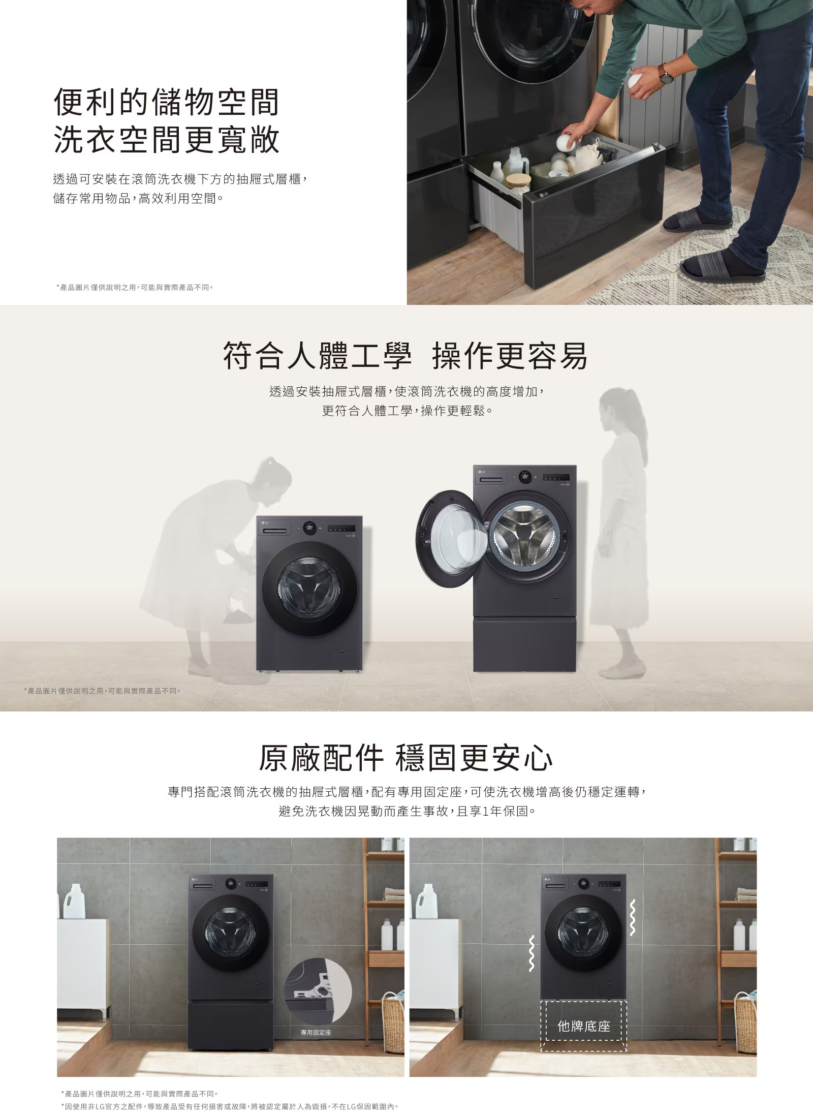 便利的儲物空間洗衣空間更寬敞透過可安裝在滾筒洗衣機下方的抽屜式層櫃,儲存常用物品,高效利用空間。*產品圖片僅供說明之用,可能與實際產品不同。*產品圖片僅供說明之用,可能與實際產品不同。符合人體工學 操作更容易透過安裝抽屜式層櫃,使滾筒洗衣機的高度增加,更符合人體工學,操作更輕鬆。原廠配件 穩固更安心專門搭配滾筒洗衣機的抽屜式層櫃,配有專用固定座,可使洗衣機後仍穩定運轉,避免洗衣機因晃動而產生事故,且享1年保固。專用固定座*產品圖片僅供說明之用,可能與實際產品不同。*因使用非LG官方之配件,導致產品受有任何損害或故障,將被認定屬於人為毀損,不在LG保固範圍內。他牌底座