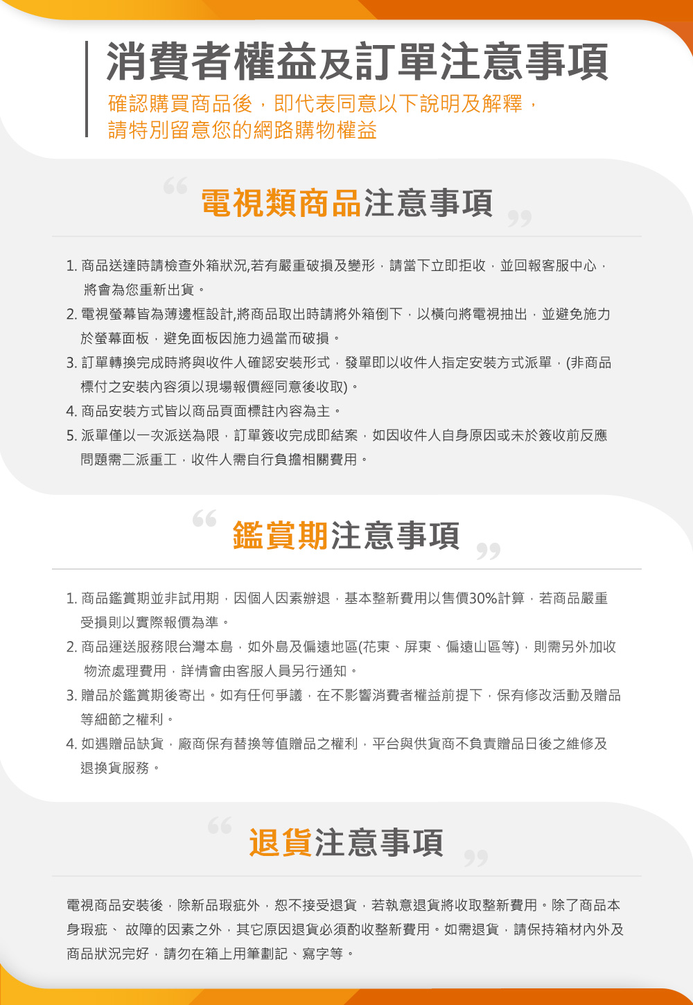 消費者權益及訂單注意事項確認購買商品後即代表同意以下說明及解釋請特別留意您的網路購物權益66電視類商品注意事項991. 商品送達時請檢查外箱狀況,若有嚴重破損及變形,請當下立即拒收,並回報客服中心,將會為您重新出貨。2. 電視螢幕皆為薄邊框設計,將商品取出時請將外箱倒下,以橫向將電視抽出,並避免施力於螢幕面板,避免面板因施力過當而破損。3. 訂單轉換完成時將與收件人確認安裝形式,發單即以收件人指定安裝方式派單,(非商品之安裝須以現場報價經同意後收取)。4. 商品安裝方式皆以商品頁面標註內容為主。5. 派單僅以一次派送為限,訂單簽收完成即結案,如因收件人自身原因或未於簽收前反應問題需二派重工,收件人需自行負擔相關費用。66鑑賞期注意事項991.商品鑑賞期並非試用期,因個人因素辦退,基本整新費用以售價30%計算,若商品嚴重受損則以實際報價為準。2. 商品運送服務限台灣本島,如外島及偏遠地區(花東、屏東、偏遠山區等),則需另外加收物流處理費用,詳情會由客服人員另行通知。3. 贈品於鑑賞期後寄出。如有任何爭議,在不影響消費者權益前提下,保有修改活動及贈品等細節之權利。4. 如遇贈品缺貨,廠商保有替換等值贈品之權利,平台與供貨商不負責贈品日後之維修及退換貨服務。退貨注意事項99電視商品安裝後,除新品瑕疵外,恕不接受退貨,若執意退貨將收取整新費用。除了商品本身瑕疵、故障的因素之外,其它原因退貨必須酌收整新費用。如需退貨,請保持箱材內外及商品狀況完好,請勿在箱上用筆劃記、寫字等。