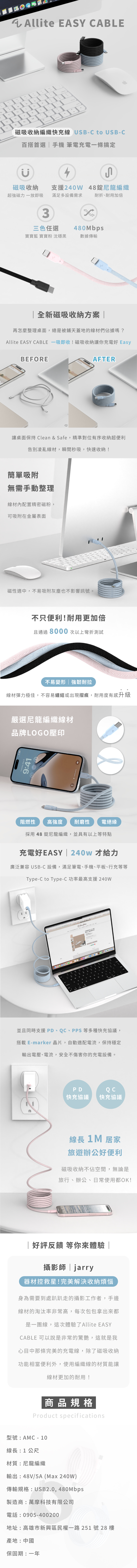 67GH7BNMAllite EASY ABLEL磁吸收納編織快充線 USB-C to USB-C百搭首選手機 筆電充電一條搞定磁吸收納支援40W 48尼龍編織耐折耐用加倍超強磁力一放即吸滿足多設備需求3三色任選480Mbps寶寶藍 寶寶粉 沈穩數據傳輸2全新磁吸收納方案 再怎麼整理桌面,總是被鋪天蓋地的線材們佔據嗎?Allite EASY CABLE 一吸即收!磁吸收納讓你充電好 EasyBEFOREAFTER讓桌面保持 Clean & Safe,精準對位有序收納超便利告別凌亂線材,瞬間秒吸,快速收納!簡單吸附無需手動整理線材內配置精密磁粉,可吸附在金屬表面磁性適中,不易吸附灰塵也不影響訊號。不只便利!耐用更加倍且通過8000 次以上彎折測試不易變形強韌耐拉線材彈力極佳,不容易纏結或出現摺痕,耐用度有感升級嚴選尼龍編織線材品牌LOGO壓印9:41阻燃性高強度 耐磨性 電絕緣採用 48 錠尼龍編織,並具有以上等特點充電好EASY  240w 才給力廣泛兼容USB-C設備,滿足筆電、手機、平板、行充等等Type-C to Type-C功率最高支援 240W並且同時支援 PD、C、PPS等多種快充協議,搭載 E-marker 晶片,自動適配電流,保持穩定輸出電壓、電流,安全不傷害你的充電設備。PDQ C快充協議 快充協議線長  居家旅遊辦公好便利磁吸收納不佔空間,無論是旅行、辦公、日常使用都OK!| 好評反饋 等你來體驗 |攝影師|jarry器材控救星!完美解決收納煩惱身為需要到處趴趴走的攝影工作者,手邊線材的淘汰率非常高,每次包包拿出來都是一團線,這次體驗了Allite EASYCABLE 可以說是非常的驚艷,這就是我心目中那條完美的充電線,除了磁吸收納功能相當便利外,使用編織線的材質能讓線材更加的耐用!商品規格Product specifications型號:AMC - 10線長:1公尺材質:尼龍編織輸出:48V/5A (Max 240W)傳輸規格:USB2.0,480Mbps製造商:萬摩科技有限公司電話:0905-400200地址:高雄市新興區民權一路251號28樓產地:中國保固期:一年