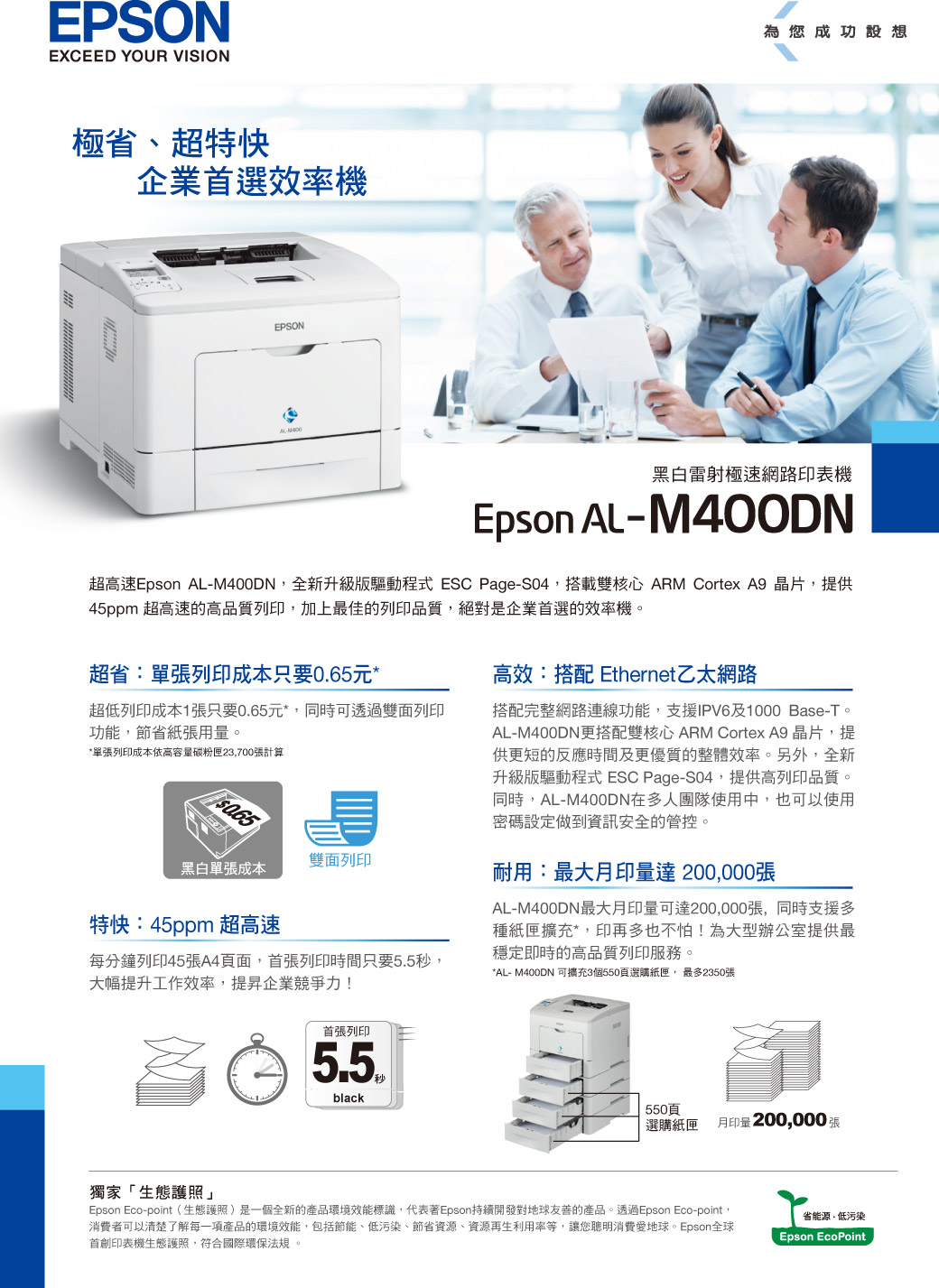 EPSONEXCEED YOUR VISION極省、超特快企業首選效率機EPSON為您成功設想黑白雷射極速網路印表機Epson AL-M40ODN超高速Epson AL-M400DN全新升級版驅動程式 ESC Page-S04搭載雙核心 ARM Cortex A9 晶片提供45ppm 超高速的高品質列印,加上最佳的列印品質,絕對是企業首選的效率機超省:單張列印成本只要元**單張列印成本依高張計算超低列印成本1張只要0.65元*,同時可透過雙面列印功能,節省紙張用量。0.65雙面列印黑白單張成本特快:45ppm 超高速每分鐘列印45張A4面,首張列印時間只要秒,大幅提升工作效率,提昇企業競爭力!高效:搭配 Ethernet乙太網路搭配完整網路連線功能,支援IPV6及1000 Base-T。AL-M400DN更搭配雙核心 ARM Cortex A9 晶片,提供更短的反應時間及更優質的整體效率。另外,全新升級版驅動程式 ESC Page-S04,提供高列印品質。同時,AL-M400DN在多人團隊使用中,也可以使用密碼設定做到資訊安全的管控。耐用:最大印量達 200,000張AL-M400DN最大月印量可達200,000張,同時支援多種紙匣擴充*,印再多也不怕!為大型辦公室提供最穩定即時的高品質列印服務。*AL- M400DN 可擴充3個550頁選購紙匣,最多2350張獨家「生態護照」首張列印5.5black550頁選購紙匣月印量200,000張Epson Eco-point(生態護照)是一個全新的產品環境效能標識,代表著Epson持續開發對地球友善的產品。透過Epson Eco-point,消費者可以清楚了解每一項產品的環境效能,包括節能、低污染、節省資源、資源再生利用率等,讓您消費愛地球。Epson全球首創印表機生態護照,符合國際環保法規。省能源,低污染Epson EcoPoint