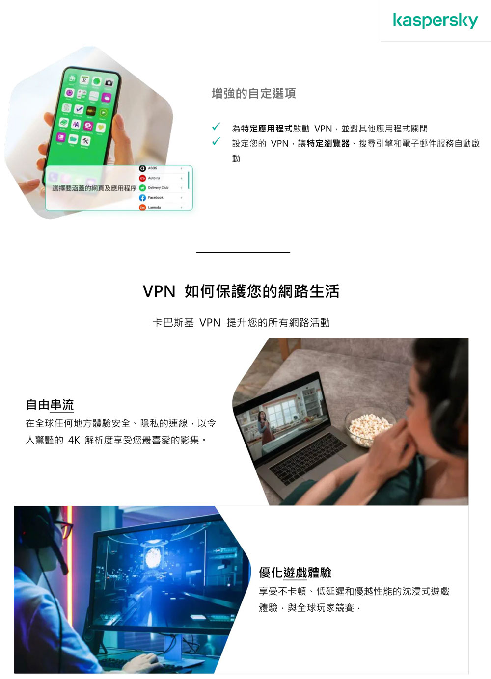 選擇要涵蓋的網頁及應用程序  FacebookLamoda增強的自定選項kaspersky為特定應用程式啟動 VPN並對其他應用程式關閉設定您的 VPN,讓特定瀏覽器、搜尋引擎和電子郵件服務自動啟動VPN 如何保護您的網路生活卡巴斯基 VPN 提升您的所有網路活動自由串流在全球任何地方體驗安全、隱私的連線,以令人驚豔的 4K 解析度享受您最喜愛的影集。優化遊戲體驗享受不卡頓、低延遲和優越性能的沈浸式遊戲體驗,與全球玩家競賽