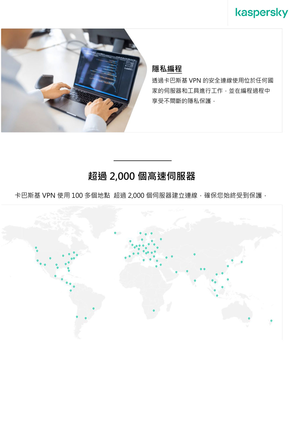 kaspersky隱私編程透過卡巴斯基 VPN 的安全連線使用位於任何國家的和工具進行工作並在編程過程中享受不間斷的隱私保護 超過 2,00 個高速伺服器卡巴斯基 VPN 使用100多個地點 超過2,000個伺服器建立連線,確保您始終受到保護0