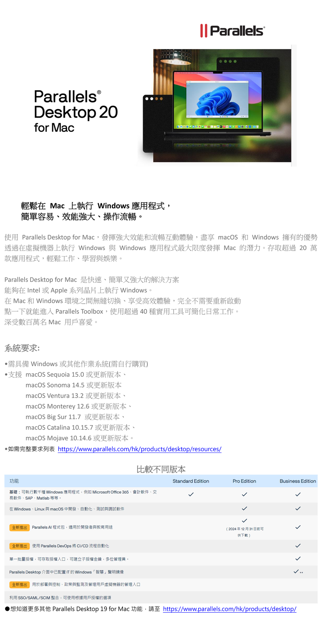 ParallelsⓇDesktop 20for Mac|| Parallels輕鬆在 Mac 上執行 Windows 應用程式簡單容易效能強大操作流暢。使用 Parallels Desktop for Mac,發揮強大效能和流暢互動體驗,盡享 macOS 和 Windows 擁有的優勢透過在虛擬機器上執行 Windows 與 Windows 應用程式最大限度發揮 Mac 的潛力。存取超過20 萬款應用程式,輕鬆工作、學習與娛樂。Parallels Desktop for Mac 是快速、簡單又強大的解決方案能夠在 Intel 或 Apple 系列晶片上執行 Windows。在 Mac 和 Windows 環境之間無縫切換、享受高效體驗,完全不需要重新啟動點一下就能進入 Parallels Toolbox,使用超過40實用工具可簡化日常工作。深受數百萬名 Mac 用戶喜愛。系統要求:需具備 Windows 或其他作業系統(需自行購買)支援 macOS Sequoia 15.0 或更新版本、macOS Sonoma 14.5或更新版本macOS Ventura 13.2 或更新版本、macOS Monterey 12.6 或更新版本、macOS Big Sur 11.7 或更新版本、macOS Catalina 10.15.7 或更新版本、macOS Mojave10.14.6 或更新版本。如需完整要求列表 https:/www.parallels.com/hk/products/desktop/resources/比較不同版本功能Standard EditionPro EditionBusiness Edition基礎:可執行數千種 Windows 應用程式,例如 Microsoft Office 365、會計軟件、交易軟件、SAP、Matlab 等等。在 Windows、Linux 與macOS 中開發、自動化、測試與調試軟件全新推出 Parallels Al 程式包,適用於開發者與教育用途全新推出使用 Parallels DevOps 將 /CD 流程自動化單一批量授權,可存取授權入口,可建立子授權金鑰,多位管理員。Parallels Desktop 介面中已配置IT的Windows 「智慧」聲明鏡像全新推出用於部署與控制、政策與監測及管理用戶虛擬機器的管理入口利用 SSO/SAML/SCIM 整合,可使用根據用戶授權的選項(2024年12月31日前可供下載)▶想知道更多其他 Parallels Desktop 19 for Mac 功能, https://www.parallels.com/hk/products/desktop/