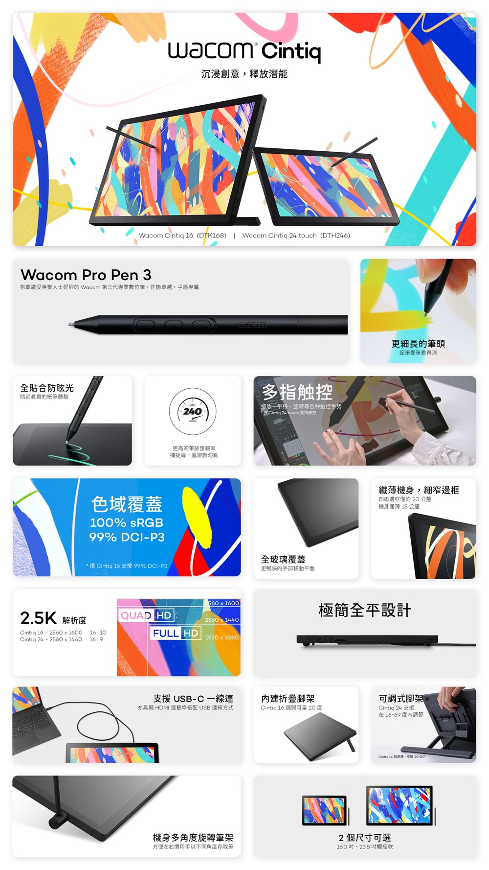 uacom Cintiq沉浸創意釋放潛能Wacom Cintiq  (DTK168) Wacom Cintiq 24 touch(DTH246)Wacom Pro Pen 3搭載廣受專業人士的 Wacom 第三代專業數位筆,性能卓越,手感專屬全合防眩光貼近的紙筆體驗多指触控缩放、移、旋转等各种触控手势240Cintiq 24 touch 支持触控2.5K 解析度Cintiq 16 2560  1600Cintiq 24 - 25601440色域覆蓋100% sRGB99% DCI-P3* 僅 Cintiq 16 支援 99% DCI-P3161016:9QUAD HD更高的筆跡匯報率捕捉每一處細節勾勒56016002560 x 1440FULL HD19 x 1080全玻璃覆蓋更暢快的手部移動平面支援USB-C一線連內建折疊腳架亦具備 HDMI 連接埠搭配USB 連線方式Cintiq 16 展開 20 度更細長的筆頭起筆提筆看得清纖機身,細窄邊框四周邊框僅約 20 公釐機身僅薄 15 公釐極簡全平設計可調式腳架Cintiq 24 支援在1669度調節Cintia 16 ,支援 20-800機身多角度旋轉筆架方便左右慣用手以不同角度存取筆2個尺寸可選16.0、23.8吋觸控款