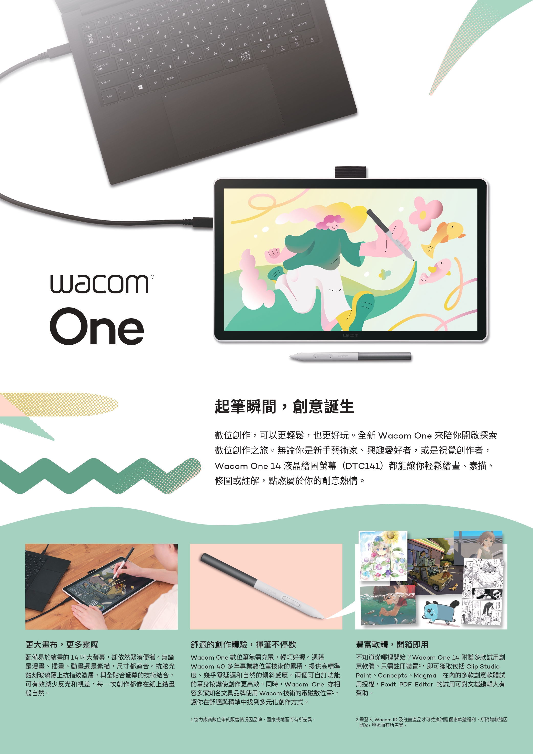 2F4sc半角#あ%&全角漢字ぬ2 4う578 9QWE RT1Tabたていすなにらせ@aps LockASDFGHKL+ちとしはきまのりむ? CBNMShiftShiftさそひこみもねるめwacom®Oneカタカナひらがな wacomwacom起筆瞬間,創意誕生數位創作,可以更輕鬆,也更好玩。全新 Wacom One 來陪你開啟探索數位創作之旅。無論你是新手藝術家、興趣愛好者,或是視覺創作者,Wacom One 14 液晶繪圖螢幕(DTC141)都能讓你輕鬆繪畫、素描、修圖或註解,點燃屬於你的創意熱情。更大畫布,更多靈感配備易於繪畫的14大螢幕,卻依然緊湊便攜。無論是漫畫、插畫、動畫還是素描,尺寸都適合。抗眩光蝕刻玻璃覆上抗指紋塗層,與全貼合螢幕的技術結合,可有效減少反光和視差,每一次創作都像在紙上繪畫般自然。舒適的創作體驗,揮筆不停歇Wacom One 數位筆無需充電,輕巧好握。憑藉Wacom 40 多年專業數位筆技術的累積,提供高精準度、幾乎零延遲和自然的傾斜感應。兩個可自訂功能的筆身按鍵使創作更高效。同時,Wacom One 亦相容多家知名文具品牌使用 Wacom 技術的電磁數位筆,讓你在舒適與精準中找到多元化創作方式。1 協力廠商數位筆的販售情況因品牌、國家或地區而有所差異。豐富軟體,開箱即用不知道從哪裡開始? Wacom One 14 附贈多款試用創意軟體。只需註冊裝置,即可獲取包括 Clip StudioPaint、Concepts、Magma 在內的多款創意軟體試用授權,Foxit PDF Editor 的試用可對文檔編輯大有幫助。2 需登入 Wacom ID及註冊產品才可兌換附贈優惠軟體福利,所附贈軟體因國家/地區而有所差異。