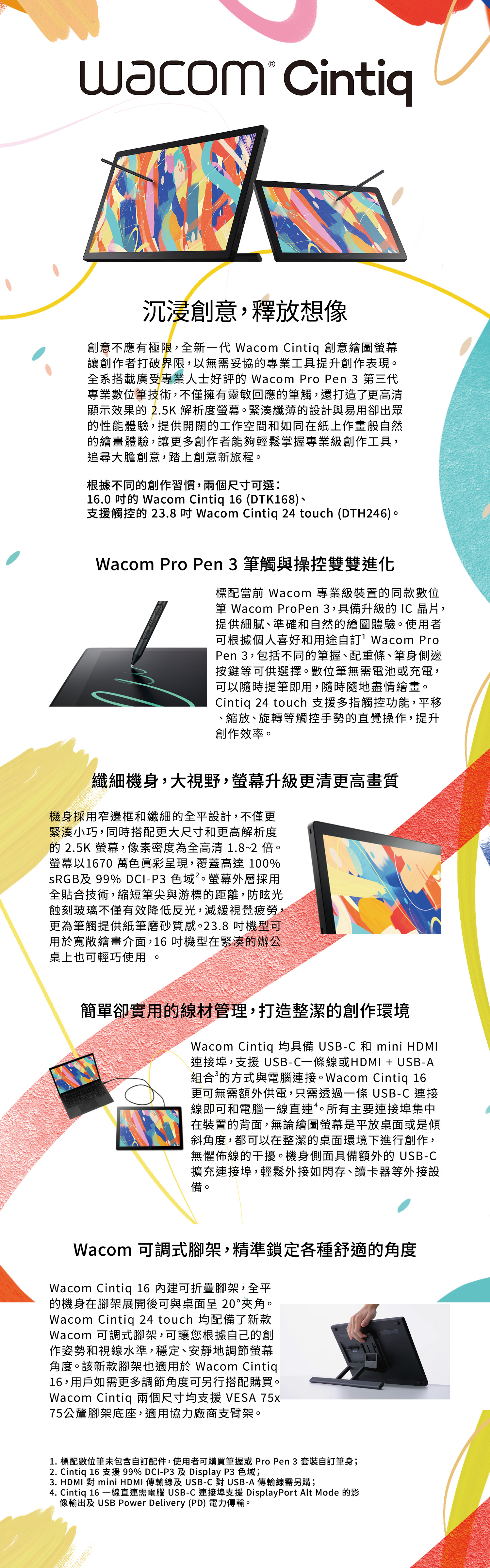 uacom Cintiq沉浸創意,釋放想像創意不應有極限,全新一代 Wacom Cintiq 創意繪圖螢幕讓創作者打破界限,以無需妥協專業工具提升創作表現全系搭載廣受專業人士好評的 Wacom Pro Pen 3 第三代專業數位筆技術,不僅擁有靈敏回應的筆觸,還打造了更高清顯示效果的 2.5K 解析度螢幕。緊湊纖薄的設計與易用卻出眾的性能體驗,提供開闊的工作空間和如同在紙上作畫般自然的繪畫體驗,讓更多創作者能夠輕鬆掌握專業級創作工具,追尋大膽創意,踏上創意新旅程。根據不同的創作習慣,兩個尺寸可選:16.0 的 Wacom Cintiq 16 (DTK168)支援觸控的 23.8  Wacom Cintiq 24 touch (DTH246)。Wacom Pro Pen 3筆觸與操控雙雙進化標配當前 Wacom 專業級裝置的同款數位筆 Wacom ProPen 3,具備升級的 IC 晶片,提供細膩、準確和自然的繪圖體驗。使用者可根據個人喜好和用途自訂Wacom ProPen 3,包括不同的筆握、配重條、筆身側邊按鍵等可供選擇。數位筆無需電池或充電,可以隨時提筆即用,隨時隨地盡情繪畫。Cintiq 24 touch 支援多指觸控功能,平移、縮放、旋轉等觸控手勢的直覺操作,提升創作效率。纖細機身,大視野,螢幕升級更清更高畫質機身採用窄邊框和纖細的全平設計,不僅更緊湊小巧,同時搭配更大尺寸和更高解析度的 2.5K 螢幕,像素密度為全高清 1.8~2 。螢幕以1670 萬色眞彩呈現,覆蓋高達 100%sRGB及 99% DCI-P3 色域。螢幕外層採用全貼合技術,縮短筆尖與游標的距離,防眩光蝕刻玻璃不僅有效降低反光,減緩視覺疲勞,更為筆觸提供紙筆磨砂質感。23.8 機型可用於寬敞繪畫介面,16 機型在緊湊的辦公桌上也可輕巧使用。簡單卻實用的線材管理,打造整潔的創作環境Wacom Cintiq 均具備 USB-C 和 mini HDMI連接埠,支援 USB-C一條線或HDMI + USB-A組合的方式與電腦連接。Wacom Cintiq 16更可無需額外供電,只需透過一條 USB-C 連接線即可和電腦一線直連。所有主要連接埠集中在裝置的背面,無論繪圖螢幕是平放桌面或是傾斜角度,都可以在整潔的桌面環境下進行創作,無懼佈線的干擾。機身側面具備額外的 USB-C擴充連接埠,輕鬆外接如閃存、讀卡器等外接設備。Wacom 可調式腳架,精準鎖定各種舒適的角度Wacom Cintiq 16 內建可折疊腳架,全平的機身在腳架展開後可與桌面呈 20°夾角。Wacom Cintiq 24 touch 均配備了新款Wacom 可調式腳架,可讓您根據自己的創作姿勢和視線水準,穩定、安靜地調節螢幕角度。該新款腳架也適用於Wacom Cintiq16,用戶如需更多調節角度可另行搭配購買。Wacom Cintiq 兩個尺寸均支援VESA 75x75公釐腳架底座,適用協力廠商支臂架。1. 標配數位筆未包含自訂配件,使用者可購買筆握或 Pro Pen 3 套裝自訂筆身;2. Cintiq 16 支援 99% DCI-P3 及 Display P3 色域;3. HDMI 對 mini HDMI 傳輸線及USB-C對USB-A傳輸線需另購;4. Cintiq 16 一線直連需電腦 USB-C 連接埠支援 DisplayPort Alt Mode 的影像輸出及 USB Power Delivery (PD) 電力傳輸。