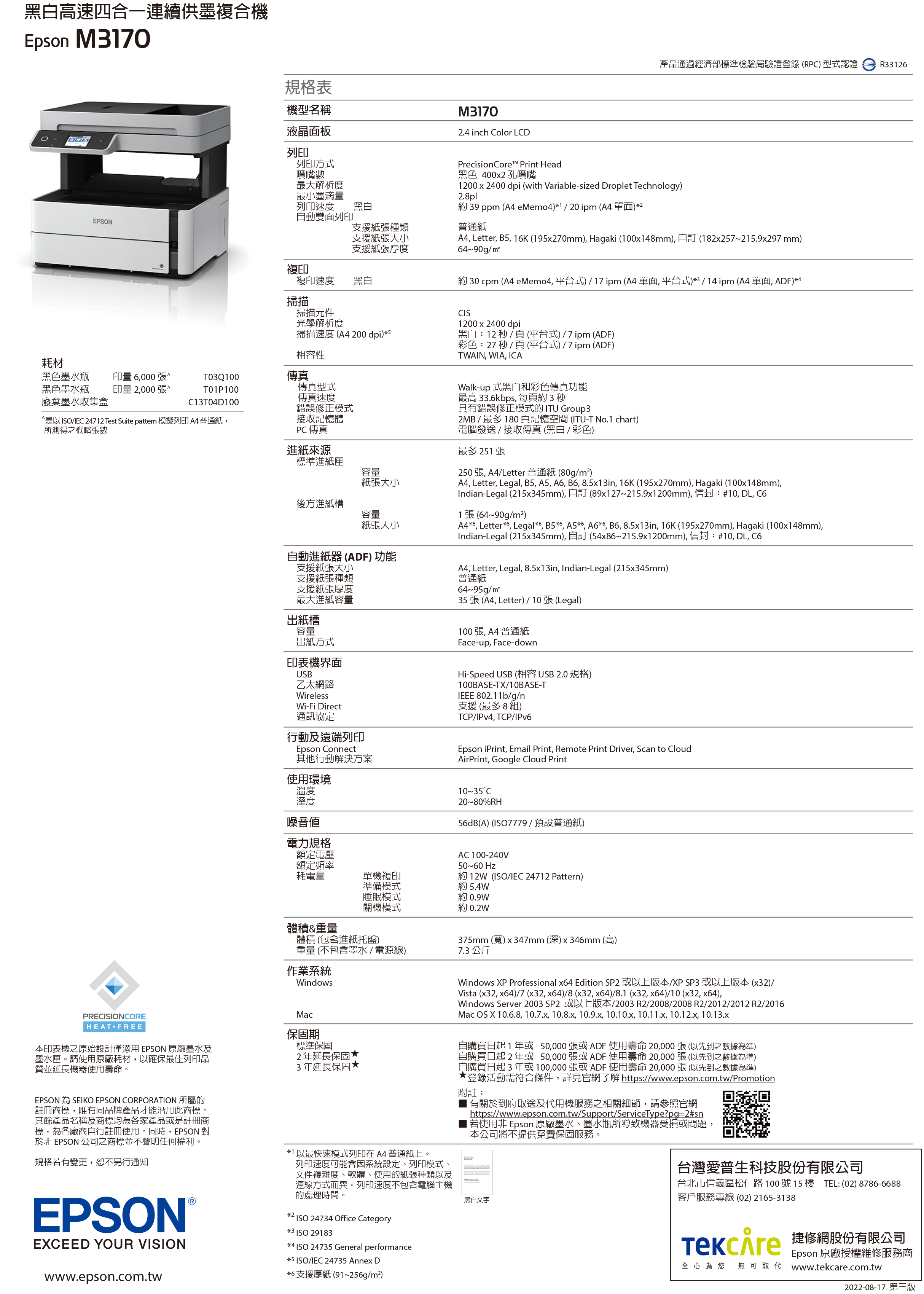 黑白高速四合一連續供墨複合機Epson M170規格表機型名稱液晶面板M31702.4 inch olor LCD產品通過經濟部標準檢驗局驗證登錄(RPC) 型式認證 R3312列印列印方式噴嘴數最大解析度最小墨滴量列印速度黑白動雙面列印EPSON支援紙張種類支援紙張大小支援紙張厚度PrecisionCore Print Head黑色 400x2 孔噴嘴1200 x 2400 dpi (with Variable-sized Droplet Technology)2.8pl約 39 ppm (A4 eMemo4)120 ipm (A4 單面)2普通紙A4 Letter B5, 1K (195x270mm), Hagaki (100x148mm), 自 (182x257215.9x297 mm)4~90g/m²複印複印速度黑白約 30 cpm (A4 eMemo4,平台式)/17 ipm(A4單面,平台式)3/14 ipm (A4 單面, ADF)4掃描掃描元件光學解析度掃描速度(A4 200 dpi)5相容性耗材黑色墨水瓶黑色墨水瓶廢棄墨水收集盒印量 6,000 張印量 2,000 張T03Q100傳真T01P100傳真型式C13T04D100^是以/IEC 24712 Test Suite pattern 模擬列印A4普通紙,所測得之概略張數1200x2400dpi黑白:12 秒/ (平台)/7ipm (ADF)彩色:27 秒/頁(平台式)/7pm (ADF)TWAIN, WIA, ICA傳真速度錯誤修正模式接收記憶體PC 傳真進紙來源標準進紙匣Walk-up 式黑白和彩色傳真功能最高 33.6kbps, 每頁約3秒具有錯誤修正模式的ITU Group32MB / 最多 180 頁記憶空間 (ITU-T No.1 chart)電腦發送/接收傳真(黑白/彩色)最多 251 張容量紙張大小後方進紙槽容量紙張大小自動進紙器 (ADF) 功能支援紙張大小支援紙張種類支援紙張厚度最大進紙容量出紙槽容量出紙方式印表機界面USB乙太網路WirelessWi-Fi Direct通訊協定行動及遠端列印Epson Connect其他行動解決方案使用環境250張, A4/Letter 普通紙 (80g/m²)A4, Letter, Legal, B5, A5, A6, B6, 8.5x13in, 16K (195x270mm), Hagaki (100x148mm),Indian-Legal (215x345mm), 自訂 (89x127~215.9x1200mm), 信封:#10, DL, C61 張(64~90g/m²)A46, Letter6, Legal6, B5*6, A5*6 A6*6, B6, 8.5x13in, 16K (195x270mm), Hagaki (100x148mm),Indian-Legal (215x345mm), 自訂 (54x86~215.9x1200mm), 信封:#10, DL, C6A4, Letter, Legal, 8.5x13in, Indian-Legal (215x345mm)普通紙64~95g/m²張 (A4, Letter) / 10張(Legal)100張,A4普通紙Face-up,Face-downHi-Speed USB (相容USB2.0規格)100BASE-TX/10BASE-TIEEE 802.11b/g/n支援(最多8組)TCP/IPv4, TCP/IPv6Epson iPrint, Email Print, Remote Print Driver, Scan to CloudAirPrint, Google Cloud Print溫度度噪音値電力規格額定電壓額定頻率耗電量10~35C20~80%RH56dB(A) (7779/預設普通紙)單機複印準備模式AC 100-240V50~60 Hz約12W(ISO/IEC 24712 Pattern)約 5.4W睡眠模式約0.9W關機模式約 0.2W體積&重量PRECISIONCOREHEAT FREE本印表機之原始設計僅適用EPSON 原廠墨水及墨水匣請使用原廠耗材,以確保最佳列印品質並延長機器使用壽命,。EPSON 為 SEIKO EPSON CORPORATION 所屬的註冊商標,唯有同品牌產品才能沿用此商標。其餘產品名稱及商標均為各家產品或是註冊商標,為各廠商自行註冊使用。同時,EPSON 對於非 EPSON 公司之商標並不聲明任何權利規格若有變更,恕不另行通知EPSONEXCEED YOUR VISIONwww.epson.com.tw體積 (包含進紙托盤)重量 (不包含墨水 / 電源線)作業系統WindowsMac保固期標準保固2年延長保固3年延長保固**1 以最快速模式列印在 A4 普通紙上。列印速度可能會因系統設定、列印模式文件複雜度、軟體、使用的紙張種類以及連線方式而異。列印速度不包含電腦主機的處理時間。*2*3 ISO 29183ISO 24734 Office Category*4 ISO 24735 General performance*5 ISO/IEC 24735 Annex D*6 支援厚紙(91~256g/m²)375mm (寬)x347mm (深)x346mm (高)7.3公斤Windows XP Professional x64 Edition SP2 或以上版本/XP SP3 或以上版本 (x32)/Vista (x32, x64)/7 (x32,x64)/8(x32,x64)/8.1 (x32, x64)/10 (x32, x64),Windows Server 2003 SP2 或以上版本/2003 R2/2008/2008 R2/2012/2012 R2/2016Mac OS X 10.6.8, 10.7.x, 10.8.x, 10.9.x, 10.10.x, 10.11.x, 10.12.x, 10.13.x自購買日起1年或 50,000 張或 ADF 使用壽命 20,000張(以先到之數據為準)自購買日起2年或 50,000張或ADF 使用壽命 20,000 張(以先到之數據為準)自購買日起3年或100,000張或ADF 使用壽命 20,000張(以先到之數據為準)登錄活動需符合條件,詳見官網了解 https://www.epson.com.tw/Promotion附註:有關於到府取送及代用機服務之相關細節,請參照官網https://www.epson.com.tw/Support/ServiceType?pg=2#sn若使用非 Epson 原廠墨水、墨水瓶所導致機器受損或問題,本公司將不提供免費保固服務。黑白文字台灣愛普生科技股份有限公司台北市信義區松仁路100號15樓 TEL:(02)8786-6688客戶服務專線(02) 2165-3138 修網股份有限公司Epson 原廠授權維修服務商全心為您 無可取代 www.tekcare.com.tw2022-08-17 第三版