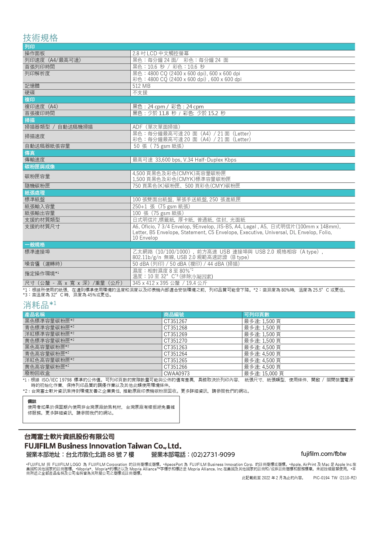 技術規格列印操作面板列印速度(A4/最可首張列印時間列印解析度記憶體硬碟複印複印速度(A4首張複印時間掃描器類型 / 自動送稿機掃描掃描 .8 LCD 中文觸控螢幕黑色每分鐘 4面/彩色:每分鐘 4 面黑色:10.6 秒/彩色:10.6秒黑色:4800 CQ (400  600dpi), 600600 dpi彩色:4800 CQ (2400  600dpi),600 x 600 dpi512 MB支援黑色:24 cpm / 彩色:24cpm黑色:少於 11.8 秒 / 彩色:少於 15.2 秒ADF(單次單面掃描)黑色:每分鐘最高可20面(A4)/21面(Letter)彩色:每分鐘最高可20面(A4)/21面(Letter)50 張(75 gsm 張)最高可達 33,600 bps, V.34 Half-Duplex Kbps 4,500頁黑色及彩色(CMYK)高容量碳粉匣1,500頁黑色及彩色(CMYK)標準容量碳粉匣掃描速度自動送稿器紙張容量傳真傳輸速度 碳粉匣與成像碳粉匣容量碳粉匣紙張處理標準紙盤紙張輸入容量紙張輸出容量支援的材質類型支援的材質尺寸一般規格標準連接埠噪音值(運轉時)指定操作環境1尺寸(公釐 - 高 x  x 深)/重量(公斤)750 頁黑色(K)碳粉匣、500 頁彩色(CMY)碳粉匣100張雙面出紙盤,單張手送紙盤, 250 張進紙匣 250+1 張(75 gsm 紙張)100 張(75 gsm 紙張)日式明信片,標籤紙,厚卡紙,普通紙, 信封, 光面紙 A6, Oficio, 7 3/4 Envelop, 9Envelop, JIS-B5, A4, Legal, A5,日式明信片(100mm x 148mm),Letter, B5 Envelope, Statement, C5 Envelope, Executive, Universal, DL Envelop, Folio,10 Envelop乙太網路(10/100/1000),前方高速 USB 連接埠與 USB 2.0 規格相容(A type),802.11b/g/n 無線, USB 2.0 規範高速認證(B type)50 dBA (列印)/50dBA(複印)/44dBA (掃描)濕度:相對濕度8至80%2溫度:10 至32°C(排除冷凝因素)345 x 412 x 395公釐/19.4公斤1:根據所使用的紙張,在達到標準使用環境的溫度和濕度以及印表機適合安裝環境之前,列印品質可能會下降*2:當濕度80%時,溫度為25.5°C 或更低*3:當溫度為 32°C時,濕度為45%或更低消耗品* 產品名稱黑色標準容量碳粉匣*2青色標準容量碳粉匣*2洋紅標準容量碳粉匣*2黄色標準容量碳粉匣*2黑色高容量碳粉匣*2青色高容量碳粉匣*2洋紅色高容量碳粉匣*2黄色高容量碳粉匣*2「廢粉回收盒商品編號CT351267CT351268CT351269CT351270CT351263CT351264CT351265CT351266CWAA0973可列印頁數最多達:1,500頁 最多達:1,500頁 最多達:1,500頁最多達:1,500頁最多達:4,500頁最多達:4,500頁 最多達:4,500頁最多達:4,500頁最多達: 15,000頁*1:根據ISO/IEC 19798 標準的公佈值。可列印頁數的實際數量可能與公佈的值有差異,具體取決於列印內容、 紙張尺寸、紙張類型、使用條件、開啟/關閉裝置電源時的初始化作業、保持列印品質的調作業以及其他此類使用環境條件。*2:台灣富士軟片資訊秉持對環境友善之企業責任,推動原廠印表機碳粉匣回收。更多詳細資訊,請參閱我們的網站。備註使用者如果於保固期內使用非台灣原廠銷售耗材,台灣原廠有權拒絕免費維修服務。更多詳細資訊,請參閱我們的網站。台灣富士軟片資訊股份有限公司FUJIFILM Business Innovation Taiwan Co., Ltd.營業部地址:台北市敦化北路88號7樓營業本部電話:(02)2731-9099)fujifilm.com/fbtwFUJIFILM 與 FUJIFILM LOGO 為 FUJIFILM Corporation 的註冊商標或商標。*ApeosPort 為 FUJIFILM Business Innovation Corp.的註冊商標或商標。Apple AirPrint及Mac是Apple Inc.在美國和其他國家的註冊商標。*Mopria®、Mopriae的標誌以及 Mopria Alliance™字標示和標誌是 Mopria Alliance, Inc.在美國及其他國家的註冊和/或非註冊商標和服務標章。未經授權嚴禁使用。本冊所述之全部產品名稱及公司名稱皆為其所屬公司之商標或註冊商標。此記載截至 2022 年 2 月為止的內容。PIC-0194 TW(2110-R2)