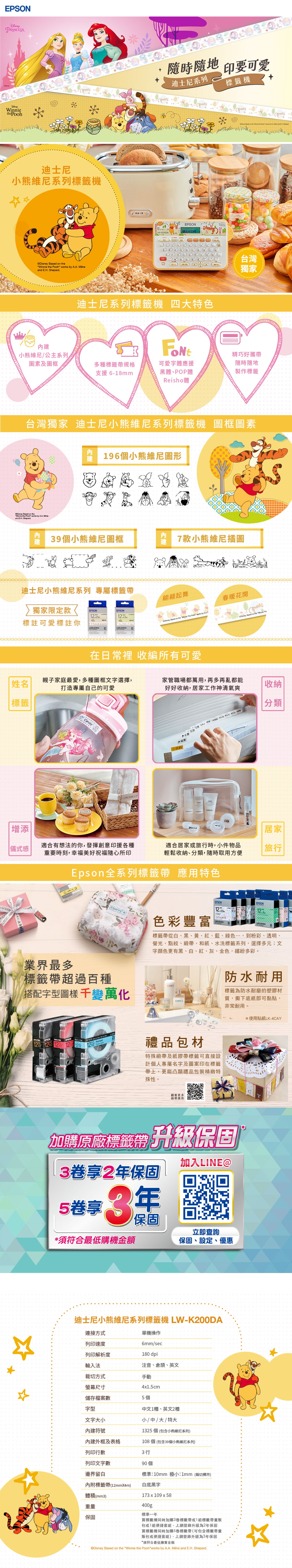 PRINCESA 迪士尼小熊維尼系列標籤機    the   by  ilne EH .+隨時隨地 印要可愛迪士尼系列標籤機EPSON LW-K2000A迪士尼系列標籤機 四大特色台灣 獨家小熊維尼/公主系列素及圖框多種標籤帶規格支援6-8mm可愛字體應援黑體、POP體Reisho體精巧好攜帶隨時隨地製作標籤台灣獨家 迪士尼小熊維尼系列標籤機 圖素96個小熊維尼圖形   theWinnie the Pooh  by A.A. nd . Shepard39個小熊維尼圖框7款小熊維尼插圖迪士尼小熊維尼系列 專屬標籤帶翩翩起舞春暖花開獨家限定款EPSONEPSON標註可愛標註你.  on the Winnie  Pooh works ty  Based on the  TheLABELWORKS在 收編所有可愛姓名親子家庭最愛,多種圖框文字選擇,打造專屬自己的可愛家管職場都萬用,再多再亂都能好好收納,居家工作神清氣爽收納標籤Candy合約增添|居家|儀式感適合有想法的你,發揮創意印援各種重要時刻,幸福美好祝福隨心所印適合居家或旅行時,小件物品輕鬆收納、分類,隨時取用方便旅行| 業界最多Epson全系列標籤帶 應用特色EPSONEPSON a色彩豐富標籤帶超過百種搭配字型 千變萬化標籤帶從白、黑、黃、紅、藍、綠色…,到粉彩、透明、螢光、點紋、緞帶、和紙、水洗標籤系列,選擇多元;文字顏色更有黑、白、紅、灰、金色,繽紛多彩。  122  12EPSON禮品包材特殊緞帶及紙膠帶標籤可直接設計個人專屬名字及圖案印在標籤帶上,更能凸顯禮品包裝精緻特殊性。觀看更多帶應用防水耐用標籤為防水耐磨的塑膠材質,撕下底紙即可黏貼,非常耐用。*使用貼紙LK-4CAY加購原廠標籤帶 升級保固3享2年保固5卷享加入LINE@保固立即查詢*須符合最低購機金額保固、設定、優惠迪士尼小熊維尼系列標籤機 LW-K200DA連接方式單機操作M列印速度6mm/sec列印解析度180 dpi輸入法裁切方式注音、倉頡、英文手動螢幕尺寸4x1.5cm儲存檔案數5個字型中文1種、英文2種文字大小小/中/大/特大內建符號內建外框及表格1325個(包含小熊維尼系列)108個(包含39個小熊維尼系列)列印行數3 行列印文字數90個邊界留白標準:10mm 極小:1mm(裁切標示)內附標籤帶(12mmX4m)白底黑字體積(mm3)173 x 109 x 58重量400g標準一年保固買標籤機同時加購3卷標籤帶或1組標籤帶量販包或1組便捷套組,上網登錄升級為2年保固買標籤機同時加購5卷標籤帶(可包含標籤帶量販包或便捷套組),上網登錄升級為3年保固*須符合最低購買金額Disney Based on the Winnie the Poohworks by A.A. Milne and E.H. Shepard.