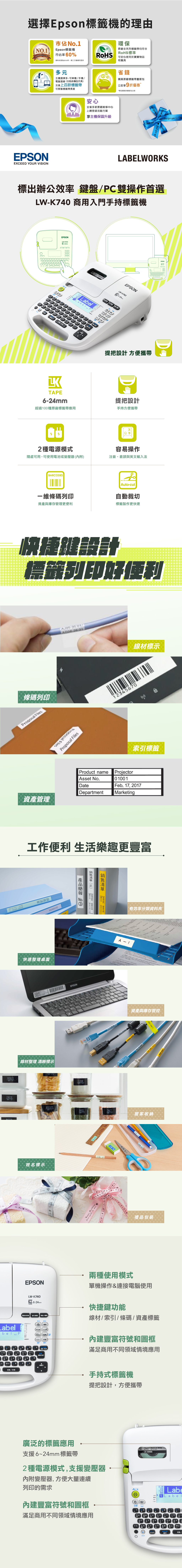 擇標籤機的理由環保原廠全系列標籤帶均符合O 標籤機市佔率60%資料來源20第三方機構所提供可安心使用於寶寶物品和具o標準Epson LbelESONEXCEED YOU VISION多元主機選擇多,可單機手機腦連功能依機型而異支援上百款標籤帶可客製標籤帶長度安心省錢購買原廠標籤帶量販包立即9折優惠**單品購買與量販包比較全省多家原廠維修中心上網登錄活動方案享主機保固升級Jus for  youLABELORS標出辦公效率 鍵盤C雙操作首選LWK70 商用入門手持標籤機EPSONLWK740KR LW-K740LabelS aTAPE6-24mEPSON提把設計 方便攜帶提把設計超過0種原廠標籤帶應用手持方便攜帶2種電源模式隨處可用,可使用電池或變壓器內附BARCODESㄆQ 手容易操作、倉頡與英文輸入法Au-cut維碼列印與庫存更便利標籤製作更快速EPSON快捷鍵設計標籤列印好便利AJ0-350/AD06-201線材標示條碼列印Proposal Files345670Proposal FilesProposal Files索引標籤資產Product nameAsset NoDateDepartmentProjector001Feb 17, 2017MarketingPICKLESCHEESE工作便利 生活樂趣更豐富快速整理桌面線材整理 清晰標示管理餐108   電管理:18年12  EPSONFLOURBISCUITSBASIL姓名標示The  ThankThankA有效率分類資料A-110資產與庫存管控 to mSALTPrinter LAN-居家收納-禮品包裝EPSONLW-K740 6-24TAPE檔案夾條索引標籤 資產/線樣板)檔案Label19(AAbel-P自動裁切(,  790刪除/取消Y P圖形兩種使用模式單機操作&連接電腦使用快捷鍵功能線材/索引/條碼/資產標籤內建豐富符號和圖框滿足商用不同領域情境應用選擇/行切換/空格手持式標籤機提把設計,方便攜帶廣泛的標籤應用支援6~24 標籤帶2種電源模式,支援變壓器內附變壓器,方便大量連續241  mm Black on WhiteLK-6WBN列印的需求音L8.0Labemma be內建豐富符號和圖框.Caps.135.滿足商用不同領域情境應用W tRF  HN 4編碼注//選(1)Shift