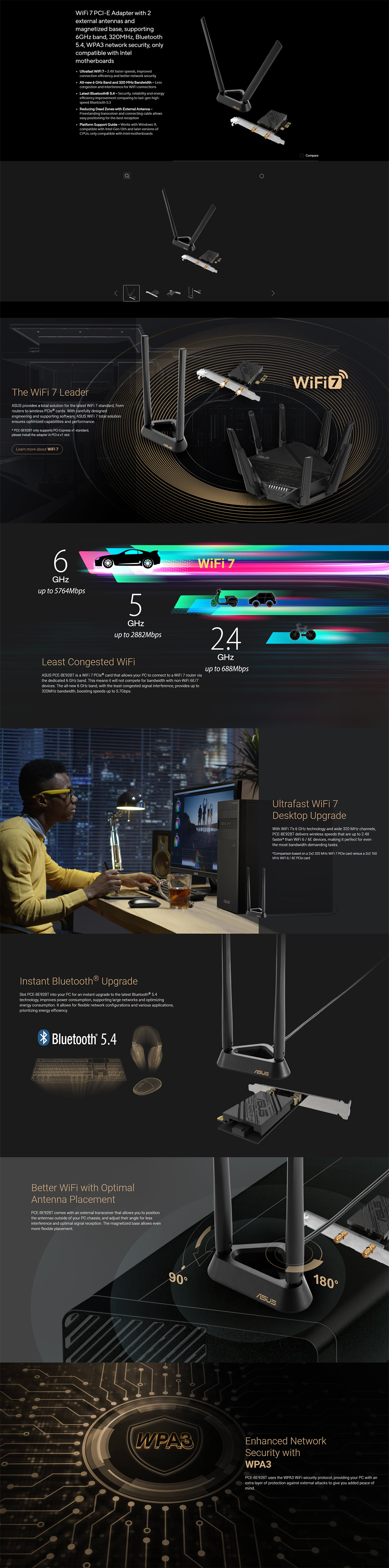 7 E Adapter with 2external antennas andmagnetized base supporting6 band 320 Bluetooth54 WPA3 network security onlycompatible with Intelmotherboards Ultrafast  7-24X faster speeds improvedconnection efficiency and better network security All-new 6 GHz Band and 320 MHz Bandwidth-Lesscongestion and interference for  connections Latest Bluetooth® -Security, reliability and energyefficiency improvement comparing to last-gen high-speed Bluetooth  Reducing Dead Zones with External Antenna-Freestanding transceiver and connecting cable allowseasy positioning for the best reception Platform Support Guide-Works with Windows 11,compatible with Intel Gen 13th and later versions of only compatible with Intel motherboardsThe  7 Leader provides a total solution for the latest  7 standard, fromrouters to wireless  cards With carefully designedengineering and supporting software,   7 total solutionensures optimized capabilities and performancePCE-BE92BT only supports -Express  standard,please install the adapter in PCI-e  Learn more about  76GHzup to 5764Mbps5GHzup to 2882MbpsLeast Congested ASUS PCE-BE92BT is a  7  card that allows your PC to connect to a  7 router viathe dedicated 6 GHz band This means it will not compete for bandwidth with non- 6E/7devices The all-new 6 GHz band, with the least congested signal interference, provides up to320MHz bandwidth, boosting speeds up to 5.7Gbps.WiFi 724GHzup to 688MbpsInstant Bluetooth® UpgradeSlot PCE-BE92BT into your PC for an instant upgrade to the latest Bluetooth® technology, improves power consumption, supporting large networks and optimizingenergy consumption. It allows for flexible network configurations and various applications,prioritizing energy efficiency.Bluetooth 5.4Better WiFi with OptimalAntenna PlacementPCE-BE92BT comes with an external transceiver that allows you to positionthe antennas outside of your PC chassis, and adjust their angle for lessinterference and optimal signal reception. The magnetized base allows evenmore flexible placement.CompareUltrafast WiFi 7Desktop UpgradeWith WiFi 7s 6 GHz technology and wide 320 MHz channels,PCE-BE92BT delivers wireless speeds that are up to 2.4Xfaster than WiFi 6/6E devices, making it perfect for eventhe most bandwidth-demanding tasks.Comparison based on a 2x2 320 MHz WiFi 7  card versus a 2x2 160MHz WiFi 6/6E PCle cardASUS90ASUS180WPA3Enhanced NetworkSecurity withWPA3PCE-BE92BT uses the WPA3 WiFi security protocol, providing your PC with anextra layer of protection against external attacks to give you added peace ofmind.
