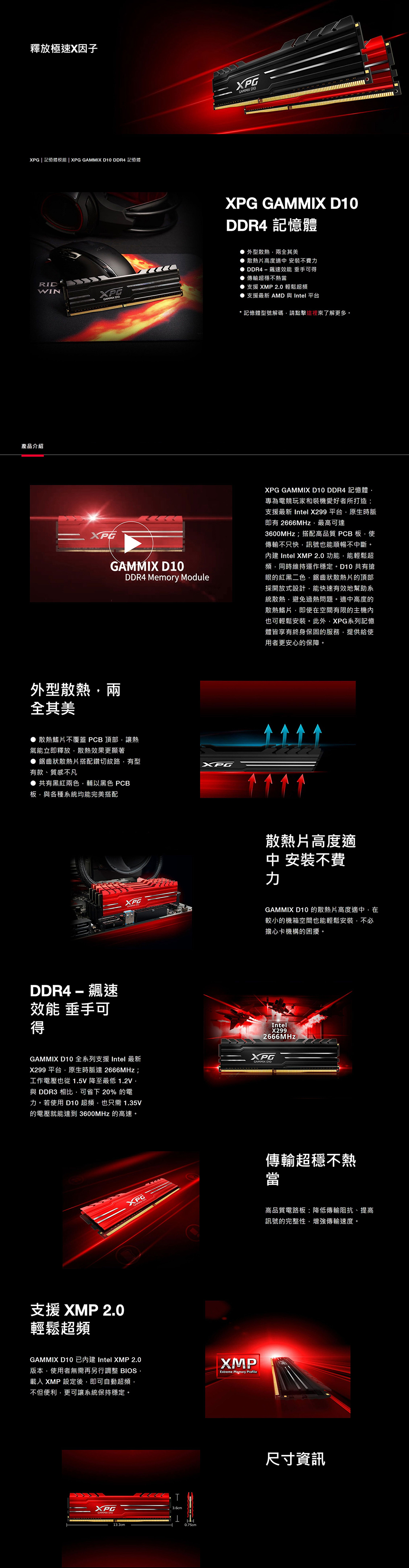 釋放極速X因子  記憶體模組 | XPG  D0  記憶體RIDWIN產品介紹XPG XPGGAMMDK XPG GAMMIX D10DDR4 記憶體外型散熱兩全其美散熱片高度適中 安裝不費 DDR4-飆速效能 垂手可 傳輸超穩不熱當 支援 XMP 2.0輕鬆超頻 支援最新 AMD 與 Intel 平台*記憶體型號解碼請點擊這裡來了解更多。PGGAMMIX D10DDR4 Memory ModuleXPG GAMMIX D10 DDR4 記憶體專為電競玩家和裝機愛好者所打造:支援最新 Intel X299 平台原生時脈即有 2666MHz最高可達3600MHz;搭配高品質 PCB 板使傳輸不只快訊號也能順暢不中斷。 Intel XMP 2.0功能能輕鬆超頻同時維持運作穩定 共有搶眼的紅黑二色鋸齒狀散熱片的頂部採開放式設計能快速有效地幫助系統散熱避免過熱問題。適中高度的散熱鰭片即使在空間有限的主機內也可輕鬆安裝。此外XPG系列記憶體皆享有終身保固的服務提供給使用者更安心的保障。外型散熱兩全其美散熱鰭片不覆蓋 PCB 頂部讓熱氣能立即釋放散熱效果更顯著 鋸齒狀散熱片搭配鑽切紋路,有型XPG有款、質感不凡● 共有黑紅兩色,輔以黑色 PCB板,與各種系統均能完美搭配DDR4-飆速效能 垂手可XPG散熱片高度適中安裝不費力GAMMIX D10的散熱片高度適中,在較小的機箱空間也能輕鬆安裝,不必擔心卡機構的困擾。得GAMMIX D10 全系列支援 Intel 最新X299 平台,原生時脈達2666MHz;工作電壓也從 1.5V降至最低1.2V,與 DDR3 相比,可省下20% 的電力。若使用 D10 超頻,也只需1.35V的電壓就能達到 3600MHz 的高速。IntelX2992666MHzXPGGAMMIX 支援 XMP 2.0輕鬆超頻GAMMIX D10 已內建 Intel XMP 2.0版本,使用者無需再另行調整 BIOS,載入 XMP 設定後,即可自動超頻,不但便利,更可讓系統保持穩定。XMPExtreme Memory ProfileXPGGAMMIX DIO3.6cm10.75cm傳輸超穩不熱當高品質電路板:降低傳輸阻抗、提高訊號的完整性,增強傳輸速度。尺寸資訊