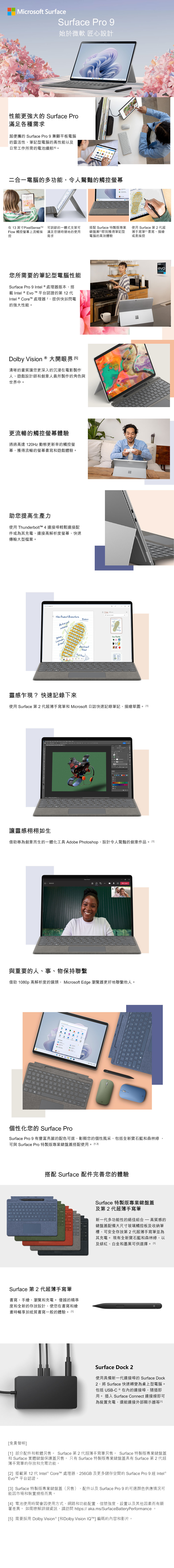 Microsoft SurfaceSurface Pro 9始於微軟 匠心設計性能更強大的 Surface Pro滿足各種需求超便攜的 Surface Pro 9 兼顧平板電腦的靈活性、筆記型電腦的高性能以及日常工作所需的電池續航二合一電腦的多功能,令人驚豔的觸控在 3 英寸PixelSensetM 可調節的一體式支架可low 觸控螢幕上流暢操 滿足您隨時隨地的使用控需求搭配 Surface 特製版專業鍵盤蓋即刻獲得筆記型電腦的高效體驗您所需要的筆記型電腦性能Surface Pro 9 ntel  處理器版本,搭載 Intel  vo  平台認證的第  Intel  e 處理器,提供快如閃電的強大性能。Dolby ision ® 大開眼界清晰的畫質讓您更深入的沉浸在電影製作人、遊戲設計師創意人員所製作的角色與世界中。更流暢的觸控螢幕體驗通過高達 20Hz 動態更新率的觸控螢幕,獲得流暢的螢幕書寫遊戲體驗。助您提高生產力使用 Thunderbolt 4 連接埠輕鬆連接配件或為其充電、連接高解析度螢幕,快速傳輸大型檔案。 V New Product BrainstormActive yetsubduedLavendaryGreenAbstract F使用 Surface 第2代超薄手寫筆I 書寫、描繪或是操控Dolby VisionSDR   Tread 靈感乍現?快速記錄下來C使用 Surface 第2代超薄手寫筆和 Microsoft 日誌快速記錄筆記、描繪草圖。0Eintelevo讓靈感栩栩如生借助專為創意而生的一體化工具 Adobe Photoshop,設計令人驚豔的創意作品。 與重要的人、事、物保持聯繫借助 1080p 高解析度的鏡頭, Microsoft Edge 瀏覽器更好地聯繫他人。1 or個性化您的 Surface ProSurface Pro 9 有豐富亮麗的配色可選,彰顯您的個性風采,包括全新寶石藍和森林綠,可與 Surface Pro 特製版專業鍵盤蓋搭配使用。 1,3搭配 Surface 配件完善您的體驗Surface 第 2 代超薄手寫筆書寫、手繪、瀏覽和充電。 優越的精準度和全新的存放設計,使您在書寫和繪畫時暢享如紙質書寫一般的體驗。1Surface 特製版專業鍵盤蓋及第2代超薄手寫筆新一代多功能性的絕佳組合 高質感的鍵盤蓋配備大尺寸玻璃觸控板及收納筆槽,可安全存放第2代超薄手寫筆並為其充電。 現有全新寶石藍和森林綠,以及緋紅、白金和墨黑可供選擇。1]Surface Dock 2使用具備新一代連接埠的 Surface Dock2,將 Surface 快速轉變為桌上型電腦。包括 USB-C ® 在內的連接埠,隨插即用。 插入 Surface Connect 連接線即可為裝置充電,還能連接外部顯示器[[免責聲明][1] 部分配件和軟體另售。 Surface 第2 代超薄手寫筆另售。 Surface 特製版專業鍵盤蓋和 Surface 實體鍵盤保護蓋另售。 只有 Surface 特製版專業鍵盤蓋具有 Surface 第 2 代超薄手寫筆的存放和充電功能。[2] 搭載第 12 代Intel® Core™ 處理器,256GB 及更多儲存空間的 Surface Pro 9 經 Intel®Evo™ 平台認證。[3] Surface 特製版專業鍵盤蓋(另售) 配件以及 Surface Pro 9 的可選顏色供應情況可能因市場和裝置規格而異。[4] 電池使用時間會因使用方式、網路和功能配置、信號強度、設置以及其他因素而有顯著差異。 如需瞭解詳細資訊,請訪問 https://aka.ms/SurfaceBatteryPerformance。[5] 需要採用 Dolby Vision® [和Dolby Vision IQ™] 編碼的內容和影片。