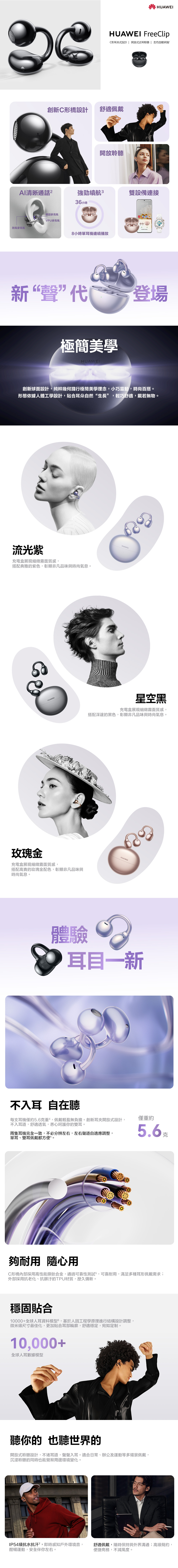 HUAWEIHUAWEI FreeClipC形耳式設計| 開放式近耳聆聽 | 左右自動辨識創新C形橋設計舒適佩戴開放聆聽清晰通話強勁續航雙設備連接通話VPU麥克風防風麥克風36 小時小時單耳機連續播放808:08新“聲代登場極簡美學HUAWEI創新球面設計,純粹幾何踐行極簡美學理念,小巧靈動,時尚百搭。形態依據人體工學設計,貼合耳朵自然“生長”,輕巧舒適,戴若無物。流光紫充電盒展現細緻霧面質感,搭配典雅的紫色,彰顯非凡品味與時尚氣息。HUAWEI玫瑰金充電盒展現細緻霧面質感,搭配高貴的玫瑰金配色,彰顯非凡品味與時尚氣息。HUAWEI星空黑充電盒展現細緻霧面質感,搭配深邃的黑色,彰顯非凡品味與時尚氣息。HUAWEI體驗耳目一新不入耳 自在聽每支耳機僅約5.6克重,佩戴輕盈無負擔。創新耳夾開放式設計,不入耳道,舒適透氣,悉心呵護你的雙耳。兩隻耳機完全一致,不必分辨左右,左右聲道自適應調整,單耳、雙耳佩戴都方便。僅重約5.6夠耐用 隨心用C形橋內部採用高性能鎳鈦合金,通過可靠性測試,可靠耐用,滿足多種耳形佩戴需求;外部採用抗老化、抗髒汙的TPU材質,歷久彌新。穩固貼合10000+全球人耳資料模型6,基於人因工程學原理進行結構設計調整,微米級尺寸最佳化,更加貼合耳部輪廓,舒適穩定,宛如定制。10,000+全球人耳數據模型聽你的也聽世界的開放式聆聽設計,不堵耳道,聲聲入耳。適合日常、辦公及運動等多場景佩戴,沉浸聆聽的同時也能覺察周邊環境變化。IP54級抗水抗汗”,即時感知戶外環境音,酣暢運動,安全伴你左右。舒適佩戴,隨時保持與外界溝通;高級簡約,便捷商務,不減風度。