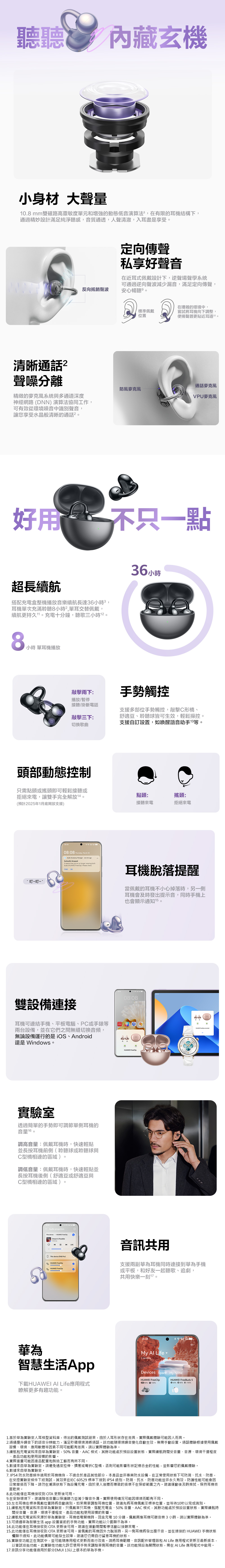 聽聽內藏玄機小身材大聲量8mm雙磁路高靈敏度單元和增強的動態低音演算法在有限的耳機結構下,通過精妙設計滿足純淨聽感,音質通透,人聲清澈,入耳盡是享受反向抵銷聲波定向傳聲私享好聲音在近耳式佩戴設計下,逆聲場聲學系統可通過逆向聲波減少漏音,滿足定向傳聲,安心暢聽在嘈雜的環境中,標準佩戴位置嘗試將耳機向下調整,使揚聲器更貼近耳道1清晰聲噪分離精緻的系統與多通道深度通話麥克風防風麥克風VPU麥克風神經網路 DNN演算法協同工作,可有效從環境噪音中識別聲音,讓您享受水晶般清晰的通話²好用 不只一點36超長續航搭配充電盒整機播放音樂續航長達36小時,耳機單次充滿聆聽8小時²,單耳交替佩戴,續航更持久1充電十分鐘,聽歌三小時8小時 單耳機播放敲擊兩下:播放/暫停接聽/掛斷電話手勢觸控敲擊三下:切換歌曲支援多部位手勢觸控,敲擊C形橋、舒適豆、聆聽球皆可生效,輕鬆操控支援自訂設置,如喚醒語音助手13等。頭部動態控制只需點頭或搖頭即可輕鬆接聽或拒絕來電,讓雙手完全解放。預計2025年1月底開放支援)~叮~點頭:搖頭:接聽來電拒絕來電08:08 , March 23 Accsory Manager one  ago(s)  seems that youre no longer wearing bothbuds ( ). Please checkOK耳機脫落提醒當佩戴的耳機不小心掉落時,另一側耳機會及時發出提示音,同時手機上也會顯示通知15。雙設備連接耳機可連結手機、平板電腦、PC或手錶等兩台設備,並在它們之間無縫切換音頻,無論設備運行的是iOS、Android還是Windows。實驗室透過簡單的手勢即可調節單側耳機的音量。調高音量:佩戴耳機時,快速輕點並長按耳機前側(聆聽球或聆聽與C型橋相連的區域 )。調低音量:佩戴耳機時,快速輕點並長按耳機後側(舒適豆或舒適豆與C型橋相連的區域)。eAudio projection0This   Dream  Possible08:08   音訊共用 This device (P60 Pro)HUAWEI FreeClip。支援兩副華為耳機同時連接到華為手機HUAWEI FreeClip或平板,和好友一起聽歌、追劇,華為智慧生活App共用快樂一刻。08:08My  2 devicesDevices Space My homeHUAWEI FreeClipHUAWEI FreeBuds 5下載HUAWEI AI Life應用程式瞭解更多有趣功能。80% 100%60% 80%  %1.基於華為實驗室人耳模型資料庫,得出的佩戴測試結果,由於人耳形狀存在差異,實際佩戴體驗可能因人而異。2.通過提升噪音下的語音分辨能力,滿足吵雜環境清晰通話。該功能環境噪音變化自動生效,無需手動設置。通話體驗根據使用佩戴習慣、環境、應用軟體等因素不同可能略有差異,請以實際體驗為準。3.續航和充電資料來自華為實驗室,50% 音量、AAC模式,其餘功能處於預設設置狀態,實際續航時間受音量、音源、環境干擾程度、產品功能和使用習慣的影響。4.實際重量可能因產品配置和製造工藝而有所不同。5.數據來自華為實驗室。請避免過度拉伸、擠壓或彎折C型橋,否則可能影響形狀記憶合金的性能,並影響您的佩戴體驗。6.數據來自華為實驗室。7. IP54 防水防塵條件適用於耳機機身,不適合於產品其他部分,本產品並非專業防水設備,在正常使用狀態下可防濺、抗水、防塵,在受控實驗室條件下經測試,其效果在IEC 60529 標準下達到IP54 級別。防濺、抗水、防塵功能並非永久有效,防護性能可能會因日常磨損而下降。請勿在潮濕狀態下為設備充電。由於浸入液體而導致的損壞不在保修範圍之內。建議運動後及時擦拭,保持耳機表面乾爽。8.此功能僅在耳機接收到OTA 更新後可用。9.在安靜環境下,建議降低音量以保護聽力並減少聲音外漏。實際使用情況可能因環境而略有不同。10.左右耳機在標準佩戴位置時將自動識別。如果需要調整耳機位置,建議先將耳機佩戴至標準位置,並等待10以完成識別。11.續航和充電資料來自華為實驗室,只佩戴單只耳機、搭配充電盒、50% 音量、AAC 模式,其餘功能處於預設設置狀態,實際續航時間受音量、音源、環境干擾程度、產品功能和使用習慣的影響。12.續航和充電資料來源於華為實驗室,耳機低電關機時,回盒充電10分鐘,佩戴兩隻耳機可聽音樂3小時,請以實際體驗為準。111app 設置當前的手勢功能,實際功能以介面顯示為準。3.可通過華為智慧生活OTA 更新後可用。建議在運動期間暫停活動以接聽來電。4.此功能僅在耳機接收到OTA 更新後可用。當佩戴的耳機因外力脫落時,另一側耳機將發出提示音,並在連接的 HUAWEI 手機狀態5.此功能僅在耳機接收到欄顯示通知。此功能偶爾可能發生故障,建議您仍需自行留意耳機的狀態。16.實驗室功能正在測試中,並可能隨應用程式更新而進行改進。請將耳機韌體、音訊配件管理器和AI Life 應用程式更新至最新版本,以嘗試這些功能。此實驗性功能允許您使用手勢來調整單側耳機的音量。該功能預設為關閉狀態,需在  Life 應用程式中啟用。17.音訊分享功能僅適用於部分EMUI 13以上版本的華為手機。