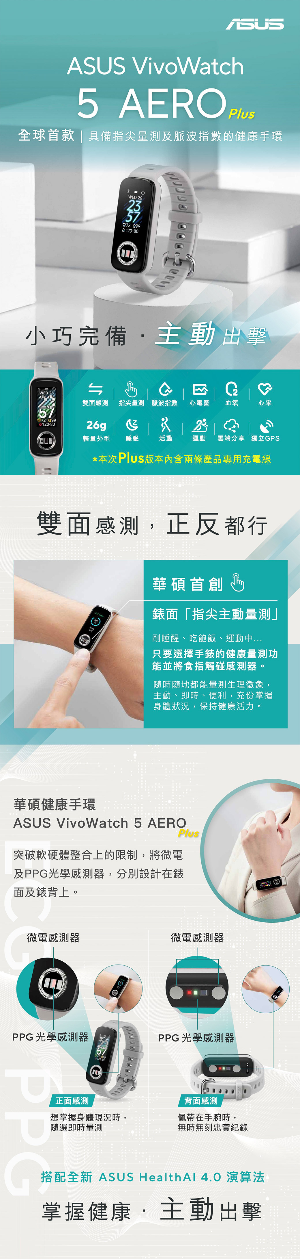 ASUS VivoWatch5 AERO 全球首款  具備指尖量測及脈波指數的健康手環WED 2657 G120-80小巧完備主動出擊WED 26 120-80雙面感測指尖量測 脈波指數心電圖血氧心率26g23輕量外型睡眠活動運動 雲端分享 獨立GPS*本次Plus版本内含兩條產品專用充電線雙面感測正反都行華碩首創Keep錶面「指尖主動量測」剛睡醒吃飽飯、運動中只要選擇手錶的健康量測功能並將食指觸碰感測器。隨時隨地都能量測生理徵象,主動、即時、便利,充份掌握身體狀況,保持健康活力。華碩健康手環ASUS VivoWatch 5 AEROPlus突破軟硬體整合上的限制,將微電及PPG光學感測器,分別設計在錶面及錶背上。微電感測器PPG 光學感測器WED 2672 0990120-80正面感測想掌握身體現況時,隨選即時量測PPG微電感測器PPG 光學感測器背面感測佩帶在手腕時,無時無刻忠實記錄搭配全新 ASUS Health  4.0 演算法掌握健康主動出擊